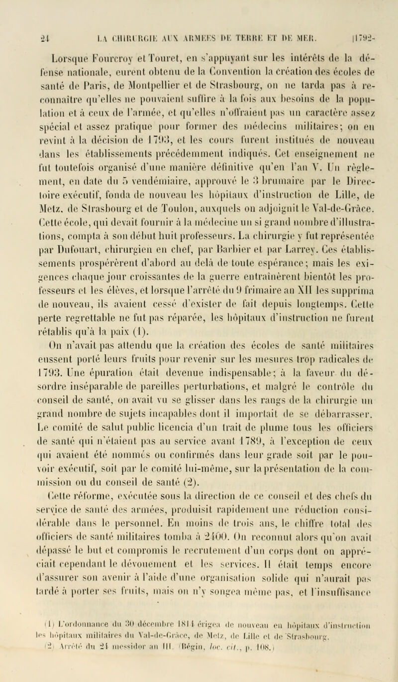 Lorsquë Fourcroy etTouret, en s'appufant sur les intérêts de la dé- fense nationale, eurénl obtenu de la Convention la Création des écoles de santé de Paris, de Montpellier el de Strasbourg, on ne larda pas à re- connaître qu'elles ne pouvaient suffire à la Cois aux besoins de la popu- lation et à ceux de l'armée, et qu'elles n'Offraient pas un caractère a$sez spécial et assez pratique pour former des médecins militaires; on en revint à la décision dé 1793, et les cours lurent institués de nouveau dans les établissements précédemment indiqués. Cet enseignement ne fut toutefois organisé d'une manière définitive qu'en l'an V. Un règle- ment, en date du .» vendémiaire, approuvé le 3 brumaire par le Direc- toire exécutif, fonda de nouveau les hôpitaux d'instruction de Lille, de Metz, de Strasbourg et de Toulon, auxquels on adjoignit le Yal-de-Gràce. Cette école, qui devait, fournir à la médecine un si grand nombre d'illustra- tions, compta à son début huit professeurs. La chirurgie y fut représentée par Dufouart, chirurgien en chef, par Barbier et par Larrey. Ces établis- sements prospérèrent d'abord au delà île toute espérance; mais les exi- gences chaque jour croissantes de la guerre entraînèrent bientôt les pro- fesseurs el les élèves, et lorsque l'arrêté du '.) frimaire an Xll les supprima de nouveau, ils avaient cessé d'exister de fait depuis longtemps, dette perte regrettable ne fut pas réparée, les hôpitaux d'instruction ne furent l'établis qu'à la paix (1). On n'avait pas attendu que la création i\c> écoles de santé militaires eussent porté leurs fruits pour revenir sur les mesures trop radicales de 1793. Une épuration était devenue indispensable; à la faveur du dé- sordre inséparable de pareilles perturbations, et malgré le contrôle du conseil de sauté, on avait vu se glisser dans les rangs de la chirurgie un grand nombre de sujets incapables dont il importait de se débarrasse!'. Le comité de salut public licencia d'un trait de plume tous les officiers de santé qui n'étaient pas au service avant I 789, à l'exception de ceux qui avaient été nommes ou confirmés dans leur grade soit par le pou- voir exécutif, soil par le comité lui-même, sur la présentation de la com- mission ou du conseil de santé (2). Cette réforme, exécutée sous la direction de ce conseil el des chefs du service de santé des armées, produisit rapidement une réduction consi- dérable dans le personnel. En moins de trois ans, le chiffre total (\t'> officiers de santé militaires tomba à -2UH). On reconnut alors qu'on avait dépassé le but et compromis le recrutement d'un corps dont on appré- ciait cependant le dévouement et les services. M était temps encore d'assurer son avenir à l'aide d'une organisai ion solide qui n'aurait pas lardé à porter ses fruits, mais ou n'y songea même pas, et l'insuffisance ili L'ordonnance du 30 décembre IM i érigea de nouveau en hôpitaux d'instruction I'-- hôpitaux militaires du Val-de-Gràce, de Metz, de Lille cl de 'Strasbourg ■_' \rrclc fin _'l messidor an III fBégin, /<»•. cil., y. 108.)