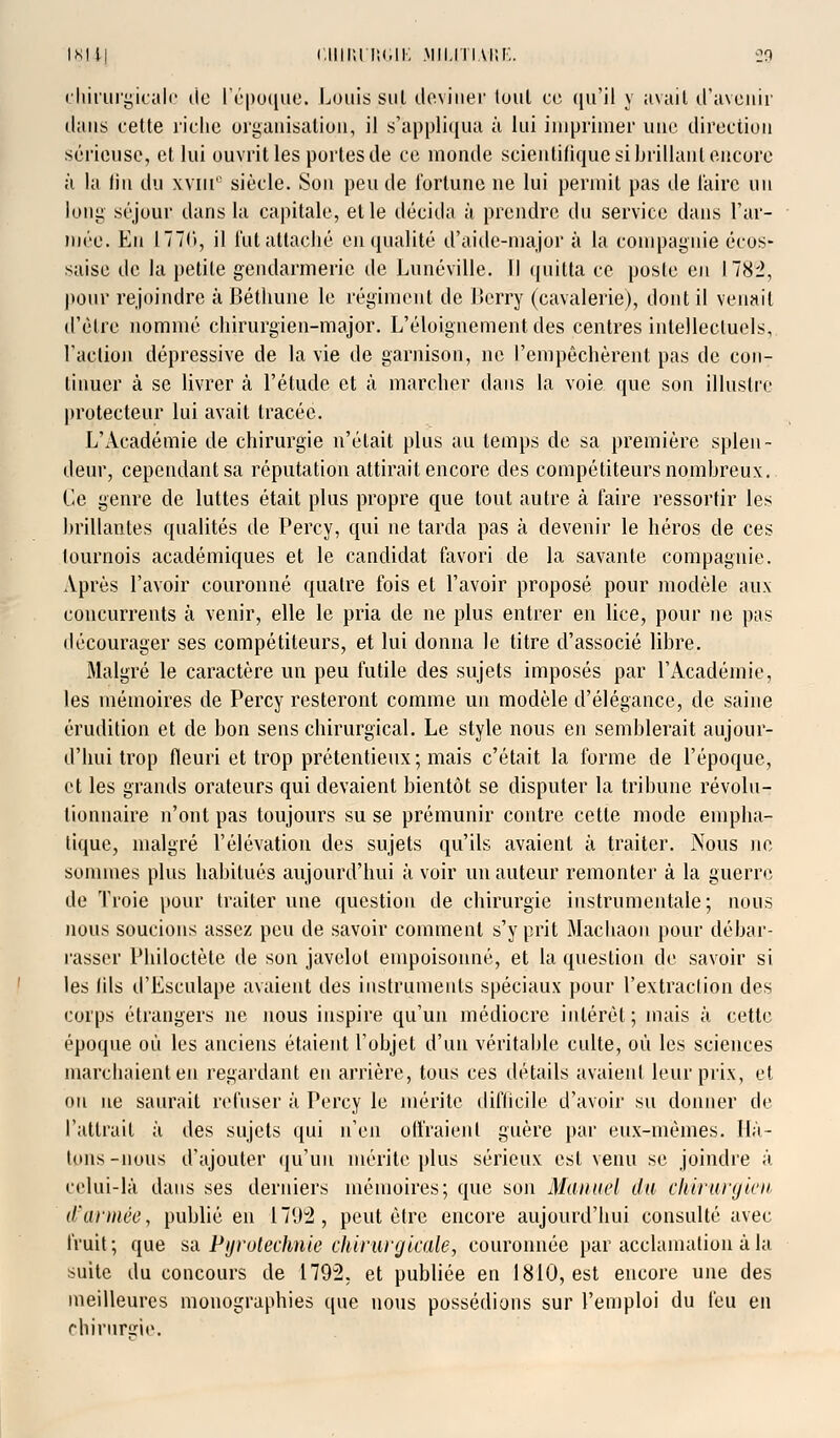 chirurgicale de l'époque. Louis sul deviner loul ce qu'il y avait d'avenir dans cette riche organisation, il s'appliqua à lui imprimer une direction sérieuse, et lui ouvrit les portes de ce monde scientifique si brillant encore à la fin du xviu° siècle. Son peu de fortune ne lui permit pas de faire un long séjour dans la capitale, et le décida à prendre du service dans l'ar- mée. En 17711, il l'ut attaché en qualité d'aide-major à la compagnie écos- saise de la petite gendarmerie de Lunéville. Il quitta ce poste en I78i, pour rejoindre à Béthune le régiment de Berry (cavalerie), dont il venait d'être nommé chirurgien-major. L'éloignement des centres intellectuels, l'action dépressive de la vie de garnison, ne l'empêchèrent pas de con- tinuer à se livrer à l'étude et à marcher dans la voie que son illustre protecteur lui avait tracée. L'Académie de chirurgie n'était plus au temps de sa première splen- deur, cependant sa réputation attirail encore des compétiteurs nombreux. Ce genre de luttes était plus propre que tout autre à faire ressortir les brillantes qualités de Percy, qui ne tarda pas à devenir le héros de ces tournois académiques et le candidat favori de la savante compagnie. Après l'avoir couronné quatre fois et l'avoir proposé pour modèle aux concurrents à venir, elle le pria de ne plus entrer en lice, pour ne pas décourager ses compétiteurs, et lui donna le titre d'associé libre. Malgré le caractère un peu futile des sujets imposés par l'Académie, les mémoires de Percy resteront comme un modèle d'élégance, de saine érudition et de bon sens chirurgical. Le style nous en semblerait aujour- d'hui trop fleuri et trop prétentieux ; mais c'était la forme de l'époque, et les grands orateurs qui devaient bientôt se disputer la tribune révolu- tionnaire n'ont pas toujours su se prémunir contre cette mode empha- tique, malgré l'élévation des sujets qu'ils avaient à traiter. Nous ne sommes plus habitués aujourd'hui à voir un auteur remonter à la guerre de Troie pour traiter une question de chirurgie instrumentale; nous nous soucions assez peu de savoir comment s'y prit Machaon pour débar- rasser Philoctète de son javelot empoisonné, et la question de savoir si les lils d'Esculape avaient des instruments spéciaux pour l'extraction des corps étrangers ne nous inspire qu'un médiocre intérêt; mais à cette époque où les anciens étaient l'objet d'un véritable culte, où les sciences marchaient eu regardant en arrière, tous ces détails avaient leur prix, et on ne saurait refuser à Percy le mérite difficile d'avoir su donner de l'attrait à des sujets qui n'en offraient guère par eux-mêmes. Hâ- tons-nous d'ajouter qu'un mérite plus sérieux est venu se joindre à celui-là dans ses derniers mémoires; que son Manuel da chirurgien d'année, publié en 1792, peut être encore aujourd'hui consulté avec fruit; que sa Pyrotechnie chirurgicale, couronnée par acclamation à la suite du concours de 1792, et publiée en 1810, est encore une des meilleures monographies que nous possédions sur l'emploi du feu en chirurde.