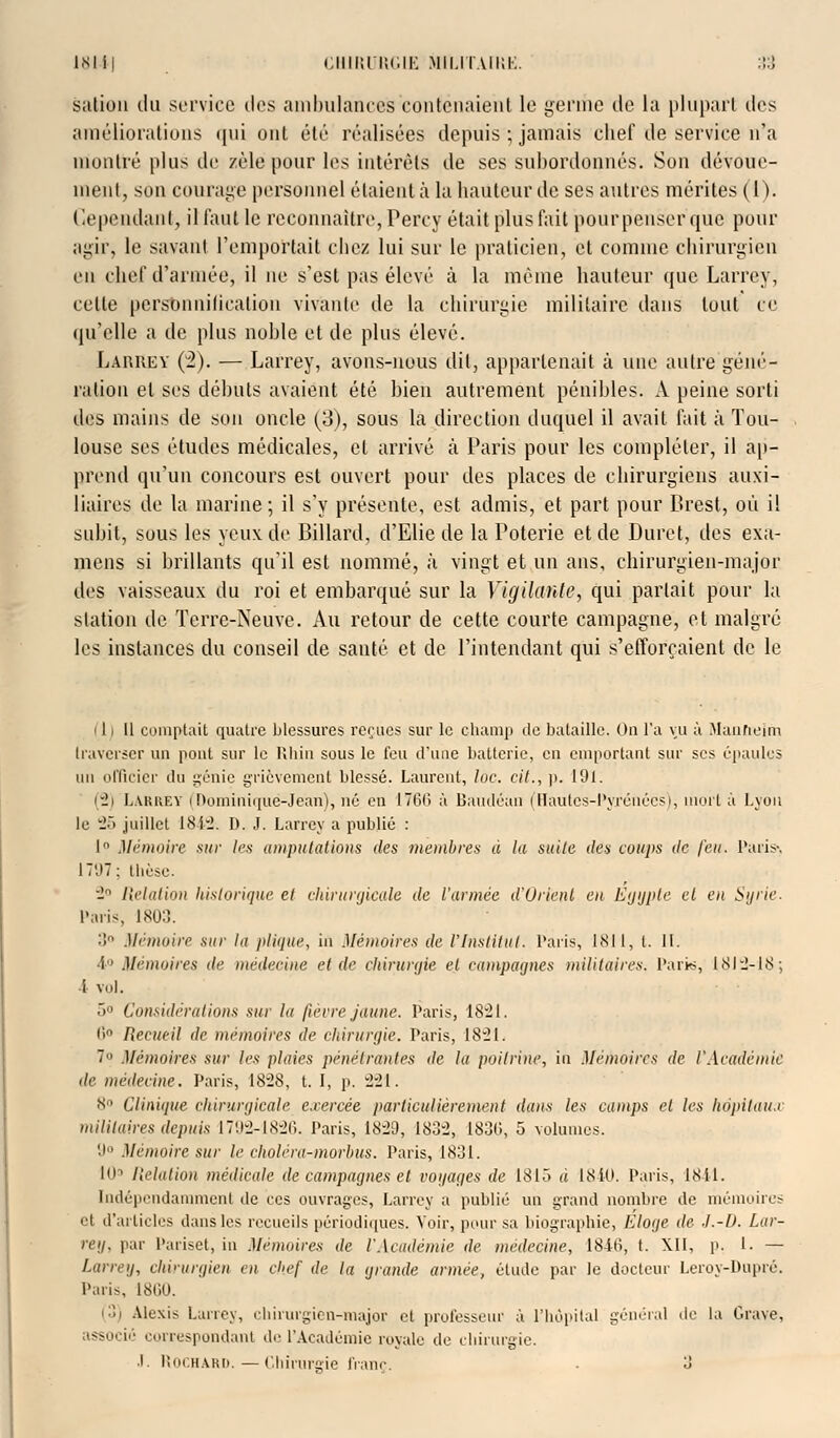 sation du service i\t>* ambulances contenaient le germe de la plupart des améliorations qui ont été réalisées depuis ; jamais chef de service n'a montré plus de zèle pour les intérêts de ses subordonnés. Son dévoue- ment, son courage personnel étaient à la hauteur de ses autres mérites (1). Cependant, il faut le reconnaître, Percy était plus tait pour penser que pour agir, le savant l'emportait chez lui sur le praticien, et comme chirurgien en chef d'armée, il ne s'est pas élevé à la même hauteur que Larrey, celte personnification vivante de la chirurgie militaire dans tout ce qu'elle a de plus noble et de plus élevé. Larrey (2). — Larrey, avons-nous dit, appartenait à une autre géné- ration et ses débuts avaient été bien autrement pénibles. A peine sorti des mains de son oncle (3), sous la direction duquel il avait fait à Tou- louse ses études médicales, et arrivé à Paris pour les compléter, il ap- prend qu'un concours est ouvert pour des places de chirurgiens auxi- liaires de la marine; il s'y présente, est admis, et part pour Brest, où il subit, sous les yeux de Billard, d'Elie de la Poterie et de Duret, des exa- mens si brillants qu'il est nommé, à vingt et un ans, chirurgien-major des vaisseaux du roi et embarqué sur la Vigilante, qui parlait pour la station de Terre-Neuve. Au retour de cette courte campagne, et malgré les instances du conseil de santé et de l'intendant qui s'efforçaient de le 111 11 comptait quatre blessures reçues sur le champ de bataille. On l'a vu à Manneim traverser un pont sur le Rhin sous le feu d'une batterie, en emportant sur ses épaules nu officier du génie grièvement blessé. Laurent, loc. cit., p. 191. (2) Larrey (Dominiquë-Jeàn), né en 1766 à Bandeau (Hautes-Pyrénées), mort à Lyon le 25 juillet 181:2. I). J. Larrey a publié : 1 Mémoire sur les amputations des membres à la suite des coups de feu. Paris-. ÎT'.IT: thèse. 2° Relation historique et chirurgicale de l'armée d'Orient en Egypte et en Syrie. Paris, 1803. 3 Mémoire sur la plique, in Mémoires de l'Institut. Paris, 1811, t. 11. A° Mémoires de médecine et de chirurgie et campagnes militaires. Paris, 1812-18; 1 vol. 5° Considérations sur la fièvre jaune. Paris, 1821. 6° Recueil de mémoires de chirurgie. Paris, 1821. 7« Mémoires sur les plaies pénétrantes de la poitrine, in Mémoires de l'Académie de médecine. Paris, 1828, t. I, p. 221. 8° Clinique chirurgicale exercée particulièrement dans les camps et les hôpitaux militaires depuis 1792-1826. Paris, 18:29, 183:2, 1830, 5 volumes. 9° Mémoire sur le cholrra-morhus. Paris, 1831. lU1 Relation médicale de campagnes et voyages de 18IÔ à 1840. Paris, 1811. Indépendamment de ces ouvrages, Larrey a publié un grand nombre de mémoires et d'articles dans les recueils périodiques. Voir, pour sa biographie, Eloge de .1.-0. Lar- reg. par Pariset, in Mémoires de l'Académie de médecine, 1846, t. XII, p. I. — Larrey, chirurgien en chef de la grande armée, élude par le docteur Leroy-Dupré. Paris, 18(10. (3) Alexis Larrey, chirurgien-major et professeur à l'hôpital général de la Grave, associé correspondant de l'Académie royale de chirurgie. J. Rochard. — Chirurgie franc. • 3