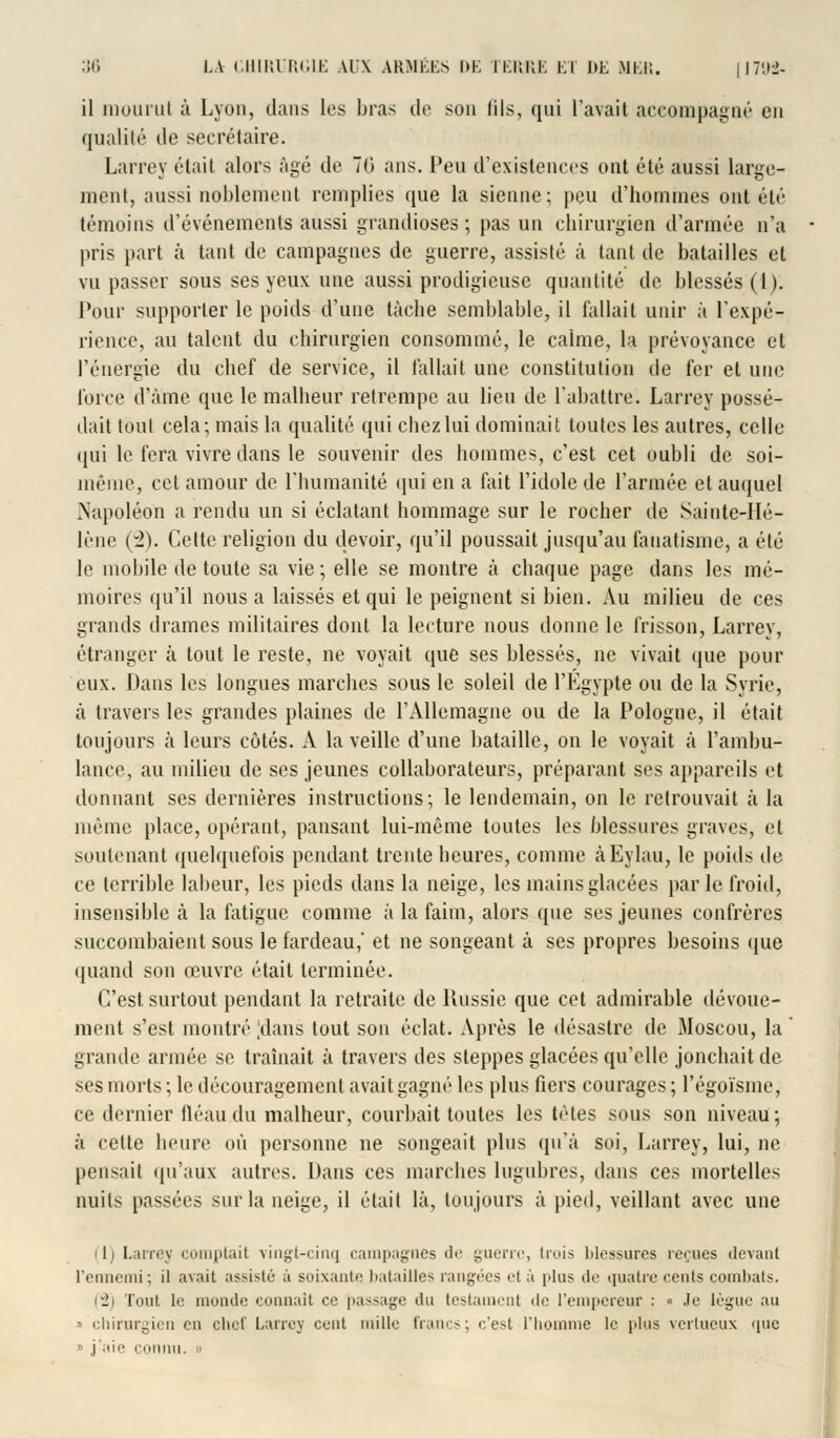 il mourut à Lyon, dans les bras de son iils, qui l'avait accompagné en qualité de secrétaire. Larrey était alors âgé de 70 ans. Peu d'existences ont été aussi large- ment, aussi noblement remplies que la sienne; peu d'hommes ont été témoins d'événements aussi grandioses; pas un chirurgien d'armée n'a pris part à tant de campagnes de guerre, assisté à tant de batailles et vu passer sous ses yeux une aussi prodigieuse quantité de blessés (1). Pour supporter le poids d'une tache semblable, il fallait unir à l'expé- rience, au talent du chirurgien consommé, le calme, la prévoyance et l'énergie du chef de service, il fallait une constitution de fer et une force d'âme que le malheur retrempe au lieu de l'abattre. Larrey possé- dait tout cela; mais la qualité qui chez lui dominait toutes les autres, celle qui le fera vivre dans le souvenir des hommes, c'est cet oubli de soi- même, cet amour de l'humanité qui en a fait l'idole de l'armée et auquel Napoléon a rendu un si éclatant hommage sur le rocher de Sainte-Hé- lène (2). Cette religion du devoir, qu'il poussait jusqu'au fanatisme, a été le mobile de toute sa vie ; elle se montre à chaque page dans les mé- moires qu'il nous a laissés et qui le peignent si bien. Au milieu de ces grands drames militaires dont la lecture nous donne le frisson, Larrey, étranger à tout le reste, ne voyait que ses blessés, ne vivait que pour eux. Dans les longues marches sous le soleil de l'Egypte ou de la Syrie, à travers les grandes plaines de l'Allemagne ou de la Pologne, il était toujours à leurs côtés. A la veille d'une bataille, on le voyait «à l'ambu- lance, au milieu de ses jeunes collaborateurs, préparant ses appareils et donnant ses dernières instructions; le lendemain, on le retrouvait à la même place, opérant, pansant lui-même toutes les blessures graves, et soutenant quelquefois pendant trente heures, comme àEylau, le poids de ce terrible labeur, les pieds dans la neige, les mains glacées par le froid, insensible à la fatigue comme à la faim, alors que ses jeunes confrères succombaient sous le fardeau,' et ne songeant à ses propres besoins que quand son œuvre était terminée. C'est surtout pendant la retraite de Russie que cet admirable dévoue- ment s'est montré Jdans tout son éclat. Après le désastre de Moscou, la grande armée se traînait à travers des steppes glacées qu'elle jonchait de ses morts ; le découragement avait gagné les plus fiers courages ; l'égoïsme, ce dernier fléau du malheur, courbait toutes les têtes sous son niveau; à celte heure où personne ne songeait plus qu'à soi, Larrey, lui, ne pensait qu'aux autres. Dans ces marches lugubres, dans ces mortelles nuits passées sur la neige, il était là, toujours à pied, veillant avec une il) Larrey comptait vingt-cinq campagnes de guerre, trois blessures reçues (levant l'ennemi; il avait assisté à soixante batailles rangées cl à plus de quatre cents combats. (2) Tout le monde connaît ce passage du testament de l'empereur : « .le lègue au  chirurgien en chef Larrey cent mille francs; c'est l'homme le plus vertueux 411e » j'aie connu. »