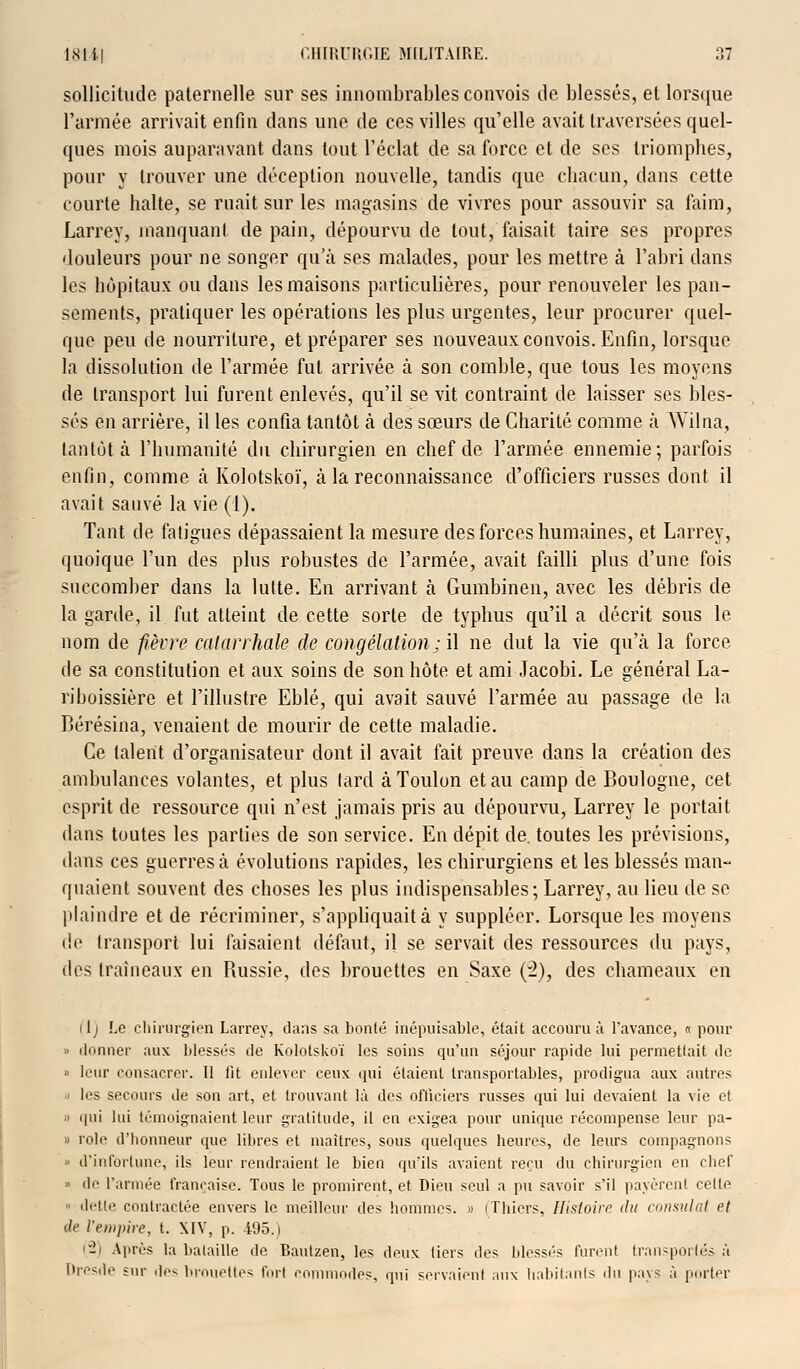 sollicitude paternelle sur ses innombrables convois de blessés, et lorsque l'armée arrivait enfin dans une de ces villes qu'elle avait traversées quel- ques mois auparavant dans tout l'éclat de sa force et de ses triomphes, pour y trouver une déception nouvelle, tandis que chacun, dans cette courte halte, se ruait sur les magasins de vivres pour assouvir sa faim, Larrey, manquant de pain, dépourvu de tout, faisait taire ses propres douleurs pour ne songer qu'à ses malades, pour les mettre à l'abri dans les hôpitaux ou dans les maisons particulières, pour renouveler les pan- sements, pratiquer les opérations les plus urgentes, leur procurer quel- que peu de nourriture, et préparer ses nouveaux convois. Enfin, lorsque la dissolution de l'armée fut arrivée à son comble, que tous les moyens de transport lui furent enlevés, qu'il se vit contraint de laisser ses bles- sés en arrière, il les confia tantôt à des sœurs de Charité comme à Wilna, tantôt à l'humanité du chirurgien en chef de l'armée ennemie; parfois enfin, comme à Kolotskoï, à la reconnaissance d'officiers russes dont il avait sauvé la vie (1). Tant de fatigues dépassaient la mesure des forces humaines, et Larrey, quoique l'un des plus robustes de l'armée, avait failli plus d'une fois succomber dans la lutte. En arrivant à Gumbinen, avec les débris de la garde, il fut atteint de cette sorte de typhus qu'il a décrit sous le nom de fièvre catarrhale de congélation; il ne dut la vie qu\à la force de sa constitution et aux soins de son hôte et ami Jacobi. Le général La- riboissière et l'illustre Eblé, qui avait sauvé l'armée au passage de la Bérésina, venaient de mourir de cette maladie. Ce talent d'organisateur dont il avait fait preuve dans la création des ambulances volantes, et plus lard à Toulon et au camp de Boulogne, cet esprit de ressource qui n'est jamais pris au dépourvu, Larrey le portait dans toutes les parties de son service. En dépit de. toutes les prévisions, dans ces guerres à évolutions rapides, les chirurgiens et les blessés man- quaient souvent des choses les plus indispensables; Larrey, au lieu de se plaindre et de récriminer, s'appliquait à y suppléer. Lorsque les moyens de transport lui faisaient défaut, il se servait des ressources du pays, des traîneaux en Russie, des brouettes en Saxe (~i), des chameaux en ilj Le chirurgien Larrey, clans sa bonté inépuisable, était accouru à l'avance, « pour o donner aux blessés de Kolotskoï les soins qu'un séjour rapide lui permettait de » leur ronsacrer. Il lit enlever ceux qui étaient transportables, prodigua aux autres -) les secours de son art, et trouvant là des officiers russes qui lui devaient la vie et o qui lui témoignaient leur gratitude, il en exigea pour unique récompense leur pa- « rôle d'honneur que libres et maîtres, sous quelques heures, de leurs compagnons » d'infortune, ils leur rendraient le bien qu'ils avaient reçu du chirurgien en chef » de l'armée française. Tous le promirent, et Dieu seul a pu savoir s'il payèrent celte ■ dette contractée envers le meilleur des hommes. » iThiers, Histoire du consulat et Ae l'empire, t. XIV, p. 495.) (2) Après la bataille de Baulzen, les deux tiers des blessés furent transportés à Dresde sur des brouettes fort commodes, qui servaient aux habitants du pays à porter