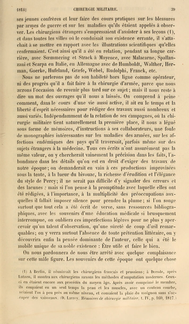 ses jeunes confrères et leur faire des cours pratiques sur les blessures par armes de guerre et sur les maladies qu'ils étaient appelés à obser- ver. Les chirurgiens étrangers s'empressaient d'assister à ses leçons (1), et dons toutes les villes où le conduisait son existence errante, il s'atta- chait à se mettre en rapport avec les illustrations scientifiques qu'elles renfermaient. C'est ainsi qu'il a été en relation, pendant sa longue car- rière, avec Sœmmering et Strack à Mayence, avec Malacarne, Spallan- zani et Scarpa en Italie, en Allemagne avec de Humboldt, Walther, Her- man, Goerke, Hufeland, Grœfe, Webel, Rudolphi, Franck, etc. Nous ne parlerons pas de son habileté hors ligne comme opérateur, ni des progrès qu'il a fait faire à la chirurgie d'armée, parce que nous aurons l'occasion de revenir plus tard sur ce sujet ; mais il nous reste h dire un mot des ouvrages qu'il nous a laissés. On comprend à peine comment, dans le cours d'une vie aussi active, il ait eu le temps et la liberté d'esprit nécessaires pour rédiger des travaux aussi nombreux et aussi variés. Indépendamment de la relation de ses campagnes, où la chi- rurgie militaire tient naturellement la première place, il nous a légué sous forme de mémoires, d'instructions à ses collaborateurs, une foule de monographies intéressantes sur les maladies des armées, sur les af- fections endémiques des pays qu'il traversait, parfois même sur des sujets étrangers à la médecine. Tous ces écrits n'ont assurément pas la même valeur, on y chercherait vainement la précision dans les faits, l'a- bondance dans les détails qu'on est en droit d'exiger des travaux de notre époque; on demanderait en vain à ces productions improvisées sous la tente, à la lueur du bivouac, la richesse d'érudition et l'élégance du style de Percy; il ne serait pas difficile d'y signaler des erreurs et des lacunes : mais si l'on pense à la promptitude avec laquelle elles ont été rédigées, à l'importance, à la multiplicité des préoccupations aux- quelles il fallait imposer silence pour prendre la plume ; si l'on songe surtout que tout cela a été écrit de verve, sans ressources bibliogra- phiques, avec les souvenirs d'une éducation médicale si brusquement interrompue, on oubliera ces imperfections légères pour ne plus y aper- cevoir qu'un talent d'observation, qu'une sûreté de coup d'œil remar- quables; on y verra surtout l'absence de toute prétention littéraire, on y découvrira enfin la pensée dominante de l'auteur, celle qui a été le mobile unique de sa noble existence : Être utile et faire le bien. On nous pardonnera de nous être arrêté avec quelque complaisance sur cette mâle figure. Les souvenirs de cette époque ont quelque chose ili A Berlin, il réunissait les chirurgiens français et prussiens; à Dresde, après l.ut/en, il montra aux chirurgiens saxons les méthodes d'amputation modernes. Ceux- ci en étaient encore aux procédés du moyen âge. Après avoir comprimé le membre, ils coupaient en un seul temps la peau et les muscles, avec un couteau courbe, sciaient l'os à peu près au môme niveau, et cousaient la plaie du moignon sans s'oc- cuper .les vaisseaux, il). Larrey, Unitaires de chirurgie militaire, t. IV, p. 160, 1817.i