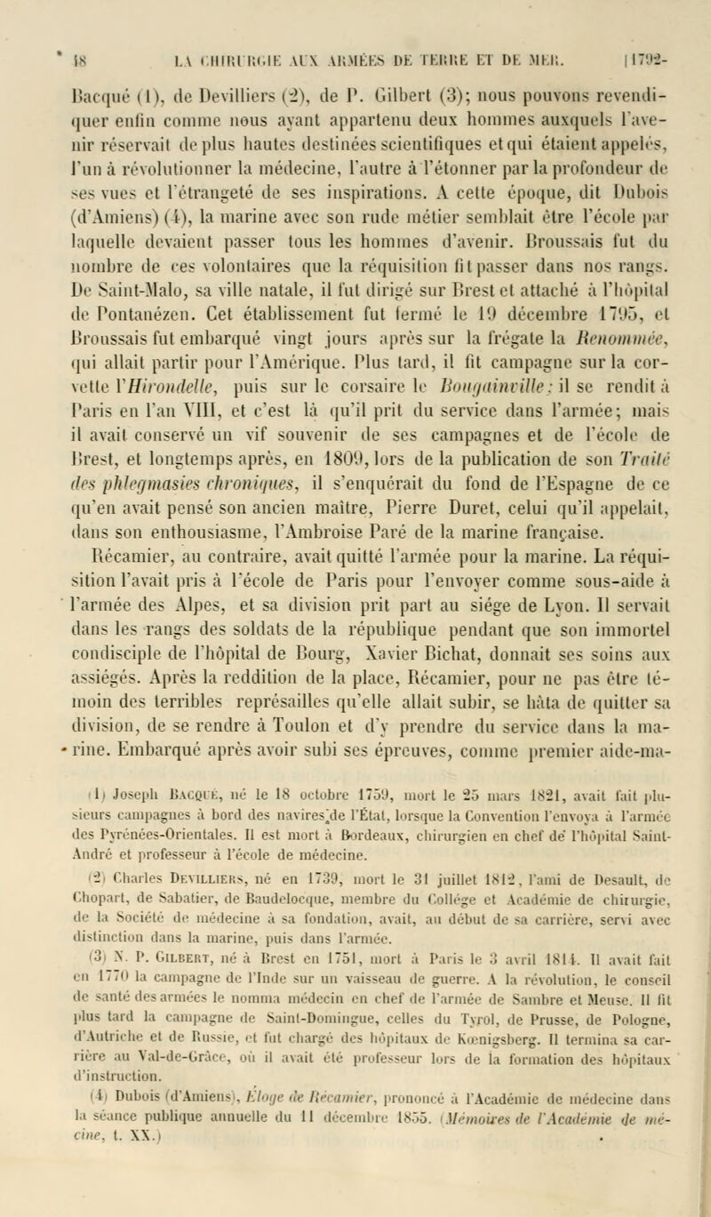 Bacqué ( h, de Devilliers (-2), de P. Gilbert (3); nous pouvons revendi- quer enlin comme nous ayant appartenu deux hommes auxquels 1 ave- nir réservait déplus hautes destinées scientifiques et qui étaient appelés, l'un à révolutionner la médecine, l'autre à l'étonner par la profondeur de ^es vues et l'étrangeté de ses inspirations. A cette époque, dit Dabois (d'Amiens) ( t), la marine avec son rude métier semblait être l'école par laquelle devaient passer tous les hommes d'avenir, llroussais fut du nombre de ces volontaires que la réquisition fit passer dans nos rangs. De Saint-Malo, sa ville natale, il fut dirigé sur I!rest et attaché à l'hôpital de Pontanézen. Cet établissement fut terme le 19 décembre ÎTUÔ, et Broussais fut embarqué vingt jours après sur la frégate la Renommée, qui allait partir pour l'Amérique. Plus lard, il fit campagne sur la cor- vettel'Hirondelle, puis sur le corsaire le BougainvUle; il se rendit à Paris en l'an VIII, et c'est là qu'il prit du service dans l'armée; mais il avait conservé un vif souvenir de ses campagnes et de l'école de lîrest, et longtemps après, en 1809, lors de la publication de son Traité îles phlegmasies chroniques, il s'enquérait du fond de l'Espagne de ce qu'en avait pensé son ancien maître, Pierre Duret, celui qu'il appelait, dans son enthousiasme, l'Ambroise Paré de la marine française. Récamier, au contraire, avait quitté l'armée pour la marine. La réqui- sition l'avait [iris à l'école de Paris pour l'envoyer comme sous-aide à l'armée des Alpes, et sa division prit part au siège de Lyon. Il servait dans les rangs des soldats de la république pendant que son immortel condisciple de l'hôpital de Bourg, Xavier Bichat, donnait ses soins aux assiégés. Après la reddition de la place, Récamier, pour ne pas être té- moin des terribles représailles qu'elle allait subir, se hâta de quitter sa division, de se rendre à Toulon et d'y prendre du service dans la ma- rine. Embarqué après avoir subi ses épreuves, comme premier aide-ma- li Joseph BAGQUÉ, né le 18 octobre 1759, mort le 25 niais 1821, avait l'ait plu- sieurs campagnes à bord des navires\le l'Étal, lorsque la Convention l'envoya à l'armée des Pyrénées-Orientales. Il est mort à Bordeaux, chirurgien en chef de l'hôpital Saint- André et professeur à l'école de médecine. J Charles Df.villiep.s, né en 1700, mort le 31 juillet 1812, l'ami de Desault, de Chopart, de Sabatier, de Baudelocque, membre du Collège et Académie de chirurgie, de la Société do médecine à sa fondation, avait, au début de sa carrière, servi avec distinction dans la marine, puis dans l'armée. • ! X. I'. Gilbert, né à lîrest en 1751, mort à Paris le :i avril 1811. Il avait fait en 177(1 la campagne de l'Inde sur un vaisseau de guerre. A la révolution, le conseil do santé des armées le nomma médecin en chef do l'armée de Sambre et Meuse. Il lit plus tard la campagne île Sainl-Bomingne, celles du Tyrol, de Prusse, de Pologne, d'Autriche el do Russie, el fut chargé dos hôpitaux de Kœnigsberg. Il termina sa car- rière au Val-de-Gràco, où il avait été professeur lors de la formation des hôpitaux d'instruction. I li Dubois (d'Amiens . Eloge de Récamier, prononcé a l'Académie de médecine dans la séance publique annuelle du 11 décembre 1855. [Mémoires de Y Académie «7e mu- tine, t. XX.)