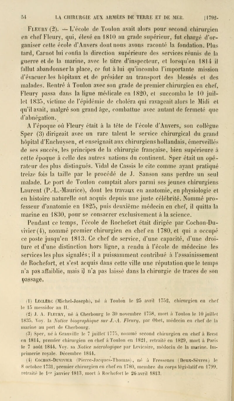 Fleury (2). — L'école do Toulon avait alors pour second chirurgien en chef Fleury, qui, élevé en 1810 au grade supérieur, fut chargé d'or- ganiser cette école d'Anvers dont nous avons raconté la fondation. Plus lard, Carnot lui confia la direction supérieure des services réunis de la guerre et de la marine, avec le titre d'inspecteur, et lorsqu'on 181 i il fallut abandonner la place, ce fut à lui qu'incomba l'importante mission d'évacuer les hôpitaux et do présider au transport des blessés el des malades. Rentré à Toulon avec son grade de premier chirurgien en chef, Fleury passa dans la ligue médicale en 1820, el succomba le 10 juil- let 1835, victime de l'épidémie de choléra qui ravageai! alors le Midi el qu'il avait, malgré son grand âge, combattue avec autant de fermeté que d'abnégation. A l'époque où Fleury était à la tète de l'école d'Anvers, son collègue Sper (3) dirigeait avec un rare talent le service chirurgical du grand hôpital d'Enchuysen, et enseignait aux chirurgiens hollandais, émerveillés de ses succès, les principes de la chirurgie française, bien supérieure à cette époque à celle des autres nations du continent. Sper était un opé- rateur des plus distingués. Vidal de Cassis le cite comme ayant pratiqué treize fois la taille par le procédé de .T. Sanson sans perdre un seul malade. Le port de Toulon comptait alors parmi ses jeunes chirurgiens Laurent (P.-L.-Maurice), dont les travaux en anatomie, en physiologie et en histoire naturelle ont acquis depuis une juste célébrité. Nommé pro- fesseur d'anatomie en 1825, puis deuxième médecin en chef, il quitta la marine en 1830, pour se consacrer exclusivement à la science. Pendant ce temps, l'école de Rochefort était dirigée par Cochon-Du- vivier(i), nommé premier chirurgien en chef en 1780, et qui a occupé ce poste jusqu'en 1813. Ce chef de service, d'une capacité, d'une droi- ture et d'une distinction hors ligne, a rendu à l'école de médecine les services les plus signalés; il a puissamment contribué à l'assainissement de Rochefort, et s'est acquis dans celte ville une réputation que le temps n'a pas affaiblie, mais i) n'a pas laissé dans la chirurgie de traces de son passage. ilï LEOLlRC (Michel-Joseph), né à Toulon le -ô avril I7.V2. chirurgien en clief le 15 messidor an II. (8) .1. \. I'i.rihy, m'- à Cherbourg le 30 novembre I7.>x, mort ;'i Toulon le 10juillet 1835. Voy. la Notice biographique sur J.-A. Fleury, par Obet, médecin en chef de la marine an porl de Cherbourg. i3) Sper, ni-à Granville le 7 juillet ITT.», nommé second chirurgien en chef à Bresl en 1811, premier chirurgien en chef à Toulon en 1821, retraité en 1829, mort à Pari-; le 7 août 184-4. Voy. sa Notice nécrologique par Levicaire, médecin de la marine. Im- primerie royale. Décembre 1<Sil. (i) r.oi'.HON-DrviYiKit (Pierre-Jacques-Thomas), né à Fressenes (Deux-Sèvres) le 8 octobre 1731, premier chirurgien en chef en 1780, membre du corps législatif en 1799,