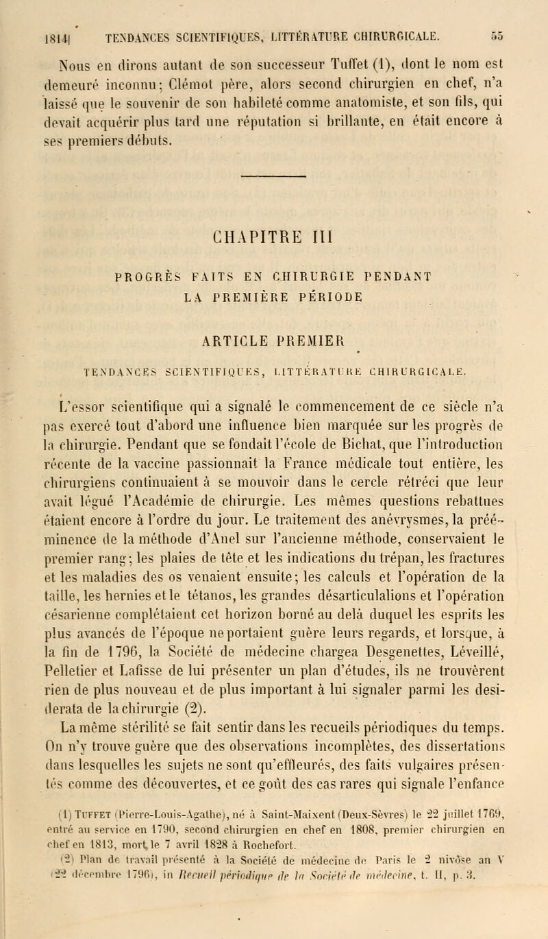 Nous en dirons autant de son successeur Tuffet (1), dont le nom est demeuré inconnu: Clémot père, alors second chirurgien en chef, n'a laissé que le souvenir de son habileté comme anatomiste, et son fils, qui devait acquérir plus tard une réputation si brillante, en était encore à ses premiers débuts. CHAPITRE III PROGRÈS FAITS EN CHIRURGIE PENDANT LA PREMIÈRE PÉRIODE ARTICLE PREMIER TENDANCES SCIENTIFIQUES, LITTÉRATURE CHIRURGICALE. L'essor scientifique qui a signalé le commencement de ce siècle n'a pas exercé tout d'abord une influence bien marquée sur les progrès de la chirurgie. Pendant que se fondait l'école de Bichat, que l'introduction récente de la vaccine passionnait la France médicale tout, entière, les chirurgiens continuaient à se mouvoir dans le cercle rétréci que leur avait légué l'Académie de chirurgie. Les mêmes questions rebattues étaient encore à l'ordre du jour. Le traitement des anévrysmes, la préé- minence de la méthode d'Anel sur l'ancienne méthode, conservaient le premier rang; les plaies de tête et les indications du trépan, les fractures et les maladies des os venaient ensuite; les calculs et l'opération de la taille, les hernies et le tétanos, les grandes désarticulations et l'opération césarienne complétaient cet horizon borné au delà duquel les esprits les plus avancés de l'époque ne portaient guère leurs regards, et lorsque, à la fin de 1796, la Société de médecine chargea Desgenettes, Léveillé, Pelletier et Lafisse de lui présenter un plan d'études, ils ne trouvèrent rien de plus nouveau et de plus important à lui signaler parmi les desi- derata de la chirurgie (2). La même stérilité se fait sentir dans les recueils périodiques du temps. On n'y trouve guère que des observations incomplètes, des dissertations dans lesquelles les sujets ne sont qu'effleurés, des faits vulgaires présen- tés comme des découvertes, et ce goût des cas rares qui signale l'enfance i 11 Tiffet iPierre-Louis-Agathej, né à Saint-Maixent f Deux-Sèvres i le 22 juillet 1769, entré au service en 1790, second chirurgien en chef en 1808, premier chirurgien en chef en 1813, mort, le 7 avril 18-28 à Rochefort. - Plan de travail présenté à la Société de médecine do Paris le i nivôse an V -J-i décembre 1796), in Recueil périoiiqup ilp lu Soniétéde médecine, t. Il, p. 3.