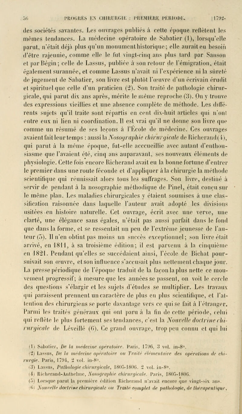 des sociétés savantes. Les ouvrages publiés ;'i celte époque reflètent les mémos tendances. La médecine opératoire de Sabatier (I), lorsqu'elle parut, n'était déjà plus qu'un monument historique; elle aurait eu besoin d'être rajeunie, comme elle le lut vingt-cinq ans plus tard par Sanson et parBégin; celle de Lassos, publiée à son retour de l'émigration, était également surannée, et comme Lassus n'avait ni l'expérience ni la sûreté de jugement de Sabatier, son livre est plutôt l'œuvre d'un écrivain érudit et spirituel que celle d'un praticien (2). Son traité de pathologie chirur- gicale, qui parut dix ans après, mérite le même reproche (3). On y trouve des expressions vieillies et une absence complète de méthode. Les diffé- rents sujets qu'il traite sont répartis en cent dix-huit articles qui n'ont entre eux ni lien ni coordination. Il est vrai qu'il ne donne son livre que comme un résumé de ses leçons ta l'Ecole de médecine. Ces ouvrages avaient fait leur temps : aussi la JXosof/raphie cMr'urgieale de Richerandt i >, qui parut à la même époque, fut-elle acccucillie avec autant d'enthou- siasme que l'avaient été, cinq ans auparavant, ses nouveaux éléments de physiologie. Cette fois encore Richerand avait eu la bonne fortune d'entrer le premier dans une route féconde et d'appliquer à la chirurgie la méthode scientifique qui réunissait alors tous les suffrages. Son livre, destiné à servir de pendant à la nosographie méthodique de Pinel, était conçu sur le même plan. Les maladies chirurgicales y étaient soumises aune clas- sification raisonnée dans laquelle l'auteur avait adopté les divisions usitées en histoire naturelle. Cet ouvrage, écrit avec une verve, une clarté, une élégance sans égales, n'était pas aussi parfait dans le fond que dans la forme, et se ressentait un peu de l'extrême jeunesse de l'au- teur (5). 11 n'en obtint pas moins un succès exceptionnel; son livre était arrivé, en 1811, à sa troisième édition; il est parvenu à la cinquième en 1821. Pendant qu'elles se succédaient ainsi, l'école de Bichat pour- suivait son œuvre, et son influence s'accusait plus nettement chaque jour. La presse périodique de l'époque traduit de la façon la plus nette ce mou- vement progressif; à mesure que les années se passent, on voit le cercle des questions s'élargir et les sujets d'études se multiplier. Les travaux qui paraissent prennent un caractère de plus en plus scientifique, et l'at- tention des chirurgiens se porte davantage vers ce qui se fait à l'étranger. Parmi les traités généraux qui ont paru à la fin de cette période, celui qui reflète le plus fortement ses tendances, c'est la Nouvelle doctrine chi- rurgicale de Léveillé (6). Ce grand ouvrage, trop peu connu et qui lui (1) Sabatier, De la médecine opératoire, Paris, 1796, •'! vol. in-8°. ri) Lassus, Dr lu médecine opératoire ou Traité élémentaire des opérations <h' chi- rurgie. Paris, 1794, 1 vol. in-N. i.'!) Lassus, Pathologie chirurgicale, 1805-1806. .' vol. in-8°. (i) Richerand-Ânthelme, Nosographie chirurgicale. Paris, 1805-1806. (5) Lorsque parut la première édition Richerand n'avait encore que vingt-six ans. (Ci Nouvelle doctrine chirurgicale mi TroUA complet de pathologie, de tliérapeutique,