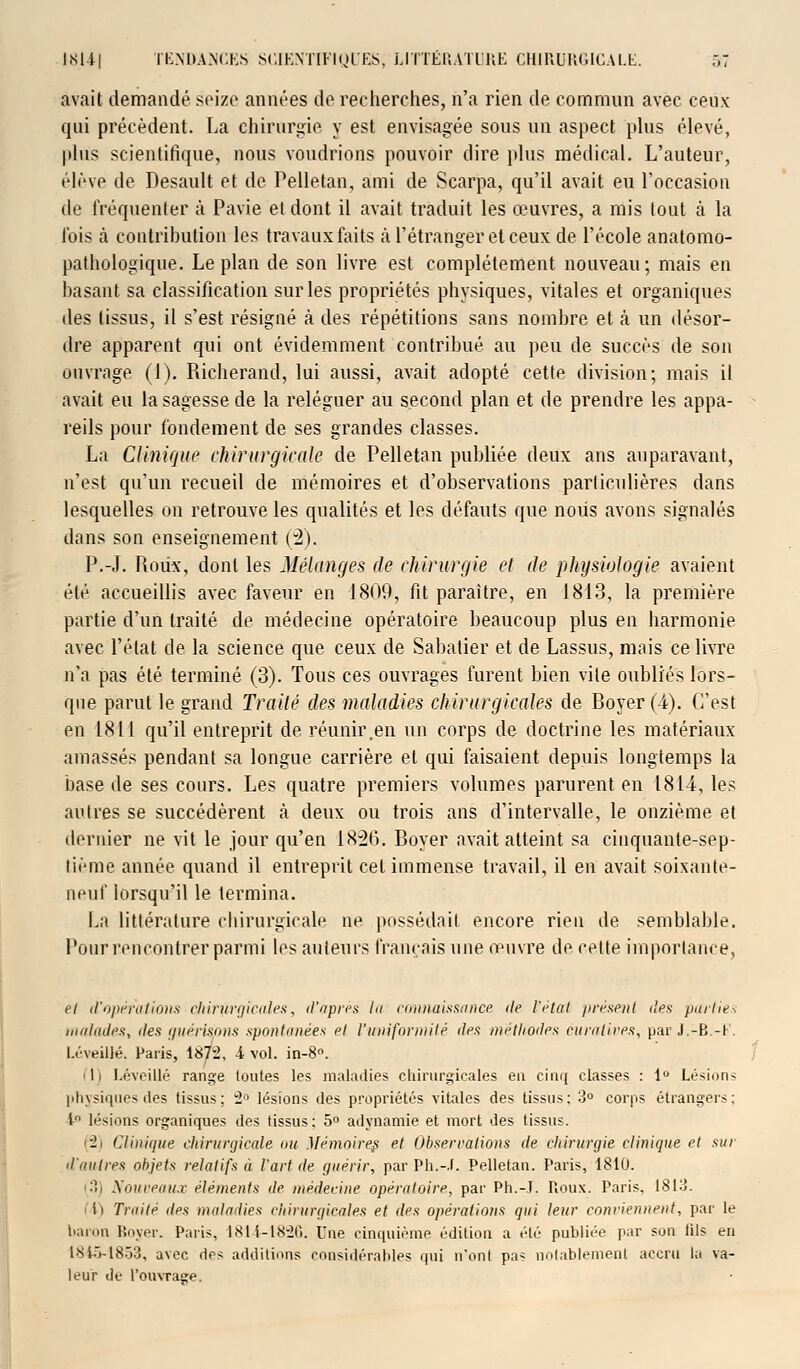 avait demandé seize années de recherches, n'a rien de commun avec ceux qui précèdent. La chirurgie y est envisagée sous un aspect plus élevé, plus scientifique, nous voudrions pouvoir dire plus médical. L'auteur, élève de Desault et de Pelletan, ami de Scarpa, qu'il avait eu l'occasion de fréquenter à Pavie et dont il avait traduit les œuvres, a mis tout à la fois à contribution les travaux faits à l'étranger et ceux de l'école anatomo- pathologique. Le plan de son livre est complètement nouveau; mais en basant sa classification sur les propriétés physiques, vitales et organiques des tissus, il s'est résigné à des répétitions sans nombre et à un désor- dre apparent qui ont évidemment contribué au peu de succès de son ouvrage (1). Richerand, lui aussi, avait adopté cette division; mais il avait eu la sagesse de la reléguer au second plan et de prendre les appa- reils pour fondement de ses grandes classes. La Clinique chirurgicale de Pelletan publiée deux ans auparavant, n'est qu'un recueil de mémoires et d'observations particulières dans lesquelles on retrouve les qualités et les défauts que nous avons signalés dans son enseignement (2). P.-J. Roux, dont les Mélanges de chirurgie et de physiologie avaient été accueillis avec faveur en 1809, fit paraître, en 1813, la première partie d'un traité de médecine opératoire beaucoup plus en harmonie avec l'état de la science que ceux de Sabatier et de Lassus, mais ce livre n'a pas été terminé (3). Tous ces ouvrages furent bien vile oubliés lors- que parut le grand Traité des maladies chirurgicales de Boyer (4). C'est en 1811 qu'il entreprit de réunir .en un corps de doctrine les matériaux amassés pendant sa longue carrière et qui faisaient depuis longtemps la base de ses cours. Les quatre premiers volumes parurent en 1814, les autres se succédèrent à deux ou trois ans d'intervalle, le onzième et dernier ne vit le jour qu'en 1856. Boyer avait atteint sa cinquante-sep- tième année quand il entreprit cet immense travail, il en avait soixante- neuf lorsqu'il le termina. La littérature chirurgicale ne possédait encore rien de semblable. Pour rencontrer parmi les auteurs français une œuvre de cette importance, et d'opérations chirurgicales, d'après la connaissance de l'état présent des parties malades, des guérispns spontanées cl l'uniformité des méthodes curalives, par J.-B.-F. LéveiUé. Paris, 18^2, i vol. in-8°. I 11 LéveiUé range toutes les maladies chirurgicales eu cinq classes : 1° Lésions physiques des tissus; 2° lésions des propriétés vitales des tissus: 3° corps étrangers; 1 lésions organiques des tissus; 5° adynamie et mort des tissus. < — » Clinique chirurgicale ou Mémoires et Observations de chirurgie clinique et sur d'autres objets relatifs à l'art de guérir, parPh.-J. Pelletan. Paris, 1810. (3) Nouveaux éléments de médecine opératoire, par Ph.-.I. Roux. Paris, 1813. i) Truite des maladies chirurgicales et des opérations qui leur conviennent, par le baron Boyer. Paris, 1814-1826. Une cinquième édition a été publiée par son lils en 1810-1853, avec des additions considérables qui n*onl pas notablement accru la va- leur de l'ouvrage.