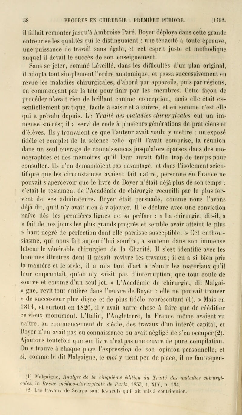 il fallait remonter jusqu'à Ambroise Paré. Boyer déploya dans cette grande entreprise les qualités qui le distinguaient : une ténacité à toute épreuve, une puissance de travail sans égale, et cet esprit juste et méthodique auquel il devait le succès de son enseignement. Sans se jeter, comme Léveillé, dans les difficultés d'un plan original, il adopta tout simplement l'ordre anatomique, et passa successivement en revue les maladies chirurgicale*, d'abord par appareils, puis par régions, en commençant par la tète pour finir par les membres. Cette façon de procéder n'avait rien de brillant comme conception, mais elle était es- sentiellement pratique, facile à saisir et à suivre, et en somme c'est elle qui a prévalu depuis. Le Traité des maladies chirurgicales eut un im- mense succès; il a servi de code à plusieurs générations de praticiens et d'élèves. Ils y trouvaient ce que l'auteur avait voulu y mettre : un exposé fidèle et complet de la science telle qu'il l'avait comprise, la réunion dans un seul ouvrage de connaissances jusqu'alors éparses dans des mo- nographies et des mémoires qu'il leur aurait fallu trop de temps pour consulter. Ils n'en demandaient pas davantage, et dans l'isolement scien- tifique que les circonstances avaient fait naître, personne en France ne pouvait s'apercevoir que le livre de Boyer n'était déjà plus de son temps : c'était le testament de l'Académie de chirurgie recueilli par le plus fer- vent de ses admirateurs. Boyer était persuadé, comme nous l'avons déjà dit, qu'il n'y avait rien à y ajouter. Il le déclare avec une conviction naïve dès les premières lignes de sa préface : « La chirurgie, dit-il, a » fait de nos jours les plus grands progrès et semble avoir atteint le plus » haut degré de perfection dont elle paraisse susceptible. » Cet enthou- siasme, qui nous fait aujourd'hui sourire, a soutenu dans son immense labeur le vénérable chirurgien de la Charité. Il s'est identifié avec les hommes illustres dont il faisait revivre les travaux; il en a si bien pris la manière et le style, il a mis tant d'art à réunir les matériaux qu'il leur empruntait, qu'on n'y saisit pas d'interruption, que tout coule de source et comme d'un seul jet. « L'Académie de chirurgie, dit Malgai- »> gne, revit tout entière dans l'œuvre de Boyer : elle ne pouvait trouver » de successeur plus digne et de plus fidèle représentant (I). » Mais en INI i, et surtout en 1826, il y avait autre chose à faire que de réédifier ce vieux monument. L'Italie, l'Angleterre, la France même avaient vu naître, au commencement du siècle, des travaux d'un intérêt capital, et Boyer n'en avait pas eu connaissance ou avait négligé de s'en occuper(2). Ajoutons toutefois que son livre n'est pas une œuvre de pure compilation. On y trouve à chaque page l'expression de son opinion personnelle, et si, comme le dit Malgaigne, le moi y lient peu de place, il ne fauteepen- (1) Malgaigne, A mil use de ta cinquième édition du Traité des maladies chirurgi- cales, in Revue médico-ciiirtirgicale de Paris, 1853, l. XIV, p. 184. 2) Les travaux de Scarpa gonl les seuls qu'il ail misa contribution.