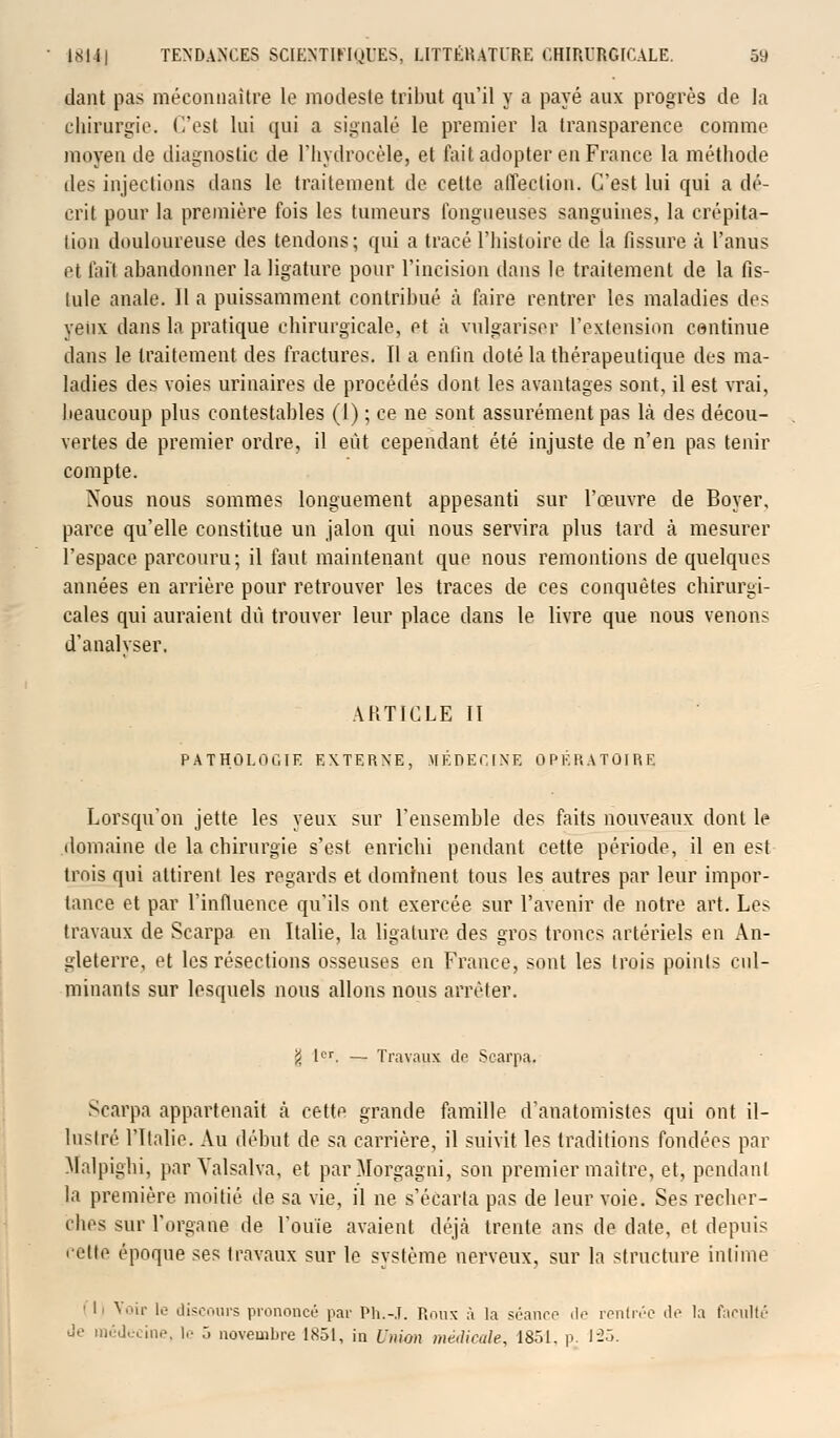 liant pas méconnaître le modeste tribut qu'il y a payé aux progrès de la chirurgie. C'est lui qui a signalé le premier la transparence comme moyen de diagnostic de l'hydrocèle, et fait adopter en France la méthode des injections dans le traitement de cette affection. C'est lui qui a dé- crit pour la première fois les tumeurs fongueuses sanguines, la crépita- tion douloureuse des tendons; qui a tracé l'histoire de la fissure, ù l'anus et l'ail abandonner la ligature pour l'incision dans le traitement de la fis- tule anale. 11 a puissamment contribué à faire rentrer les maladies des yeux dans la pratique chirurgicale, et à vulgariser l'extension continue dans le traitement des fractures. Il a enfin doté la thérapeutique des ma- ladies des voies urinaires de procédés dont les avantages sont, il est vrai, beaucoup plus contestables (1) ; ce ne sont assurément pas là des décou- vertes de premier ordre, il eût cependant été injuste de n'en pas tenir compte. Xous nous sommes longuement appesanti sur l'œuvre de Boyei\ parce qu'elle constitue un jalon qui nous servira plus tard à mesurer l'espace parcouru ; il faut maintenant que nous remontions de quelques années en arrière pour retrouver les traces de ces conquêtes chirurgi- cales qui auraient dû trouver leur place dans le livre que nous venons d'analyser. ARTICLE II PATHOLOGIE EXTERNE, MÉDECINE OPERATOIRE Lorsqu'on jette les yeux sur l'ensemble des faits nouveaux dont le domaine de la chirurgie s'est enrichi pendant cette période, il en est trois qui attirent les regards et dominent tous les autres par leur impor- tance et par l'influence qu'ils ont exercée sur l'avenir de notre art. Les travaux de Scarpa en Italie, la ligature des gros troncs artériels en An- gleterre, et les résections osseuses en France, sont les trois points cul- minants sur lesquels nous allons nous arrêter. 2 1er. — Travaux de Scarpa. Scarpa appartenait à cette grande famille d'anatomistes qui ont il- lustré l'Italie. Au début de sa carrière, il suivit les traditions fondées par Malpighi, parValsalva, et parMorgagni, son premier maître, et, pendant la première moitié de sa vie, il ne s'écarta pas de leur voie. Ses recher- ches sur l'organe de l'ouïe avaient déjà trente ans de date, et depuis cette époque ses travaux sur le système nerveux, sur la structure intime 1 11 Voir le discours prononcé par Ph.-J. Roux à la séance de rentrée de la faculté Je médecine, le 5 novembre 1851, in Union médicale, 1851. p. 125.