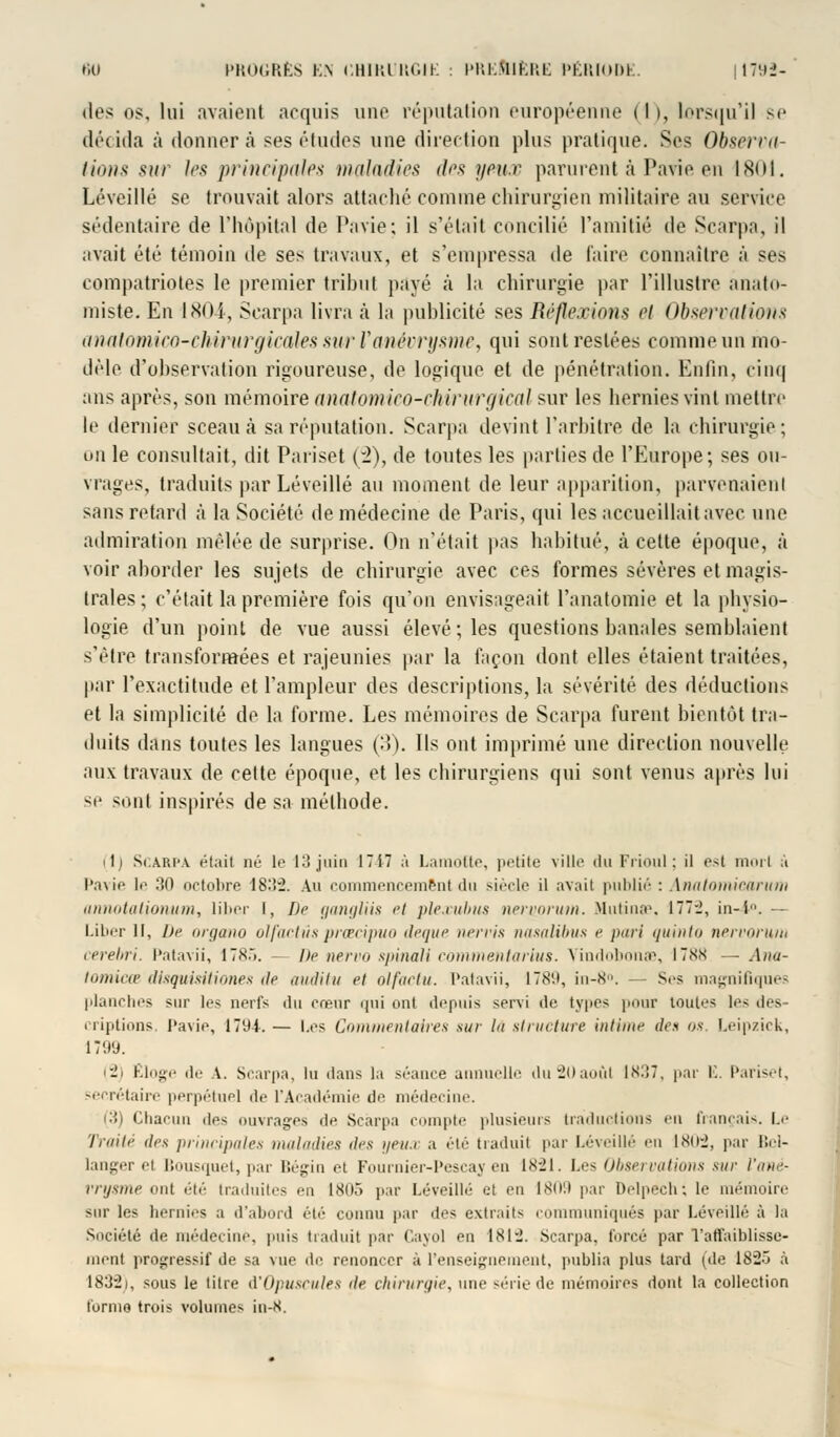 des os. lui avaient acquis une réputation européenne (h, lorsqu'il se décida à donnera ses études une direction plus pratique. Ses Observa- tions sur les principales maladies des yeux parurent à Pavie en 1801. Lé veillé se trouvait alors attaché comme chirurgien militaire au service sédentaire de l'hôpital de Pavie; il s'était concilié l'amitié de Scarpa, il avait été témoin de ses travaux, et s'empressa de faire connaître à ses compatriotes le premier tribut payé à la chirurgie par l'illustre anato- miste. En 1804, Scarpa livra à la publicité ses Réflexions et Observations analomico-chirurgicales sur Vanévrysme, qui sont restées comme un mo- dèle d'observation rigoureuse, de logique et de pénétration. Enfin, cinq ans après, son mémoire anatomieo-chirurgical sur les hernies vint mettre le dernier sceau à sa réputation. Scarpa devint l'arbitre de la chirurgie; on le consultait, dit Pariset (2), de toutes les parties de l'Europe; ses ou- vrages, traduits par Léveillé au moment de leur apparition, parvenaient sans retard à la Société de médecine de Paris, qui les accueillait avec une admiration mêlée de surprise. On n'était pas habitué, à cette époque, à voir aborder les sujets de chirurgie avec ces formes sévères et magis- trales; c'était la première fois qu'on envisageait l'anatomie et la physio- logie d'un point de vue aussi élevé; les questions banales semblaient s'être transformées et rajeunies par la façon dont elles étaient traitées, par l'exactitude et l'ampleur des descriptions, la sévérité des déductions et la simplicité de la forme. Les mémoires de Scarpa furent bientôt tra- duits dans toutes les langues (3). Ils ont imprimé une direction nouvelle aux travaux de cette époque, et les chirurgiens qui sont venus après lui -!• sont inspirés de sa méthode. (1) Scarpa était né le 13 juin 1717 à Lamofte, jx-tiie ville du Frioul; il est mort à Pavie le 30 octobre 18:!2. Au commencement du siècle il avait publié : Anatomicarum annotationum, liber l, De gangliis et plexubtts nemorum. Mutina'. 177-2, in-i. Liber 11, De organo olfactûs prcecipuo deque nervis nasalibus e pari quinto nervorim cerebri. Patavii, 178r>. De nervo spinali commentarius. Vindobonae, 1788 — Anu- tomicœ disquisitùmes île audittt et olfactu. Patavii, 1789, in-8°. — Ses magnifiques planches sur les nerfs du cœur qui ont depuis servi de types pour toutes les des criptions Pavie, 1794.— Les Commentaires sur lu structure intime des os. Leipzick, lT'.t'J. (2) Eloge de \. Scarpa, lu dans la séance annuelle duSOaoùl 1837, par L. Pariset, secrétaire perpétuel de l'Académie de médecine. 3) Chacun des ouvrages de Scarpa compte plusieurs traductions eu français. Le Traité des principales maladies îles yeua a été traduit par Léveillé eu 180:2, par Bcl- langer et Bousquet, par Bégin et Fournier-Pescay en 1821. Les Observations sur Vané- vrysme eut été traduites '•:! 1805 par Léveillé et en 1809 par Delpech; le mémoire sur les hernies :i d'abord été connu par des extraits communiqués par Léveillé à la Société de médecine, puis traduit par Cayol en 1812. .Scarpa, forcé par l'affaiblisse- ment progressif de sa vue de renoncer à l'enseignement, publia plus tard (de 182» a 1832), sous le titre d'Opuscules île chirurgie, une série de mémoires dont la collection forme trois volumes in-8.