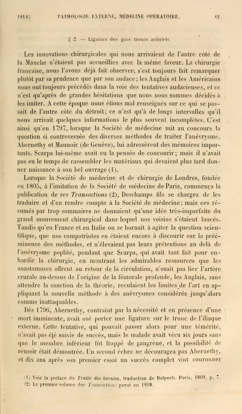 ï '1. — Ligature des gros troncs artériels. Les innovations chirurgicales qui nous arrivaient de l'autre côté de la Manche n'étaient pas accueillies avec la même faveur. La chirurgie française, nous l'avons déjà fait observer-, s'est toujours fait remarquer plutôt par sa prudence que par son audace; les Anglais et les Américains nous ont toujours précédés dans la voie des tentatives audacieuses, et ce n'est qu'après de grandes hésitations que nous nous sommes décidés à les imiter. A cette époque nous étions mal renseignés sur ce qui se pas- sait de l'autre côté du détroit; ce n'est qu'à de longs intervalles qu'il nous arrivait quelques informations le plus souvent incomplètes. C'est ainsi qu'en 1797, lorsque la Société de médecine mit au concours la question si controversée des diverses méthodes de traiter l'anévrysme, Ahernethy et Maunoir (de Genève), lui adressèrent des mémoires impor- tants. Scarpa lui-même avait eu la pensée de concourir; mais il n'avait pas eu le temps de rassembler les matériaux qui devaient plus tard don- ner naissance à son bel ouvrage (1). Lorsque la Société de médecine et de chirurgie de Londres, fondée en 1805, à l'imitation de la Société de médecine de Paris, commença la publication de ses Transactions (2), Deschamps fils se chargea de les traduire et d'en rendre compte à la Société de médecine; mais ees ré- sumés par trop sommaires ne donnaient qu'une idée très-imparfaite du grand mouvement chirurgical dans lequel nos voisins s'étaient lancés. Tandis qu'en France et en Italie on se bornait à agiter la question scien- tifique, que nos compatriotes en étaient encore à discourir sur la préé- minence des méthodes, et n'élevaient pas leurs prétentions au delà de l'anévrysme poplité, pendant que Scarpa, qui avait tant fait pour en- hardir la chirurgie, en montrant les admirables ressources que les anastomoses offrent au retour de la circulation, n'osait pas lier l'artère crurale au-dessus de l'origine de la fémorale profonde, les Anglais, sans attendre la sanction de la théorie, reculaient les limites de l'art en ap- pliquant la nouvelle méthode à des anévrysmes considérés jusqu'alors comme inattaquables. Dès 1796, Abernethy, contraint par la nécessité et en présence d'une mort imminente, avait osé porter une ligature sur le tronc de l'iliaque externe. Cette tentative, qui pouvait passer alors pour une témérité, n'avait pas été suivie de succès, mais le malade avait vécu six jours sans que le membre inférieur fût frappé de gangrène, et la possibilité de réussir était démontrée. Un second échec ne découragea pas Abernethy, et dix ans après son premier essai un succès complet vint couronner I Voir la préface du Traité des hernies, traduction de Delpech. Paris, 1809. p. 7. (2) Le premier volume des Transactions parut en 1309.