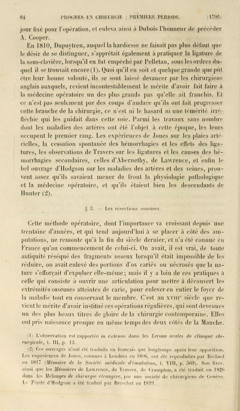 jour fixé pour l'opération, el enleva ainsi à Dubois L'honneur de précéder A. Cooper. En 1810, Dupuytren, auquel la hardiesse ne Taisait pas plus défaut que le désir de se distinguer, s'apprêtait également à pratiquer la ligature de la sous-clayière, lorsqu'il en lut empêché par Pelletan, sous les ordres du- qucl il se trouvait encore ( I ). Quoi qu'il en soit et quelque grande que pût être leur bonne volonté, ils se sont laissé devancer par les chirurgiens anglais auxquels, revient incontestablement le mérite d'avoir t'ait taire à la médecine opératoire un des plus grands pas qu'elle ait franchis. Kl ce n'est pas seulement par des coups d'audace qu'ils ont l'ail progresser cette branche de la chirurgie, ce n'est ni le hasard ni une témérité irré- fléchie qui les guidait dans cette voie. Parmi les travaux sans nombre dont les maladies îles artères ont été l'objet à cette époque, les leurs occupent le premier rang. Les expériences de Jones sur les plaies arté- rielles, la cessation spontanée des hémorrhagies el les effets des liga- tures, les observations de Travers sur les ligatures et les causes des hé- morrhagies secondaires, celles d'Abernethy, de Lawrence, et enfin le bel ouvrage d'Hodgson sur les maladies des artères et des veines, prou- vent assez qu'ils savaient mener de front la physiologie pathologique et la médecine opératoire, et qu'ils étaient bien les descendants de limiter (-2). j :!. - Les résections osseuses. Celte méthode opératoire, dont l'importance va croissant depuis une trentaine d'années, et qui tend aujourd'hui à se placer à côté des am- putations, ne remonte qu'à la fin du siècle dernier, et n'a été connue en France qu'au commencement de celui-ci. On avait, il est vrai, de toute antiquité réséqué des fragments osseux lorsqu'il était impossible de les réduire, on avait enlevé des portions d'os cariés ou nécrosés que la na- ture s'efforçait d'expulser elle-même; mais il y a loin de ces pratiques à celle qui consiste à ouvrir une articulation pour mettre à découvert les extrémités osseuses atteintes de carie, pour enlever en entier le loyer de la maladie tout en conservant le membre. C'est au xvm' siècle que re- vient le mérite d'avoir institué ces opérations régulières, qui sont devenues un des plus beaux titres de gloire de la chirurgie contemporaine. Elles ont pris naissance presque en même temps des deux côtés de la Manche. 111 L'observation esi rapportée in extenso dans les Leçons orales de clinique chi- rurgicale, l. III, p. I:!. i-/ Ces ouvrages n'uni été traduits eu français que longtemps après leur apparition. Les expériences de Jones, connues A I dres en 1806, uni été reproduites par Béclard «•m 1X17 (Mémoire île lu Société médicale d'émulation, l. VIII, p. 569). Son livre, ainsi m111' les Mémoires de Lawrence, de Travers, de Ciampton, a été traduil en 1826 dans les Mélanges île chirurgie étrangère, par nue société de chirurgiens de Genève. Le Traité d'Hodgson a été traduit pai Bresehel en 1819.