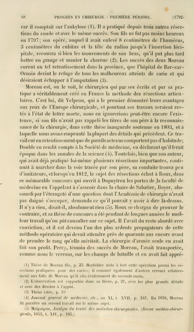 car il comptait sur l'ankylose (I). 11 a pratiqué depuis trois autres résec- tions du coude c! avec le même succès. Son fils ne fui pas moins heureux en I TUT ; son opéré, auquel il avait enlevé X centimètres de l'humérus, ;» centimètres du cubitus et la tête du radins jusqu'à l'insertion bici- pitale, recouvra si bien les mouvements de son bras, qu'il put plus tard battre eu grange et manier la charrue (2). Les succès ^c^ deux Moreau eurent un tel retentissement dans la province, (pie l'hôpital de Bar-sur- Ornain devint le refuge de tous les malheureux atteints de carie et qui désiraient échapper a l'amputation (•}). Moreau est, on le voit, le chirurgien qui par ses écrits et par sa pra- tiqué a véritablement créé en France la méthode des résections articu- laires. C'est lui, dit Velpeau, qui a le premier démontré leurs avantages aux yeux de l'Europe chirurgicale, et pourtant ses travaux seraient res- tés à l'état de lettre morte, nous en ignorerions peut-être encore l'exis- tence, si son fils n'avait pas rappelé les titres de son père à la reconnais- sance de la chirurgie, dans cette thèse inaugurale soutenue en 1803, et à laquelle nous avons emprunté la plupart des détails qui précèdent. Ce tra- vail eut un retentissement que de pareils actes ne comportent pas d'habitude; Double en rendit compte à la Société de médecine, en déclarant qu'il ferait époque dans les annales de la science (4). Toutefois, bien que son auteur, qui avait déjà pratiqué lui-même plusieurs résections importantes, conti- nuât à marcher dans la voie tracée par son père, sa conduite trouva peu d'imitateurs, etlorsqu'en 181:2, le sujet des résections échut à Houx, dans ce mémorable concours qui ouvrit à Dupuytren les portes de la faculté de médecine en l'appelant à s'asseoir dans la chaire de Sabatier, Boyer, aba- sourdi par l'étrange lé d'une question dont l'Académie de chirurgie n'avait pas daigné s'occuper, demanda ce qu'il pouvait y avoir à dire là-dessus. H n'y a rien, disait-il, absolument rien (5). Houx se chargea de prouver le contraire, et sa thèse de concours a été pendant de longues années le meil- leur travail qu'on put consulter sur ce sujet. Il l'avait du reste abordé avec conviction, et il est devenu l'un des plus ardents propagateurs de cette méthode opératoire qui devait attendre près de quarante ans encore avant de prendre le rang qu'elle méritait. La chirurgie d'armé»! seule en avait fait son profit i Percy, témoin iic^ succès de .Moreau, l'avait transportée, comme nous le verrons, sur les champs de bataille et en avait fait appré- -I) Thèse de Moreau tils, p. 33. Ueyfelder note à torl cette opération parmi les ré- sections pratiquées pour des caries j il ci ii également d'autres erreurs relative- ment aux faits de Moreau qu'il cite évidemment de seconde main. (2) L'observation esl rapportée dans sa thèse, p. 21, avec les plus grands détails et avec des dessins à l'appui. (3) Thèse citée, p. •'! l (i) Journal général de médecine, etc., an XI, t. XVII, p. 241. Eu 1816, Moreau lil paraître un second travail sur le même sujet. (5) Malgaigne, Analyse du traité des maladies cliirurgicales. {Revue incdko-chiriir- gieale, 1853, t. XIV, p. 185.)