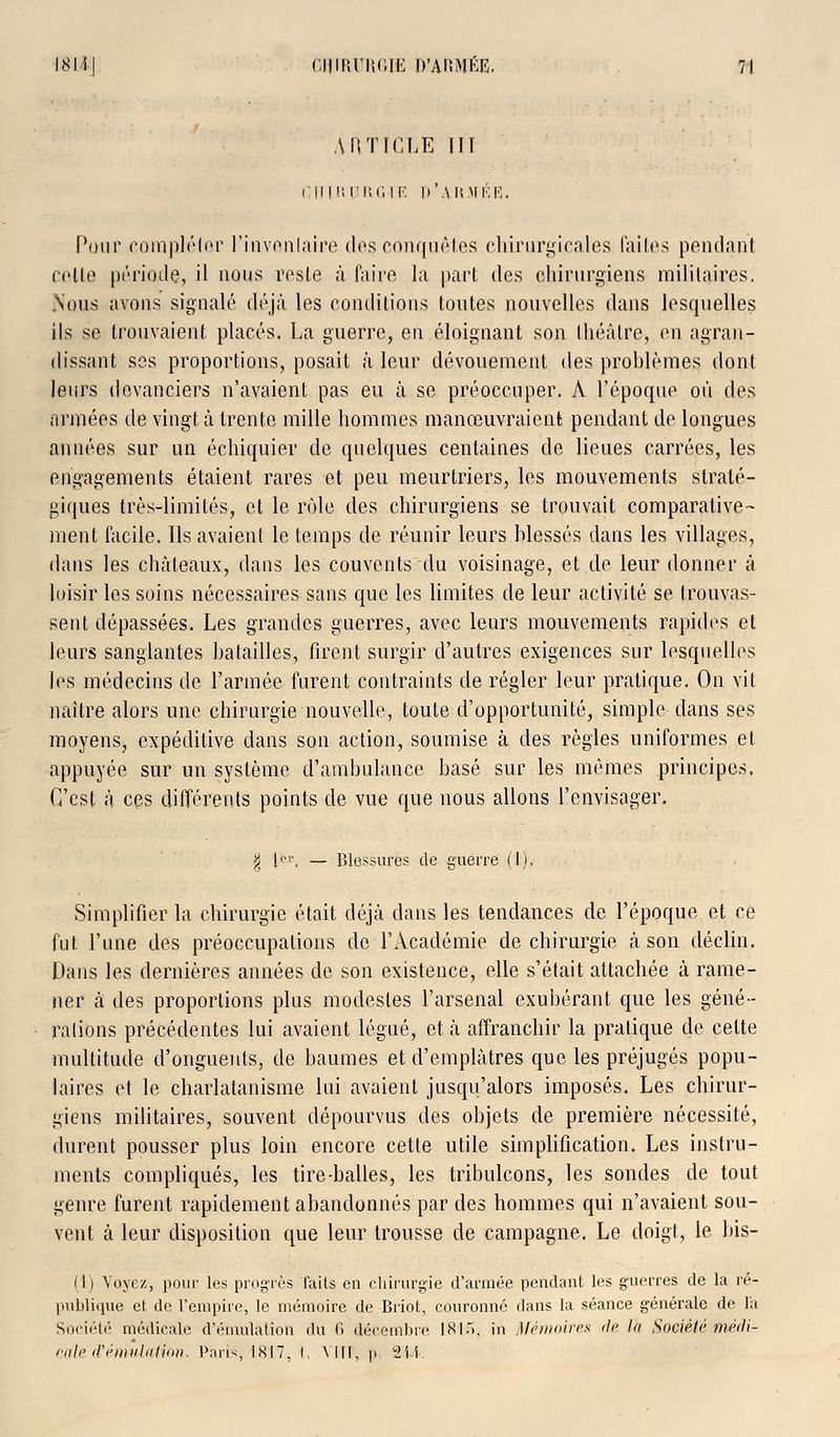 AI! TIC LE III i:m M'. trnGiE d'armée. Pour compléter l'iavenlaire des conquêtes chirurgicales faites pendant colle période, il nous reste à faire la part des chirurgiens militaires. Nous avons signalé déjà les conditions toutes nouvelles dans lesquelles ils se trouvaient places. La guerre, en éloignant son théâtre, en agran- dissant ses proportions, posait à leur dévouement des problèmes dont leurs devanciers n'avaient pas eu à se préoccuper. A l'époque où des armées de vingt à trente mille hommes manœuvraient pendant de longues années sur un échiquier de quelques centaines de lieues carrées, les engagements étaient rares et peu meurtriers, les mouvements straté- giques très-limités, et le rôle des chirurgiens se trouvait comparative- ment facile. Ils avaient le temps de réunir leurs blessés dans les villages, dans les châteaux, dans les couvents du voisinage, et de leur donner â loisir les soins nécessaires sans que les limites de leur activité se trouvas- sent dépassées. Les grandes guerres, avec leurs mouvements rapides et leurs sanglantes batailles, firent surgir d'autres exigences sur lesquelles les médecins de l'armée furent contraints de régler leur pratique. On vit naître alors une chirurgie nouvelle, toute d'opportunité, simple dans ses moyens, expéditive dans son action, soumise à des règles uniformes et appuyée sur un système d'ambulance basé sur les mêmes principes. C'est â ces différents points de vue que nous allons l'envisager. % Ier, — Blossures de guerre (1), Simplifier la chirurgie était déjà dans les tendances de l'époque et ce fut. l'une des préoccupations de l'Académie de chirurgie à son déclin. Dans les dernières années de son existence, elle s'était attachée à rame- ner à des proportions plus modestes l'arsenal exubérant que les géné- rations précédentes lui avaient légué, et â affranchir la pratique de celte multitude d'onguents, de baumes et d'emplâtres que les préjugés popu- laires et le charlatanisme lui avaient jusqu'alors imposés. Les chirur- giens militaires, souvent dépourvus des objets de première nécessité, durent pousser plus loin encore cette utile simplification. Les instru- ments compliqués, les tire-balles, les tribulcons, les sondes de tout genre furent rapidement abandonnés par des hommes qui n'avaient sou- vent à leur disposition que leur trousse de campagne. Le doigt, le bis- (1) Voyez, pour les progrès faits en chirurgie d'armée pendant les guerres de la ré- publique et de l'empire, le mémoire de Briot, couronné dans la séance générale de l'a Société médicale d'émulation du 6 décembre 1815, in Mémoires de là Sociétémédi- cale il'nniiliiliitiK Paris, 1817, i. \lll, p 2il.