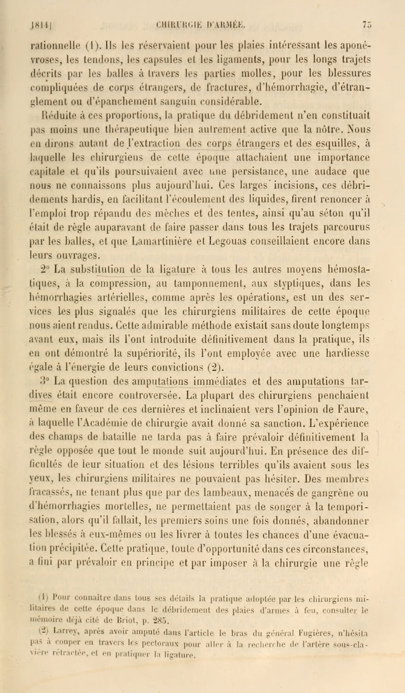 rationnelle (I). Ils les réservaient pour les plaies intéressant les aponé- vroses, les tendons, les capsules et les ligaments, pour les longs trajets décrits par les balles à travers le> parties molles, pour les blessures compliquées de corps étrangers, de fractures, d'hémorrhagie, d'étran- glement ou d'épanchement sanguin considérable. Réduite à ces proportions, la pratique du débridement n'eu constituait pas moins une thérapeutique bien autrement active que la nôtre. .Nous en dirons autant de .l'extraction des corps étrangers et dv,< esquilles, à laquelle les chirurgiens de celte époque attachaient une importance capitale et qu'ils poursuivaient avec une persistance, une audace que nous ne connaissons plus aujourd'hui. Ces larges incisions, ces débri- dements hardis, en facilitant l'écoulement de* liquides, firent renoncer à Temploi trop répandu des mèches et des tentes, ainsi qu'au séton qu'il était tle règle auparavant de faire passer dans tous les trajets parcourus par les halles, et que Lauiartiuière et Legouas conseillaient encore dans leurs ouvrages. i La substitution de la ligature à tous les autres moyens hémosta- tiques, a la compression, au tamponnement, aux -lyptiques, dans les hémorrhagies artérielles, comme après les opérations, est un des ser- vices les plus signalés que les chirurgiens militaires de celte époque nous aient rendu-. Cette admirable méthode existait sans doute longtemps avant eux, mais ils l'ont introduite définitivement dans la pratique, ils en ont démontré la supériorité, ils l'ont employée avec une hardiesse égale à l'énergie de leurs convictions (2). :$° La question des amputations immédiates et des amputations tar- dives était encore controversée. La plupart des chirurgiens penchaient môme en laveur (le m dernières el inclinaient vers l'opinion de Faure, à laquelle l'Académie de chirurgie avait donné .-a sanction. L'expérience des champs de bataille ne larda pas à faire prévaloir définitivement la règle opposée que tout le monde suit aujourd'hui. En présence des dif- ficultés tle leur situation et dus lésions terribles qu'ils avaient sous les yeux, les chirurgiens militaires ne pouvaient pas hésiter. Des membres fracassés, ne tenant plus (pie par dc<. lambeaux, menacés de gangrène ou d'hémorrhagies mortelles, ne permettaient pas de songer à la tempori- sation, alors qu'il fallait, les premiers soins une fois donnés, abandonner les blessés à eux-mêmes on les livrer à toutes les chances d'une évacua- lion précipitée. Cette pratique, toute d'opportunité dans ces circonstances, a lini par prévaloir en principe et par imposer à la chirurgie une règle i Pour connaître dans Loue ses détails la pratique adoptée parles chirurgiens mi- litaires de cette époque dans le débridemenl des plaies d'armes à feu, consulter le mémoire déjà cité de Briot, p. -J.s,. - Larrey, après avoir amputé dans l'article le bras du général Fugières, n'hésita l .i- à couper en travers les pectoraux pour aller à la recherche de l'artère souscla- vière rétrartép, el en pratiquer la ligature.