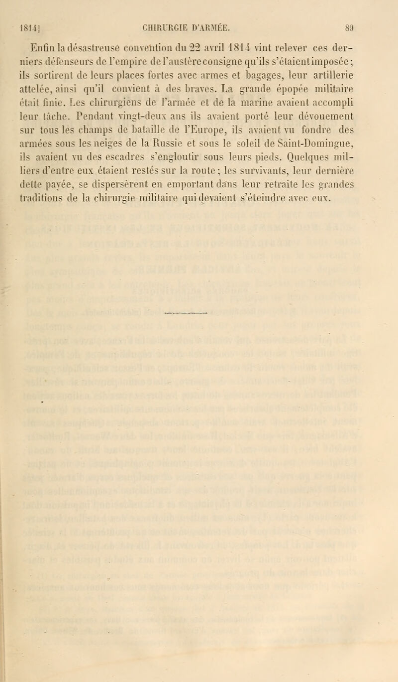 Enfin la désastreuse convention du 22 avril 1811 vint relever ces der- niers défenseurs de l'empire de l'austère consigne qu'ils s'étaient imposée; ils sortirent de leurs places fortes avec armes et bagages, leur artillerie attelée, ainsi qu'il convient à des braves. La grande épopée militaire était finie. Les chirurgiens de l'armée et de la marine avaient accompli leur tâche. Pendant vingt-deux ans ils avaient porté leur dévouement sur tous les champs de bataille de l'Europe, ils avaient vu fondre des armées sous les neiges de la Russie et sous le soleil de Saint-Domingue, ils avaient vu des escadres s'engloutir sous leurs pieds. Quelques mil- liers d'entre eux étaient restés sur la roule; les survivants, leur dernière dette payée, se dispersèrent en emportant dans leur retraite les grandes traditions de la chirurgie militaire qui devaient s'éteindre avec eux.