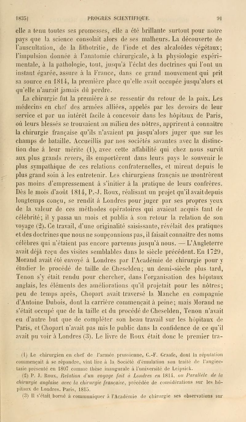 elle a tenu toutes ses promesses, elle a été brillante surtout pour notre pays que la science consolait alors de ses malheurs. La découverte de l'auscultation, de la lithotritie, de l'iode et des alcaloïdes végétaux; l'impulsion donnée à l'analomie chirurgicale, à la physiologie expéri- mentale, à la pathologie, tout, jusqu'à l'éclat des doctrines qui l'ont un instant égarée, assure à la France, dans ce grand mouvement qui prit sa source en 1814, la première place qu'elle avait occupée jusqu'alors et qu'elle n'aurait jamais du perdre. La chirurgie fut la première à se ressentir du retour de la paix. Les médecins en chef des armées alliées, appelés par les devoirs de leur service et par un intérêt facile à concevoir dans les hôpitaux de Paris, où leurs blessés se trouvaient au milieu des nôtres, apprirent à connaître la chirurgie française qu'ils n'avaient pu jusqu'alors juger que sur les champs de bataille. Accueillis par nos sociétés savantes avec la distinc- tion due à leur mérite (1), avec cette affabilité qui chez nous survit aux plus grands revers, ils emportèrent dans leurs pays le souvenir le plus sympathique de ces relations confraternelles, et mirent depuis le plus grand soin à les entretenir. Les chirurgiens français ne montrèrent pas moins d'empressement à s'initier à la pratique de leurs confrères. Dès le mois d'août 1811, P.-.J. Roux, réalisant un projet qu'il avait depuis longtemps conçu, se rendit, à Londres pour juger par ses propres yeux de la valeur de ces méthodes opératoires qui avaient acquis faut de célébrité; il y passa un mois et publia à son retour la relation de son voyage (2). Ce travail, d'une originalité saisissante, révélait des pratiques et des doctrines que nous ne soupçonnions pas, il faisait connaître des noms célèbres qui n'étaient pas encore parvenus jusqu'à nous. —L'Angleterre avait déjà reçu des visites semblables dans le siècle précédent. En 1729, Morand avait été envoyé à Londres par l'Académie de chirurgie pour y étudier le procédé de taille de Cheselden; un demi-siècle plus tard, Tenon s'y était rendu pour chercher, dans l'organisation des hôpitaux anglais, les éléments des améliorations qu'il projetait pour les nôtres: peu de temps après, Chopart avait traversé la Manche en compagnie d'Antoine Dubois, dont la carrière commençait à peine; mais Morand ne s'était occupé que de la taille et du procédé de Cheselden, Tenon n'avait eu d'autre but que de compléter son beau travail sur les hôpitaux de Paris, et Chopart n'avait pas mis le public dans la confidence de ce qu'il avait pu voir à Londres (3). Le livre de Roux était donc le premier tra- it) Le chirurgien en chef de l'armée prussienne, C.-F. Graafe, dont la réputation commençait à se répandre, vint lire à la Société d'émulation son traité de Fangiee- lasie présenté en 1807 comme thèse inaugurale à l'université de Leipsick. (2) P. .T. Roux, Relation d'un voyage fait à Londres en 1814-, ou Parallèle de la chirurgie anglaise avec la chirurgie française, précédée de considérations sur les hù- pitaux de Londres. Paris, 1815.