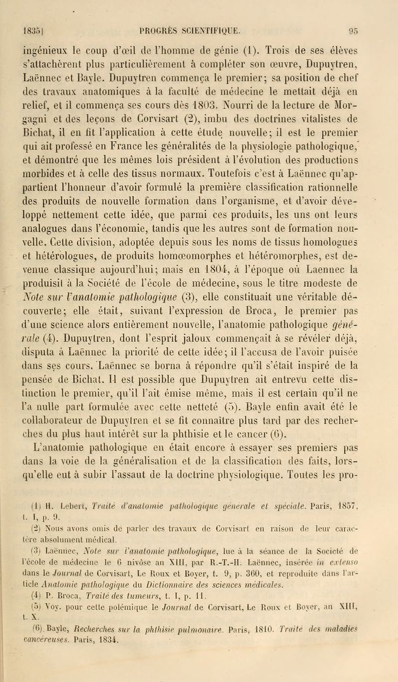 ingénieux le coup d'œil de l'homme île génie (1). Trois de ses élèves s'attachèrent plus particulièrement à compléter son œuvre, Dupuylren. Laënnec et Bayle. Dupuytren commença le premier; sa position de chef des travaux anatomiques à la faculté de médecine le mettait déjà en relief, et il commença ses cours dès 1803. Nourri de la lecture de Mor- gagni et des leçons de Corvisart (2), imbu des doctrines vitalistes de Biehat, il en fit l'application à cette étude nouvelle; il est le premier qui ait professé en France les généralités de la physiologie pathologique, et démontré que les mêmes lois président à l'évolution des productions morbides et à celle des tissus normaux. Toutefois c'est à Laënnec qu'ap- partient l'honneur d'avoir formulé la première classification rationnelle des produits de nouvelle formation dans l'organisme, et d'avoir déve- loppé nettement cette idée, que parmi ces produits, les uns ont leurs analogues dans l'économie, tandis que les autres sont de formation nou- velle. Cette division, adoptée depuis sous les noms de tissus homologues et hétérologues, de produits homœomorphes et hétéromorphes, est de- venue classique aujourd'hui; mais en 1804, à l'époque où Laënnec la produisit à la Société de l'école de médecine, sous le titre modeste de Xote sur l'anatomie pathologique (3), elle constituait une véritable dé- couverte; elle était, suivant l'expression de Broca, le premier pas d'une science alors entièrement nouvelle, l'anatomie pathologique géné- rale (4). Dupuylren, dont l'esprit jaloux commençait à se révéler déjà, disputa à Laënnec la priorité de cette idée; il l'accusa de l'avoir puisée dans ses cours. Laënnec se borna à répondre qu'il s'était inspiré de la pensée de Biehat. Il est possible que Dupuytren ait entrevu cette dis- tinction le premier, qu'il l'ait émise même, mais il est certain qu'il ne l'a nulle part formulée avec cette netteté (5). Bayle enfin avait été le collaborateur de Dupuytren et se fit connaître plus tard par des recher- ches du plus haut intérêt sur la phlhisie et le cancer (6). L'anatomie pathologique en était encore à essayer ses premiers pas dans la voie de la généralisation et de la classification des faits, lors- qu'elle eut à subir l'assaut de la doctrine physiologique. Toutes les pro- ili H. Lebert, Truite d'anatomie pathologique générale el spéciale. Paris, 1857, i. I, p. 0. _ Nous avons omis do parler des travaux de Corvisart en raison de leur carac- tère absolument médical. loi Laënnec, Note sur l'anatomie pathologique, lue à la séance de la Société de l'école de médecine le G nivôse an XIII, par R.-T.-H. Laënnec, insérée in extenso dans le Journal de Corvisart, Le Roux et Boyer, t. 9, p. 360, et reproduite dans l'ar- ticle Analomie pathologique du Dictionnaire des sciences médicales. (4) P. Broca, Traité des tumeurs, t. I, p. 11. (5) Voy. pour cette polémique le Journal de Corvisart, Le Roux et Boyer. an XIII, t. X. (6) Bayle, Recherches sur la phlhisie pulmonaire. Paris, 1810. Traite des maladies cancéreuses. Paris, 1834.