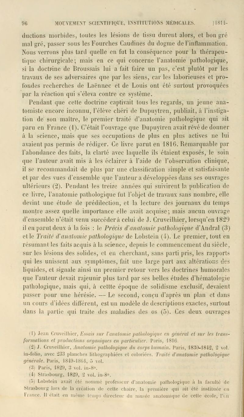 ductions morbides, toutes les lésions de tissu durent alors, et bon gré mal gré, passer sous les Fourches Caudinës du dogme de l'inflammation. Nous verrons plus tard quelle en fut la conséquence pour la thérapeu- tique chirurgicale*, mais en ce qui concerne l'anatomie pathologique, si la doctrine de Broussais lui a fait faire un pas. c'est plutôt par les travaux de ses adversaires que par les siens, car les laborieuses et pro- fondes recherches de Laenn.ec et de Louis ont été surtout provoquées par la réaction qui s'éleva contre ce système. Pendant que celle doctrine captivait tous les regards, un jeune ana- tomiste encore inconnu, l'élève chéri de Dupuytren, publiait, à l'instiga- tion de son maître, le premier traité d'anatomie pathologique qui ait paru en France (1). C'était l'ouvrage que Dupuytren avait rêvé de donner à la science, mais que ses occupations de plus en plus actives ne lui avaient pas permis de rédiger. Ce livre parut en 1810. Remarquable par l'abondance des faits, la clarté avec laquelle ils étaient exposés, le soin que l'auteur avait mis à les éclairer à l'aide de l'observation clinique, il se recommandait de plus par une classification simple et satisfaisante et par des vues d'ensemhle que l'auteur a développées dans ses ouvrages ultérieurs (-2). Pendant les treize années qui suivirent la publication de ce livre, l'anatomie pathologique fut l'objet de travaux sans nombre, elle devint une étude de prédilection, et la lecture des journaux du temps montre assez quelle importance elle avait acquise; mais aucun ouvrage d'ensemble n'était venu succédera celui de .1. Cruveilhier, lorsqu'en 1829 il en parut deux à la fois : le Précis d'anatomie pathologique d'Amiral (3) et le Traité d'anatomie pathologique de Lohstein (4-). Le premier, tout en résumant les faits acquis à la science, depuis le commencement du siècle, sur les lésions des solides, et en cherchant, sans parti pris, les rapports qui les unissent aux symptômes, fait une large part aux altérations des liquides, et signale ainsi un premier retour vers les doctrines humorales que l'auteur devait rajeunir plus tard par ses belles études d'hématologie pathologique, mais qui, à cettte époque de solidisme exclusif, devaient passer pour une hérésie. — Le second, conçu d'après un plan et dans un cours d'idées différent, est un modèle de descriptions exactes, surtout dans la partie qui traite des maladies des os (5). Ces deux ouvrages (1) Jean Cruveilhier, Essais sur l'anatomie pathologique en général et sur 1rs trans- formations i't productions organiques en particulier. Taris, 1816 ■l .1. Cruveilhier, Anatomie pathologique ilu corps humain. l'an-, 1830-1842, -2 vol. in-folio, avec 233 planches lithographiées el coloriées. Traité d'anatomie pathologique générale. Paris, 1849-1864, .> vol. ■:: Paris, 1829, :: vol. in-8°. i Strasbourg, 1829, 2 vol. in 8°. •> Lobstein avait été nommé professi ur d'anatomie pathologique à la faculté de Strasbourg luis de la création de cette 'liane, la première qui ait été instituée mi n même temps directeur du musée anatomique de cette école, !'■ n
