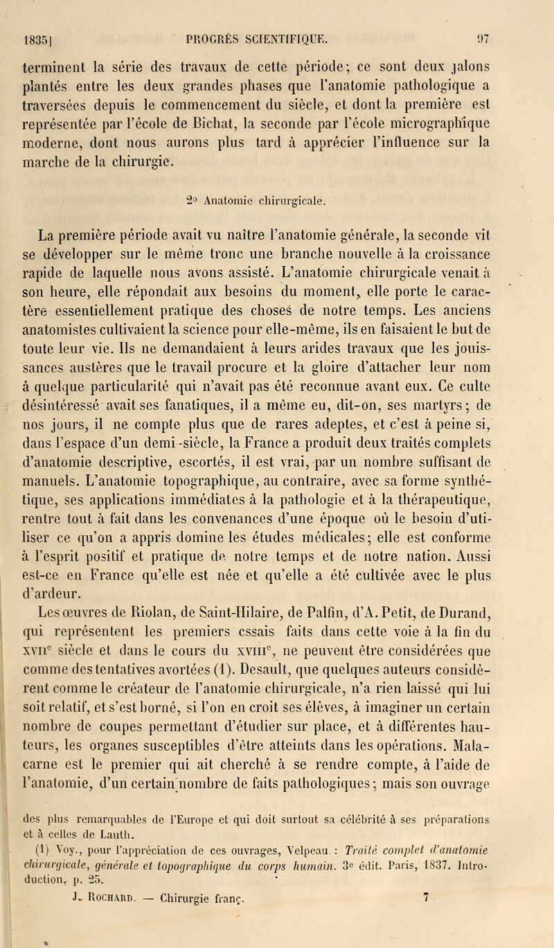 terminent la série des travaux de cette période; ce sont deux jalons plantés entre les deux grandes phases que l'anatomie pathologique a traversées depuis le commencement du siècle, et dont la première est représentée par l'école de Bichat, la seconde par l'école micrographique moderne, dont nous aurons plus tard à apprécier l'influence sur la marche de la chirurgie. 2° Anatomie chirurgicale. La première période avait vu naître l'anatomie générale, la seconde vit se développer sur le même tronc une brandie nouvelle à la croissance rapide de laquelle nous avons assisté. L'anatomie chirurgicale venait à son heure, elle répondait aux besoins du moment, elle porte le carac- tère essentiellement pratique des choses de notre temps. Les anciens anatomistes cultivaient la science pour elle-même, ils en faisaient le but de toute leur vie. Ils ne demandaient à leurs arides travaux que les jouis- sances austères que le travail procure et la gloire d'attacher leur nom à quelque particularité qui n'avait pas été reconnue avant eux. Ce culte désintéressé avait ses fanatiques, il a même eu, dit-on, ses martyrs; de nos jours, il ne compte plus que de rares adeptes, et c'est à peine si, dans l'espace d'un demi -siècle, la France a produit deux traités complets d'anatomie descriptive, escortés, il est vrai, par un nombre suffisant de manuels. L'anatomie topographique, au contraire, avec sa forme synthé- tique, ses applications immédiates à la pathologie et à la thérapeutique, rentre tout à fait dans les convenances d'une époque où le besoin d'uti- liser ce qu'on a appris domine les études médicales; elle est conforme à l'esprit positif et pratique de notre temps et de notre nation. Aussi est-ce en France qu'elle est née et qu'elle a été cultivée avec le plus d'ardeur. Les œuvres de Riolan, de Saint-Hilaire, de Palfm, d'A. Petit, de Durand, qui représentent les premiers essais faits dans cette voie à la fin du xvii° siècle et dans le cours du xvinc, ne peuvent être considérées que comme des tentatives avortées (1). Desault, que quelques auteurs considè- rent comme le créateur de l'anatomie chirurgicale, n'a rien laissé qui lui soit relatif, et s'est borné, si l'on en croit ses élèves, à imaginer un certain nombre de coupes permettant d'étudier sur place, et à différentes hau- teurs, les organes susceptibles d'être atteints dans les opérations. Mala- carne est le premier qui ait cherché à se rendre compte, à l'aide de l'anatomie, d'un certain nombre de faits pathologiques; mais son ouvrage des plus remarquables de l'Europe et qui doit surtout sa célébrité à ses préparations et à celles de Lauth. (1) Voy., pour l'appréciation de ces ouvrages, Velpeau : Traité complet d'anatomie chirurgicale, générale et topographique du corps humain. 3e édit. Paris, 1837. Intro- duction,- p. 25. J. Rochard. — Chirurgie franc. 7