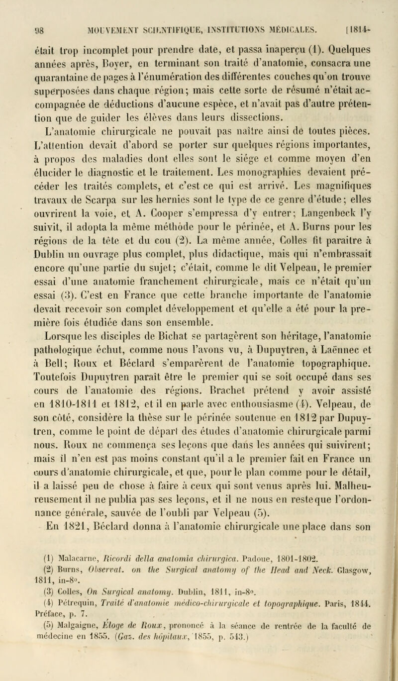 ('■tait trop incomplet pour prendre date, et passa inaperçu (1). Quelques années après, Boyer, en terminant son traité d'anatomie, consacra une quarantaine de pages à l'énumération des ditîérentes couches qu'on trouve superposées dans chaque région; mais cette sorte de résumé n'était ac- compagnée de déductions d'aucune espèce, et n'avait pas d'autre préten- tion que de guider les élèves dans leurs dissections. L'anatomie chirurgicale ne pouvait pas naître ainsi de toutes pièces. L'atlention devait d'abord se porter sur quelques régions importantes, à propos des maladies dont elles sont le siège et comme moyen d'en élucider le diagnostic et le traitement. Les monographies devaient pré- céder les traités complets, et c'est ce qui est arrivé. Les magnifiques travaux de Scarpa sur les hernies sont le type de ce genre d'étude; elles ouvrirent la voie, et A. Cooper s'empressa d'y entrer; Langenheck l'y suivit, il adopta la même méthode pour le périnée, et A. Burns pour les régions de la tête et du cou (2). La même année, Colles fit paraître à Dublin un ouvrage plus complet, plus didactique, mais qui n'embrassait encore qu'une partie du sujet; c'était, comme le dit Velpeau, le premier essai d'une anatomie franchement chirurgicale, mais ce n'était qu'un essai (3). C'est en France que cette branche importante de l'anatomie devait recevoir son complet développement et qu'elle a été pour la pre- mière fois étudiée dans son ensemble. Lorsque les disciples de Bichat se partagèrent son héritage, l'anatomie pathologique échut, comme nous l'avons vu, à Dupuytren, à Laënnec et à Bell; Boux et Béclard s'emparèrent de l'anatomie topographique. Toutefois Dupuytren paraît être le premier qui se soit occupé dans ses cours de l'anatomie des régions. Brachet prétend y avoir assisté en 1810-1811 et 1842, et il en parle avec enthousiasme (i-). Velpeau, de son cûlé, considère la thèse sur le périnée soutenue en 1812 par Dupuy- tren, comme le point de départ des études d'anatomie chirurgicale parmi nous. Boux ne commença ses leçons que dans les années qui suivirent ; mais il n'en est pas moins constant qu'il a le premier fait en France un cours d'anatomie chirurgicale, et que, pour le plan comme pour le détail, il a laissé peu de chose à faire à ceux qui sont venus après lui. Malheu- reusement il ne publia pas ses leçons, et il ne nous en reste que l'ordon- nance générale, sauvée de l'oubli par Velpeau (5). En 1821, Béclard donna à l'anatomie chirurgicale une place dans son (1) Malacarne, Ricordi délia analomîa cliirurgica. Padoue, 1801-1802. (2) Burns, Observât, on llie Surgical anatomy of the Head and Neck. Glasgow, 1811, in-8». (3) Colles, On Surgical anaiemy. Dublin, 1811, in-8<>. (4) Pétrequin, Traité d'anatomie médico-chirurgicale et topographifue-. Paris, 181-4. Préface, p. 7. (5) Malgaigne, hlorje de Roux, prononcé à la séance de rentrée de la faculté de médecine en 1855. (Cas. des hôpitaux, 1855, p. 543.)