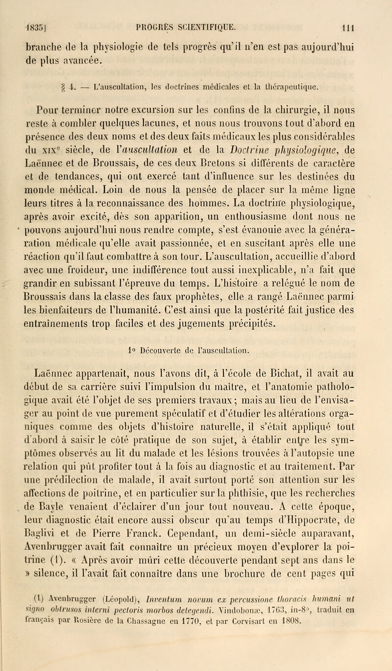 branche de la physiologie de tels progrès qu'il n'en est pas aujourd'hui de plus avancée. g i. — L'auscultation, les doctrines médicales et la thérapeutique; Pour terminer notre excursion sur les confins de la chirurgie, il nous reste à combler quelques lacunes, et nous nous trouvons tout d'abord en présence des deux noms et des deux faits médicaux les plus considérables du xix° siècle, de Y auscultation et de la Doctrine physiologique, de Laënnec et de Broussais, de ces deux Bretons si différents de caractère et de tendances, qui ont exercé tant d'influence sur les destinées du monde médical. Loin de nous la pensée de placer sur la même ligne leurs titres à la reconnaissance des hommes. La doctrine physiologique, après avoir excité, dès son apparition, un enthousiasme dont nous ne pouvons aujourd'hui nous rendre compte, s'est évanouie avec la généra- ration médicale qu'elle avait passionnée, et en suscitant après elle une réaction qu'il faut combattre à son tour. L'auscultation, accueillie d'abord avec une froideur, une indifférence tout aussi inexplicable, n'a fait que grandir en subissant l'épreuve du temps. L'histoire a relégué le nom de Broussais dans la classe des faux prophètes, elle a rangé Laënnec parmi les bienfaiteurs de l'humanité. C'est ainsi que la postérité fait justice des entraînements trop faciles et des jugements précipités. 1° Découverte de l'auscultation. Laënnec appartenait, nous l'avons dit, à l'école de Bichat, il avait au début de sa carrière suivi l'impulsion du maître, et l'anatomie patholo- gique avait été l'objet de ses premiers travaux ; mais au lieu de l'envisa- ger au point de vue purement spéculatif et d'étudier les altérations orga- niques comme des objets d'histoire naturelle, il s'était appliqué tout d'abord à saisir le côté pratique de son sujet, à établir entre les sym- ptômes observés au lit du malade et les lésions trouvées à l'autopsie une relation qui pût profiter tout à la fois au diagnostic et au traitement. Par une prédilection de malade, il avait surtout porté son attention sur les affections de poitrine, et en particulier sur la phlhisie, que les recherches de Bayle venaient d'éclairer d'un jour tout nouveau. A cette époque, leur diagnostic était encore aussi obscur qu'au temps dTIippocrate, de Baglivi et de Pierre Franck. Cependant, un demi-siècle auparavant, Avcnbrugger avait fait connaître un précieux moyen d'explorer la poi- trine (1). « Après avoir mûri cette découverte pendant sept ans dans le » silence, il l'avait fait connaître dans une brochure de cent pages qui (l) xVvenbrugg'er (Léopold), Inventum norum ex percussione thoracis humani ut signo obtnisos interni pectoris morbos detegendi. Vindobonœ, 1763, in-8>, traduit en français par Rosière de la Chassagne en 1770, et par Corvisart en 1808.