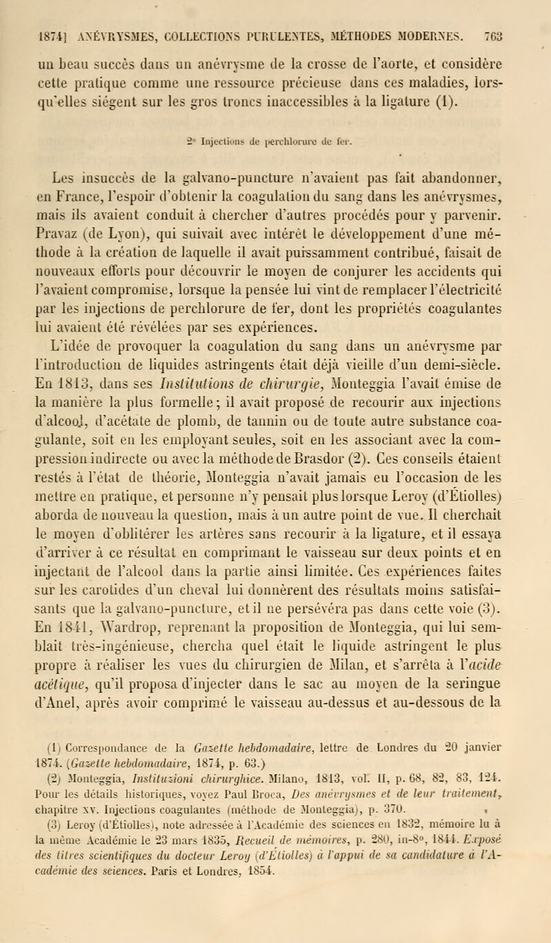 ua beau succès dans un anévrysme de la crosse de l'aorte, et considère cette pratique comme une ressource précieuse dans ces maladies, lors- qu'elles siègent sur les gros troncs inaccessibles à la ligature (1). i Injections de perchlorura de fer. Les insuccès de la galvano-puncture n'avaient pas fait abandonner, en France, l'espoir d'obtenir la coagulation du sang dans les anévrysmes, mais ils avaient conduit à cbercber d'autres procédés pour y parvenir. Pravaz (de Lyon), qui suivait avec intérêt le développement d'une mé- thode à la création de laquelle il avait puissamment contribué, faisait de nouveaux efforts pour découvrir le moyen de conjurer les accidents qui l'avaient compromise, lorsque la pensée lui vint de remplacer l'électricité par les injections de percblorure de fer, dont les propriétés coagulantes lui avaient été révélées par ses expériences. L'idée de provoquer la coagulation du sang dans un anévrysme par l'introduction de liquides astringents était déjà vieille d'un demi-siècle. En 1813, dans ses Institutions de chirurgie, Monteggia l'avait émise de la manière la plus formelle ; il avait proposé de recourir aux injections d'alcooj, d'acétate de plomb, de tannin ou de toute autre substance coa- gulante, soit en les employant seules, soit en les associant avec la com- pression indirecte ou avec la méthode de Brasdor (2). Ces conseils étaient restés à l'état de théorie, Monteggia n'avait jamais eu l'occasion de les mettre en pratique, et personne n'y pensait plus lorsque Leroy (d'Etiollesj aborda de nouveau la question, mais à un autre point de vue. Il cherchait le moyen d'oblitérer les artères sans recourir à la ligature, et il essaya d'arriver à ce résultat en comprimant le vaisseau sur deux points et en injectant de l'alcool dans la partie ainsi limitée. Ces expériences faites sur les carotides d'un cheval lui donnèrent des résultats moins satisfai- sants que la galvano-puncture, et il ne persévéra pas dans cette voie (3). En 1841, \Yardrop, reprenant la proposition de Monteggia, qui lui sem- blait très-ingénieuse, chercha quel était le liquide astringent le plus propre à réaliser les vues du chirurgien de Milan, et s'arrêta à Y acide acétique, qu'il proposa d'injecter dans le sac au moyen de la seringue d'Anel, après avoir comprimé le vaisseau au-dessus et au-dessous de la (1) Correspondance de la Gazette hebdomadaire, lettre de Londres du 20 janvier 1874. ^Gazette hebdomadaire, 1874, p. 63.) (2) Monteggia, Instituzioni chirurghice. Milano, 1813, vol. II, p. 68, 82, 83, 124. Pour les détails historiques, voyez Paul Broca, Des anévrysmes et de leur traitement, chapitre xv. Injections coagulantes (méthode de Monteggia), p. 370. • (3) Leroy (d'Étiolles.i, note adressée à l'Académie des sciences en 1832, mémoire lu à la même Académie le 23 mars 1835, Recueil de mémoires, \>. 280, in-8°, 18ii. Exposé des titres scientifiques du docteur Leroy (d'Etiolles) a l'appui de sa candidature u l'A- cadémie des sciences. Paris et Londres, 1854.