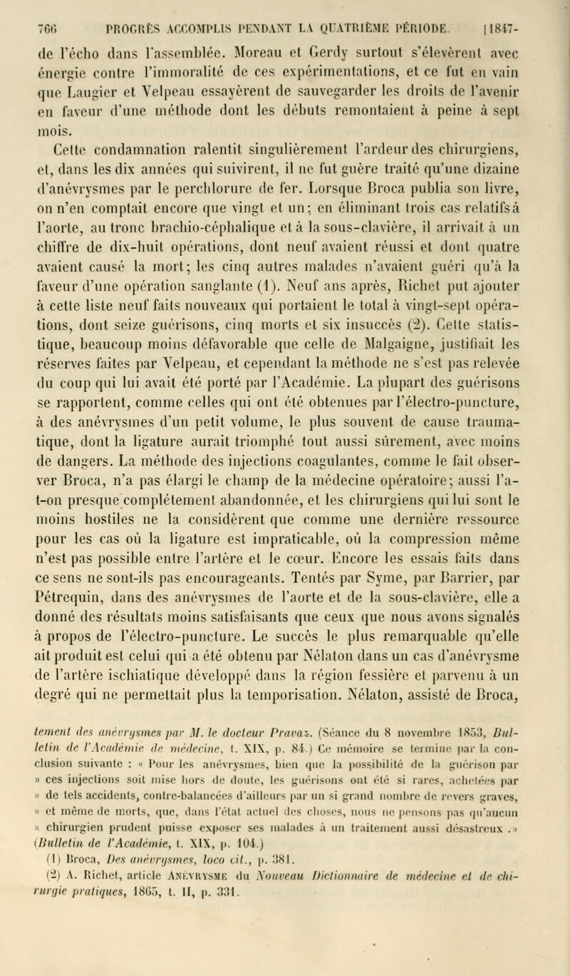 de L'écho dans rassemblée. Moreau et Oerdy surtout s'élevèrent avec énergie contre l'immoralité de ces expérimentations, et ce fut en vain que Laugier et Velpeau essayèrent de sauvegarder les droits de l'avenir en faveur d'une méthode dont les débuts remontaient à peine à sept mois. Celte condamnation ralentit singulièrement l'ardeur des chirurgiens, et, dans les dix années qui suivirent, il ne fut guère traité qu'une dizaine d'anévrysmes par le perchlorure de fer. Lorsque Droca publia son livre, on n'en comptait encore que vingt et un; en éliminant trois cas relatifs à l'aorte, au tronc brachio-céphalique et à la sous-clavière, il arrivait à un chiffre de dix-huit opérations, dont neuf avaient réussi et dont quatre avaient causé la mort; les cinq autres malades n'avaient guéri qu'à la faveur d'une opération sanglante (1). Neuf ans après, Richct put ajouter à cette liste neuf faits nouveaux qui portaient le total à vingt-sept opéra- tions, dont seize guérisons, cinq morts et six insuccès (2). Cette statis- tique, beaucoup moins défavorable que celle de Malgaigne, justifiait les réserves faites par Velpeau, et cependant la méthode ne s'est pas relevée du coup qui lui avait été porté par l'Académie. La plupart des guérisons se rapportent, comme celles qui ont été obtenues par l'électro-puncture, à des anévrysmes d'un petit volume, le plus souvent de cause trauma- tique, dont la ligature aurait triomphé tout aussi sûrement, avec moins de dangers. La méthode des injections coagulantes, comme le fait obser- ver Broca, n'a pas élargi le champ de la médecine opératoire; aussi l'a- t-on presque complètement abandonnée, et les chirurgiens qui lui sont le moins hostiles ne la considèrent que comme une dernière ressource pour les cas où la ligature est impraticable, où la compression même n'est pas possible entre l'artère et le cœur. Encore les essais faits dans ce sens ne sont-ils pas encourageants. Tentés par Syme, par Barrier, par Pétrequin, dans des anévrysmes de l'aorte et de la sous-clavière, elle a donné des résultats moins satisfaisants que ceux que nous avons signalés à propos de l'électro-puncture. Le succès le plus remarquable qu'elle ait produit est celui qui a été obtenu par Nélaton dans un cas d'anévrysme de l'artère ischiatique développé dans la région fessière et parvenu à un degré qui ne permettait plus la temporisation. Nélaton, assisté de Broca, tement des anévrysmes par M. le docteur Praraz*. (Séance du 8 novembre 1853, Bul- letin de l'Académie de médecine, t. XIX, p. 84.) Ce mémoire se termine par la con- clusion suivante : « Pour les anévrysmes, bien que la possibilité de la guérison par « ces injections soit mise hors de doute, les guérisons ont été si rares, achetées par » de tels accidents, contre-balancées d'ailleurs par un si grand nombre de revers graves, « et même de morts, <pie, dans l'état actuel des choses, nous ne pensons pas qu'aucun » chirurgien prudent poisse exposer ses malades à un traitement aussi désastreux .» (Bulletin de VAcadémie, t. XIX, p. 104.) (1) lîroca, Des anévrysmes, loco cit., p. 381. (2) A. Richct, article Ankvkvsmi; du Nouveau Dictionnaire de médecine et de ciii- rurgie pratiques, 18(15, t. II, p. 331.