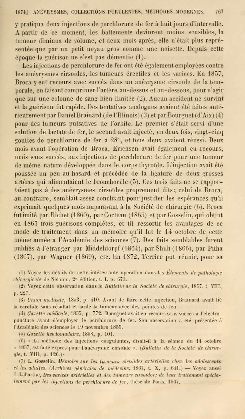 y pratiqua deux injections de perchlorure de fer à huit jours d'intervalle. A partir de ce moment, les battements devinrent moins sensibles, la tumeur diminua de volume, et deux mois après, elle n'était plus repré- sentée que par on petit noyau gros comme une noisette. Depuis cette époque la guérison ne s'est pas démentie (1). Les injections de perchlorure de fer ont été également employées contre les anévrysmes cirsoïdes, les tumeurs érectiles et les varices. En 1857, Broca y eut recours avec succès dans un anévrysme cirsoïde de la tem- porale, en faisant comprimer l'artère au-dessus et au-dessous, pour n'agir que sur une colonne de sang bien limitée (2). Aucun accident ne survint et la guérison fut rapide. Des tentatives analogues avaient été faites anté- rieurement par Daniel Brainard (de l'Illinois) (3) et parBourguet (d'Aix) (4) pour des tumeurs pulsatives de l'orbite. Le premier s'était servi d'une solution de lactate de fer, le second avait injecté, en deux fois, vingt-cinq gouttes de perchlorure de fer à 28°, et tous deux avaient réussi. Deux mois avant l'opération de Broca, Erichsen avait également eu recours, mais sans succès, aux injections de perchlorure de fer pour une tumeur de même nature développée dans le corps thyroïde. L'injection avait été poussée un peu au hasard et précédée de la ligature de deux grosses artères qui alimentaient le bronchocèle (5). Ces trois faits ne se rappor- taient pas à des anévrysmes cirsoïdes proprement dits; celui de Broca, au contraire, semblait assez concluant pour justifier les espérances qu'il exprimait quelques mois auparavant à la Société de chirurgie (0). Broca fat imité par Bichet (1800), par Cocteau (1865) et par Gosselin, qui obtint en 1807 trois guérisons complètes, et fit ressortir les avantages de ce mode de traitement dans un mémoire qu'il lut le 14 octobre de cette même année à l'Académie des sciences (7). Des faits semblables furent publiés à l'étranger par Middeldorpf (1804), par Shuh (1800), par Pilha (1807), par Wagner (1869), etc. En 1872, Terrier put réunir, pour sa (1) Voyez les détails de cette intéressante opération dans les Eléments de pathologie chirurgicale de Nélaton, 2e édition, t. I, p. 67-'!. (2) Voyez cette observation dans le Bulletin de la Société de chirurgie, 1857. t. VIII, p. 227. (3i Union médicale, 1853, p. 410. Avant de faire cette injection, Brainard avait lié la carotide sans résultat et lardé la tumeur avec des pointes de feu. (4) Gazette médicale, 1855, p. 772. Bourguet avait eu recours sans succès à l'éleetro- puncture avant d'employer le perchlorure de fer. Son observation a été présentée à l'Académie des sciences 1 l'J novembre 1855. (5) Gazette hebdomadaire, 1858, p. 101. (6 La méthode des injections coagulantes, disait-il à la séance du 14 octobre 1857, est faite exprès pour l'anévrysine cirsoïde ». (Bulletin de la Société de chirur- gie A. VIII, p. 126.)- (7) L. Gosselin, Mémoire sur les tumeurs cirsoïdes artérielles chez les adolescents et les adultes. (Archives générales de médecine, 1867, t. X, p. 641.) — Voyez aussi J. Labarthe, Des varices artérielles et des tumeurs cirsoïdes; d>> leur traitement spécia- lement par les injections de perchlorure de fer, thèse de Paris, 1867.