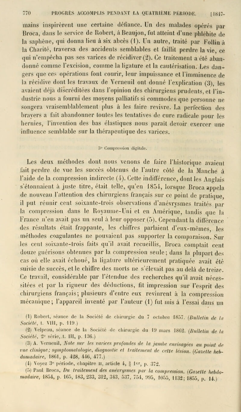 mains inspirèrent une certaine défiance. Un des malades opérés par Broca, dans le service de Robert, àBeaujon, fut atteint d'une phlébite de la saphène, qui donna lieu à six abcès (I). lh\ autre, traité par Follin à la Charité, traversa des accidents semblables et faillit perdre la vie ce qui n'empêcha pas ses varices de récidiver(2). Ce traitement a été aban- donné comme l'excision, comme la ligature et la cautérisation. Les dan* gers que ces opérations font courir, leur impuissance et l'imminence de l,i récidive dont les travaux de Yerneuil ont donné l'explication (3), les avaient déjà discréditées dans l'opinion des chirurgiens prudents et l'in- dustrie nous a fourni des moyens palliatifs si commodes que personne ne songera vraisemblablement plus à les faire revivre. La perfection des brayers a fait abandonner toutes les tentatives de cure radicale pour les hernies, l'invention des bas élastiques nous parait devoir exercer une influence semblable sur la thérapeutique des varices. 3°' Compression ili^itale. Les deux méthodes dont nous venons de faire l'historique avaient fait perdre de vue les succès obtenus de l'autre côté de la Manche à l'aide de la compression indirecte (4). Cette indifférence, dont les Anglais s'étonnaient à juste titre, était telle, qu'en 1851, lorsque Broca appela de nouveau l'attention des chirurgiens français sur ce point de pratiiiue il put réunir cent soixante-trois observations d'anévrysmes traités par la compression dans le Royaume-Uni et en Amérique, tandis que la France n'en avait pas un seul à leur opposer (5). Cependant la différence des résultats était frappante, les chiffres parlaient d'eux-mêmes les méthodes coagulantes ne pouvaient pas supporter la comparaison. Sur les cent soixante-trois faits qu'il avait recueillis, Broca comptait cent douze guérisons obtenues par la compression seule; dans la plupart des cas où elle avait échoué, la Ligature ultérieurement pratiquée avait été suivie de succès, et le chiffre des morts ne s'élevait pas au delà de treize. Ce travail, considérable par l'étendue des recherches qu'il avait néces- sitées et par la rigueur des déductions, fit impression sur l'esprit des chirurgiens français; plusieurs d'entre eux revinrent à la compression mécanique; l'appareil inventé par l'auteur (1) fut mis à l'essai dans un (1) Robert, séance de la Sociélé de chirurgie du 7 octobre 1857. [Bulletin île la Société, t. vin, p. 119.) (i) Velpeau, séance de la .Société de chirurgie du 19 mars 1862. (Bulletin de la Société, 2e série,.t III, p. 136.) (3) A. Verneuil, Note sur les varices profondes <!<■ la jambe envisagées au point, de vue clinique; symptomatologie, diagnostic et traitement de celte lésion. (Gazette heb- domadaire, lXlil, p. 4:28, 446, 477.) (4) Voyez •'! période, chapitre u, article 4, jj 1er, p. .11-2. (5) Paul Broca, Du traitement des anévrysmes par la. compression. [Gaaeite hebdo- madaire, 1854, p. 165, 183,233, 312,343, 537, 754, 995, 1055, I13'2; 1655, p. 14.)