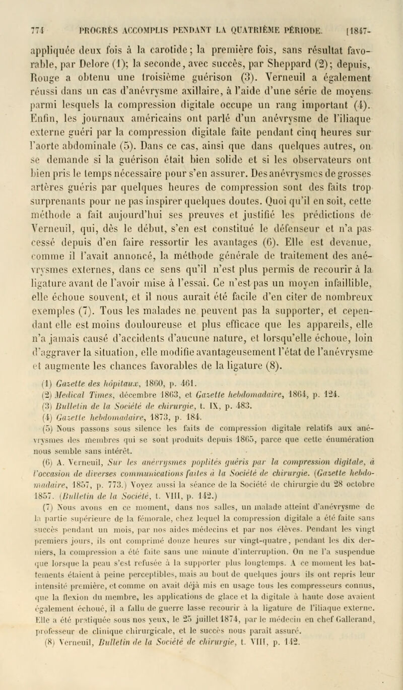 appliquée deux fois à la carotide; la première fois, sans résultat favo- rable, par Delorc (1); la seconde, avec succès, par Sheppard (2); depuis. Rouge a obtenu une troisième guérison (3). Verneuil a également réussi dans un cas d'anévrysme axillaire, à l'aide d'une série de moyens parmi lesquels la compression digitale occupe un rang important (i-). Enfin, les journaux américains ont parlé d'un anévrysme de l'iliaque externe guéri par la compression digitale faite pendant cinq heures sur l'aorte abdominale (5). Dans ce cas, ainsi que dans quelques autres, on se demande si la guérison était bien solide et si les observateurs ont bien pris le temps nécessaire pour s'en assurer. Desanévrysmes de grosses artères guéris par quelques heures de compression sont des faits trop surprenants pour ne pas inspirer quelques doutes. Quoi qu'il en soit, celte méthode a fait aujourd'hui ses preuves et justifié les prédictions de Verneuil, qui, dès le début, s'en est constitué le défenseur et n'a pas cessé depuis d'en faire ressortir les avantages (G). Elle est devenue, comme il l'avait annoncé, la méthode générale de traitement des ané- vrvsmes externes, dans ce sens qu'il n'est plus permis de recourir à la ligature avant de l'avoir mise à l'essai. Ce n'est pas un moyen infaillible, elle échoue souvent, et il nous aurait été facile d'en citer de nombreux exemples (7). Tous les malades ne peuvent pas la supporter, et cepen- dant elle est moins douloureuse et plus efficace que les appareils, elle n'a jamais causé d'accidents d'aucune nature, et lorsqu'elle échoue, loin d'aggraver la situation, elle modifie avantageusement l'état de l'anévrysme et augmente les chances favorables de la ligature (8). (1) Gazette des hôpitaux, 1860, p. 461. (2) Médical Times, décembre 1863, et Gazette hebdomadaire, 1864, p. 124. (3) Bulletin de la Société de chirurgie, t. IX, p. -183. (i) Gazette hebdomadaire, 1873, p. 184. (5) Nous passons sous silence les faits de compression digitale relatifs aux aoé- vrysmes des membres qui se sont produits depuis 1865, parce que cette énumération nous semble sans intérêt. (6) A. Verneuil, Sur les anévrysmes poplités guéris par la compression digitale, à l'occasion de diverses communications finies à la Société de chirurgie. [Gazette hebdo- madaire, 1857, p. 77;!. i Voyez aussi la séance de la Société de chirurgie du vJN octobre 1857. (Bulletin de la Société, t. VIII, p. 142.) (7j Nous avons en ce moment, dans nos salles, un malade atteint d'anévrysme de la partie supérieure de la fémorale, chez lequel la compression digitale a été faite sans succès pendant un mois, par nos aides médecins et par nus élèves. Pendant les vingt premiers juins, ils ont comprimé douze heures sur vingt-quatre, pendant les dix der- niers, la compression a été faite sans une minute d'interruption. On ne l'a suspendue que lorsque la peau s'est refusée à la supporter plus longtemps. A ce moment les bat- tements étaient à peine perceptibles, niais an bout de quelques jours ils ont repris leur intensité pr< mière, el comme on avait déjà mis en usage Puis les compresseurs connus, que la flexion du membre, les applications de glace et la digitale à liante dose avaient également échoué, il a fallu de guerre lasse recourir à la ligature de l'iliaque externe. Elle a été pratiquée sous nos yeux, le 25 juillet 1871, par le médecin en chef Gallerand, professeur de clinique chirurgicale, et le succès nous parait assuré. (8j Verneuil, Bulletin île la Société de chirurgie, t. VIII, p. 1 i2.