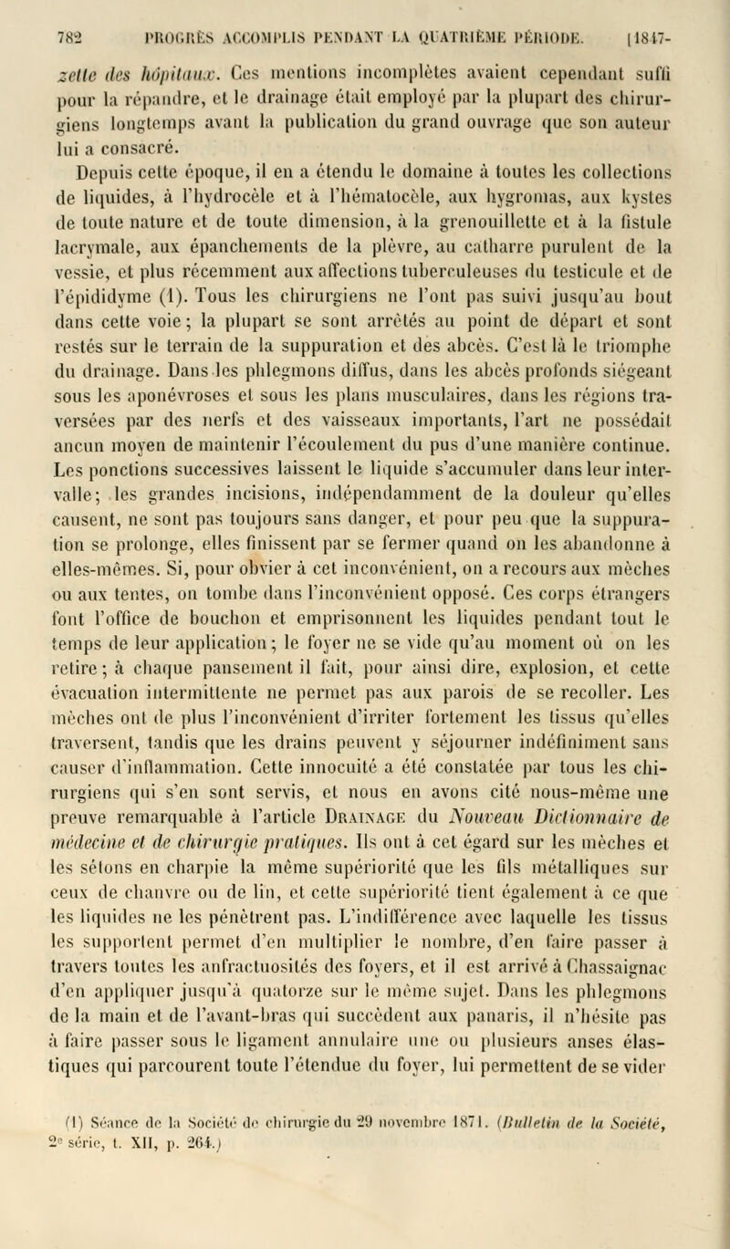 zette ih's hôpitaux. Ces mentions incomplètes avaient cependant sufli pour la répandre, et le drainage était employé par la plupart des chirur- giens longtemps avant la publication du grand ouvrage que son auteur lui a consacré. Depuis cette époque, il en a étendu le domaine à toutes les collections de liquides, à l'hydrocèle et à riiématocèle, aux hygromas, aux kystes de toute nature et de toute dimension, à la grenouillette et à la fistule lacrymale, aux épanchements de la plèvre, au catharre purulent de la vessie, et plus récemment aux affections tuberculeuses du testicule et de l'épididyme (1). Tous les chirurgiens ne l'ont pas suivi jusqu'au bout dans cette voie ; la plupart se sont arrêtés au point de départ et sont restés sur le terrain de la suppuration et des abcès. C'est là le triomphe du drainage. Dans les phlegmons diffus, dans les abcès profonds siégeant sous les aponévroses et sous les plans musculaires, dans les régions tra- versées par des nerfs et des vaisseaux importants, l'art ne possédait ancun moyen de maintenir l'écoulement du pus d'une manière continue. Les ponctions successives laissent le liquide s'accumuler dans leur inter- valle; les grandes incisions, indépendamment de la douleur qu'elles causent, ne sont pas toujours sans danger, et pour peu que la suppura- tion se prolonge, elles finissent par se fermer quand on les abandonne à elles-mêmes. Si, pour obvier à cet inconvénient, on a recours aux mèches ou aux tentes, on tombe dans l'inconvénient opposé. Ces corps étrangers font l'office de bouebon et emprisonnent les liquides pendant tout le temps de leur application ; le foyer ne se vide qu'au moment où on les retire ; à chaque pansement il fait, pour ainsi dire, explosion, et cette évacuation intermittente ne permet pas aux parois de se recoller. Les mèches ont de plus l'inconvénient d'irriter fortement les tissus qu'elles traversent, tandis que les drains peuvent y séjourner indéfiniment sans causer d'inflammation. Cette innocuité a été constatée par tous les chi- rurgiens qui s'en sont servis, et nous en avons cité nous-même une preuve remarquable à l'article Drainage du Nouveau Dictionnaire de médecine et de chirurgie pratiques. Ils ont à cet égard sur les mècbes et les sétons en charpie la même supériorité que les fils métalliques sur ceux de chanvre ou de lin, et cette supériorité tient également à ce que les liquides ne les pénètrent pas. L'indifférence avec laquelle les tissus les supportent permet d'en multiplier le nombre, d'en l'aire passer à travers toutes les anfractuosilés des foyers, et il est arrivé à Cliassaignac d'en appliquer jusqu'à quatorze sur le même sujet. Dans les phlegmons de la main et de l'avant-bras qui succèdent aux panaris, il n'hésite pas à faire passer sous le ligament annulaire une ou plusieurs anses élas- tiques qui parcourent toute l'étendue du foyer, lui permettent de se vider (1) Séance de la Société de chirurgie du 2d novembre 1871. (Bulletin d<- In Société, 2° série, t. XII, p. 264.)