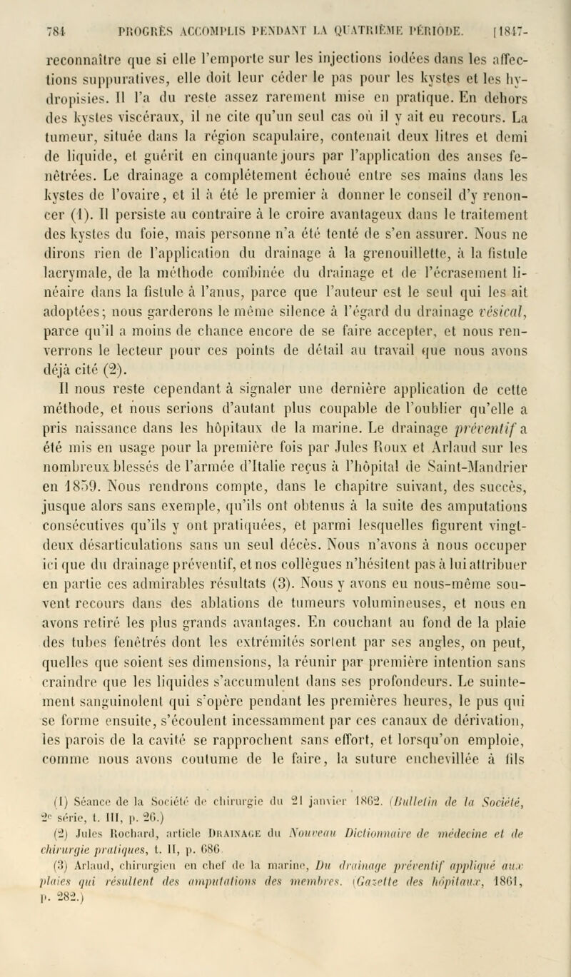 reconnaître que si elle l'emporte sur les injections iodées dans les affec- tions suppuratives, elle doit leur céder le pas pour les kystes et les liy- dropisies. Il l'a du reste assez rarement mise en pratique. En dehors des kystes viscéraux, il ne cite qu'un seul cas où il y ait eu recours. La tumeur, située dans la région scapulaire, contenait deux litres et demi de liquide, et guérit en cinquante jours par l'application des anses fe- nêtrées. Le drainage a complètement échoué entre ses mains dans les kystes de l'ovaire, et il ;'i été le premier à donner le conseil d'y renon- cer (1). Il persiste au contraire à le croire avantageux dans le traitement des kystes du foie, mais personne n'a été tenté de s'en assurer. Nous ne dirons rien de l'application du drainage à la grenouillette, à la fistule lacrymale, de la méthode com'binée du drainage et de l'écrasement li- néaire dans la fistule à l'anus, parce que l'auteur est le seul qui les ait adoptées; nous garderons le même silence à l'égard du drainage vésical, parce qu'il a moins de chance encore de se faire accepter, et nous ren- verrons le lecteur pour ces points de détail au travail que nous avons déjà cité (2). Il nous reste cependant à signaler une dernière application de cette méthode, et nous serions d'autant plus coupahle de l'oublier qu'elle a pris naissance dans les hôpitaux de la marine. Le drainage préventifs été mis en usage pour la première fois par Jules Roux et Arlaud sur les nombreux blessés de l'armée d'Italie reçus à l'hôpital de Saint-Mandrier en 1859. Nous rendrons compte, dans le chapitre suivant, des succès, jusque alors sans exemple, qu'ils ont obtenus à la suite des amputations consécutives qu'ils y ont pratiquées, et parmi lesquelles figurent vingt- deux désarticulations sans un seul décès. Nous n'avons à nous occuper ici que du drainage préventif, et nos collègues n'hésitent pas à lui attribuer en partie ces admirables résultats (3). Nous y avons eu nous-même sou- vent recours dans des ablations de tumeurs volumineuses, et nous en avons retiré les plus grands avantages. En couchant au fond de la plaie des tubes fenêtres dont les extrémités sortent par ses angles, on peut, quelles que soient ses dimensions, la réunir par première intention sans craindre que les liquides s'accumulent dans ses profondeurs. Le suinte- ment sanguinolent qui s'opère pendant les premières heures, le pus qui se forme ensuite, s'écoulent incessamment par ces canaux de dérivation, les parois de la cavité se rapprochent sans effort, et lorsqu'on emploie, comme nous avons coutume de le faire, la suture enchevillée à fils (1) Séance de la Société de chirurgie du 21 janvier 1862. i Bulletin de la Société, -J série, t. III, p. 26.) (2) Jules Rochard, article Drainage du Nouveau Dictionnaire de médecine et de chirurgie pratiques, t. Il, p. 686 (3) Arlaud, chirurgien en chef de la marine, Du drainage préventif appliqué aux plaies (fin résultent des amputations des membres. (Gazette des hôpitaux, 1861, p. 282.)