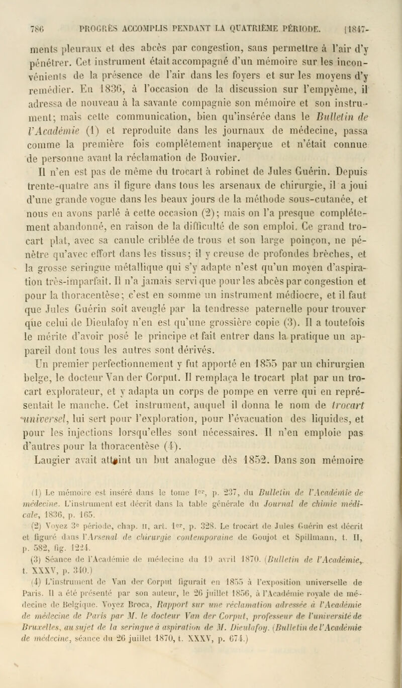ments pleuraux et des abcès par congestion, sans permettre à l'air d'y pénétrer. Cel instrument était accompagné d'un mémoire sur les incon- vénients de la présence de l'air dans les foyers et sur les moyens d'y remédier. En I836, à l'occasion de la discussion sur l'empyème, il adressa de nouveau à la savante compagnie son mémoire et son instru- ment; mais celte communication, bien qu'insérée dans le Bulletin de l'Académie (1) et reproduite dans les journaux de médecine, passa comme la première fois complètement inaperçue et n'était connue de personne avant la réclamation de Bouvier. Il n'en est pas de même du trocart à robinet de Jules Guérin. Depuis trente-quatre ans il figure dans tous les arsenaux de chirurgie, il a joui d'une grande vogue dans les beaux jours de la méthode sous-cutanée, et nous en avons parlé à cette occasion (2); mais on l'a presque complète- ment abandonné, en raison de la difficulté de son emploi. Ce grand tro- cart plat, avec sa canule criblée de trous et son large poinçon, ne pé- nètre qu'avec effort dans les tissus; il y creuse de profondes brèches, et la grosse seringue métallique qui s'y adapte n'est qu'un moyen d'aspira- tion très-imparfait. Il n'a jamais servi que pour les abcès par congestion et pour la thoracentèse; c'est en somme un instrument médiocre, et il faut que Jules Guérin soit aveuglé par la tendresse paternelle pour trouver que celui de Dieulafoy n'en est qu'une grossière copie (3). Il a toutefois le mérite d'avoir posé le principe et fait entrer dans la pratique un ap- pareil dont tous les autres sont dérivés. Un premier perfectionnement y fut apporté en 1855 par un chirurgien belge, le docteur Yan der Corpul. Il remplaça le trocart plat par un tro- cart explorateur, et y adapta un corps de pompe en verre qui en repré- sentait le manche. Cet instrument, auquel il donna le nom de trocart universel, lui sert pour l'exploration, pour l'évacuation des liquides, et pour les injections lorsqu'elles sont nécessaires. Il n'en emploie pas d'autres pour la thoracentèse (i). Laurier avait atteint un but analogue dès 1852. Dans son mémoire (1) Le mémoire e-t inséré dans le tome Ier, p. ~2o~, du Bulletin de rAcadérrlie de médecine. L'instrumenl est décrit dans la table générale du Journal de chimie médi- cale, L836, p. 165. (2) V rio I:', chap. ir. art. Ier, p. 328. Le trocart de Jules Guérin esi décrit et figuré dans Y Arsenal il- chirurgie contemporaine de Goujot et Spillmann. t. Il, p. 582, fig. 1224. ^;!j Séance de L'Académie de médecine du 19 avril isTo. [Bulletin de l'Académie, t. XXXV, p. 340.) ii L'instrument de Van der Corpul figurait rw 1855 à l'exposition universelle de Paris. 11 a été présenté par son auteur, le 26 juillet 1856, à l'Académie royale ùe mé- decine de Belgique. Voyez Broca, Rapport sur ut<>- réclamation adressée « l'Aeadémie de Paris par ][. le docteur Van der Corput, professeur de l'université de Bruxelles, ausujet de la seringueà aspiration de .1/. Dieulafoy. (Bulletin de l'Académie ce du 26 juillet 1870, t. XXXV, p. 674.)