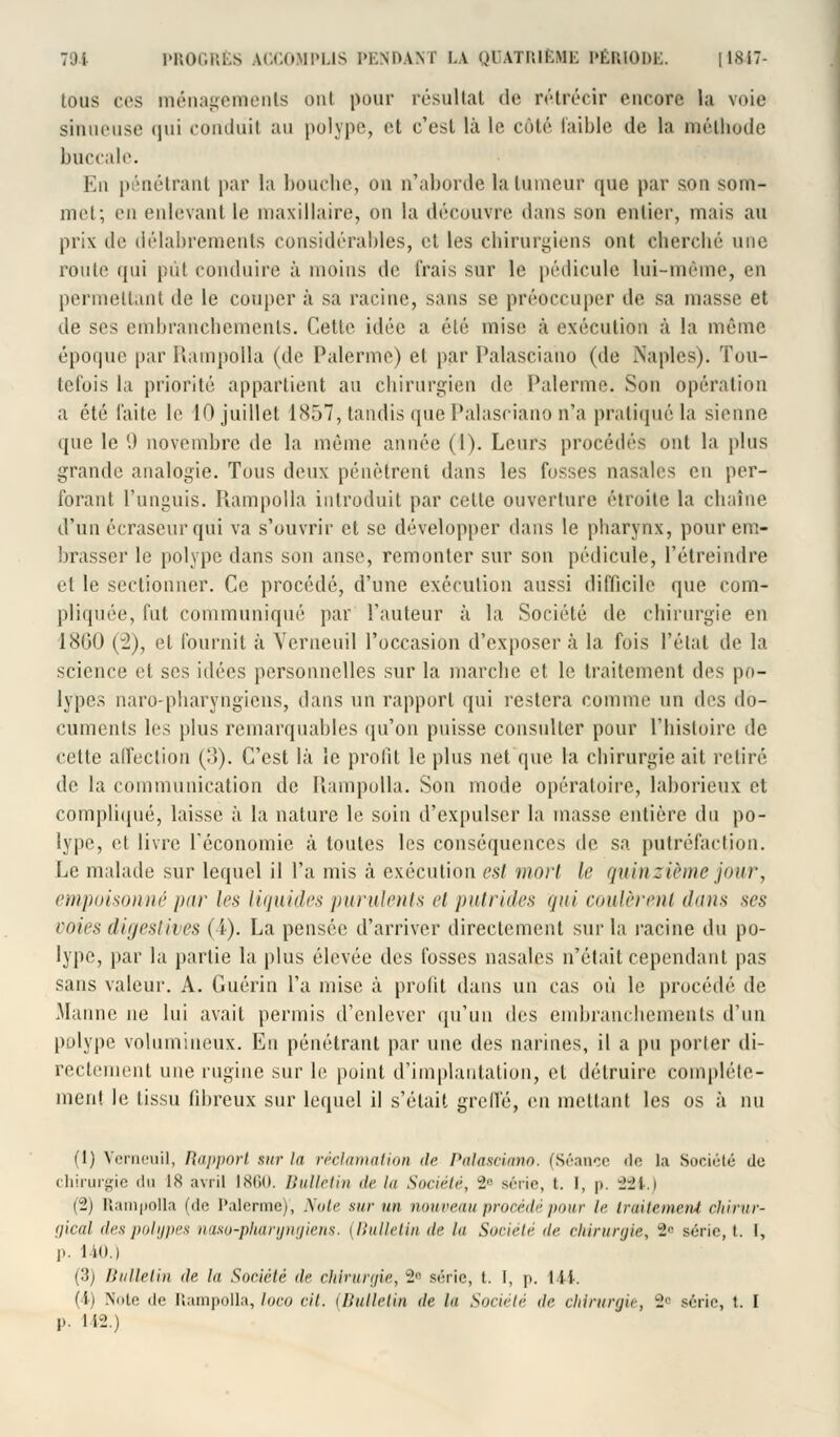 tous ces ménagements ont pour résultat de rétrécir encore la voie sinueuse qui conduit au polype, et c'est là le côté faible de la méthode buccale. En pénétrant par la bouche, on n'aborde la tumeur que par son som- met; en enlevant le maxillaire, on la découvre dans son entier, mais au prix de délabrements considérables, et les chirurgiens ont cherché une route qui pûl conduire à moins de Irais sur le pédicule lui-même, en permettant de le couper à sa racine, sans se préoccuper de sa masse et de ses embranchements. Celle idée a été mise à exécution à la même époque par Rampolla (de Palerme) et par Palasciano (de Naples). Tou- tefois la priorité appartient au chirurgien de Palerme. Son opération a été faite le 10 juillet 1857, tandis que Palasciano n'a pratiqué la sienne que le 9 novembre de la même année (1). Leurs procédés ont la plus grande analogie. Tous deux pénètrent dans les fosses nasales en per- forant l'unguis. Rampolla introduit par cette ouverture étroite la chaîne d'un écraseur qui va s'ouvrir et se développer dans le pharynx, pour em- brasser le polype dans son anse, remonter sur son pédicule, l'étreindre et le sectionner. Ce procédé, d'une exécution aussi difficile que com- pliquée, fut communiqué par l'auteur à la Société de chirurgie en 1800 (2), et fournit à Verneuil l'occasion d'exposer à la fois l'état de la science et ses idées personnelles sur la marche et le traitement des po- lypes naro-pharyngiens, dans un rapport qui restera comme un des do- cuments les plus remarquables qu'on puisse consulter pour l'histoire de cette affection (3). C'est là le profit le plus net que la chirurgie ait retiré de la communication de Rampolla. Son mode opératoire, laborieux et compliqué, laisse à la nature le soin d'expulser la masse entière du po- lype, et livre l'économie à toutes les conséquences de sa putréfaction. Le malade sur lequel il l'a mis à exécution est moii le quinzième jour, empoisonné par les liquides purulents et putrides qui coulèrent dans ses voies digestives (4). La pensée d'arriver directement sur la racine du po- lype, par la partie la plus élevée des fosses nasales n'était cependant pas sans valeur. A. Guérin l'a mise à profit dans un cas où le procédé de Manne ne lui avait permis d'enlever qu'un des embranchements d'un polype volumineux. En pénétrant par une des narines, il a pu porter di- rectement une rugine sur le point d'implantation, et détruire complète- ment le tissu fibreux sur lequel il s'était greffe, en mettant les os à nu (1) Verneuil, Rapport sur la réclamation de Palasciano. (Séance «le la Société de chirurgie du 18 avril 1860. Bulletin de lu Société, i série, t. 1, p. 22t.) (2) lîampolla (de Palerme), Note sur un nouveau procédé pour le traitement chirur- gical des polypes naxo-pharyngiens, (Bulletin de lu Société <i<- chirurgie, 2R série, t. I, p. 140.) (3) Bulletin île la Société de chirurgie, -r série, t.. I, p. 144. (4) Note de Rampolla, loco cit. (Bulletin <lc lu Société de chirurgie, 2« série, t. I l». 142.)