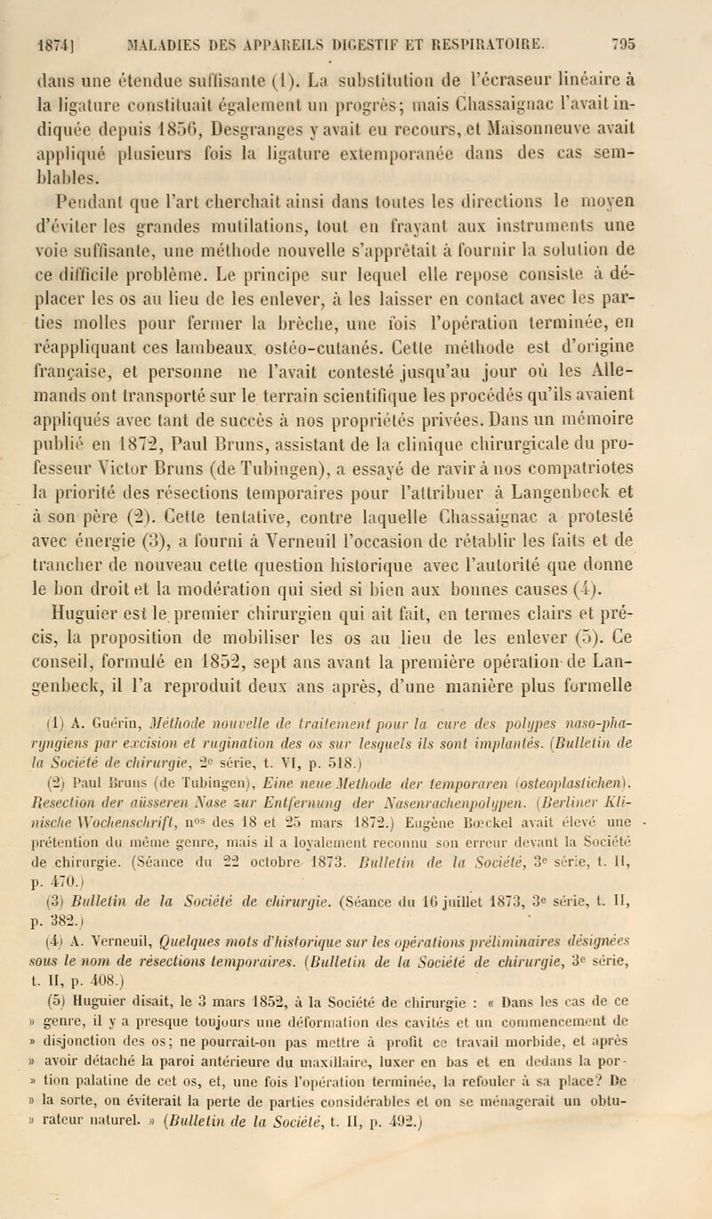 dans une étendue suffisante (1). La substitution de l'écraseur linéaire à la ligature constituait également un progrès; mais Chassaigaac l'avait in- diquée depuis 1856, Desgranges y avait eu recours, et Maisonneuve avait appliqué plusieurs fois la ligature extemporanée dans des cas sem- blables. Pendant que l'art cherchait ainsi dans toutes les directions le moyen d'éviter les grandes mutilations, tout en frayant aux instruments une voie suffisante, une méthode nouvelle s'apprêtait à fournir la solution de ce difficile problème. Le principe sur lequel elle repose consiste à dé- placer les os au lieu de les enlever, à les laisser en contact avec les par- ties molles pour fermer la brèche, une fois l'opération terminée, en réappliquant ces lambeaux ostéo-cutanés. Cette méthode est d'origine française, et personne ne l'avait contesté jusqu'au jour où les Alle- mands ont transporté sur le terrain scientifique les procédés qu'ils avaient appliqués avec tant de succès à nos propriétés privées. Dans un mémoire publié en 1872, Paul Bruns, assistant de la clinique chirurgicale du pro- fesseur Victor Bruns (de Tubiugen), a essayé de ravir à nos compatriotes la priorité des résections temporaires pour l'attribuer à Langenbeck et à son père (2). Cette tentative, contre laquelle Ghassaignac a protesté avec énergie (3), a fourni à Verneuil l'occasion de rétablir les faits et de trancher de nouveau cette question historique avec l'autorité que donne le bon droit et la modération qui sied si bien aux bonnes causes (i). Huguier est le premier chirurgien qui ait fait, en termes clairs et pré- cis, la proposition de mobiliser les os au lieu de les enlever (5). Ce conseil, formulé en 1852, sept ans avant la première opération-de Lan- genbeck, il l'a reproduit deux ans après, d'une manière plus formelle (1) A. Guérin, Méthode nouvelle île traitement pour la cure des polypes naso-pha- ryngiens par excision et rugination des os sur lesquels ils sont implantés. {Bulletin de la Société de chirurgie, 2e série, t. VI, p. 518.) (2) l'aul iJruiis (de Tubingen), Eine neue Méthode der lemporaren (osteoplastichen). Resection der aiisseren Nase sur Entjernung der Nasenrachenpolypen. [Berliner Kli- nische Woclienschrift, nos des 18 et 25 mars 187:2.) Eugène Bœckel avait élevé une prétention du même genre, mais il a loyalement reconnu son erreur devant la Société de chirurgie. (Séance du 22 octobre 1873. Bulletin de la Société, 3e série, t. Il, p. 4-70.1 (3) Bulletin de la Société de chirurgie. (Séance du 10 juillet 1873, 3° série, t. II, p. 382.i i ii A. Verneuil, Quelques mots d'historique sur les opérations préliminaires désignées sous le nom de résections temporaires. (Bulletin de la Société de chirurgie, 3L' série, t. II, p. 408.) (5) Huguier disait, le 3 mars 1852, à la Société de chirurgie : « Dans les cas de ce » genre, il y a presque toujours une déformation des cavités et un commencement de » disjonction des os; ne pourrait-on pas mettre à profit ce travail morbide, et après » avoir détaché la paroi antérieure du maxillaire, luxer en bas et en dedans la por- » tion palatine de cet os, et, une fois l'opération terminée, la refouler à sa place? De » la sorte, on éviterait la perte de parties considérables et on se ménagerait un obtu- » ratcur naturel. » (Bulletin de la Société, t. II, p. 41)2.;