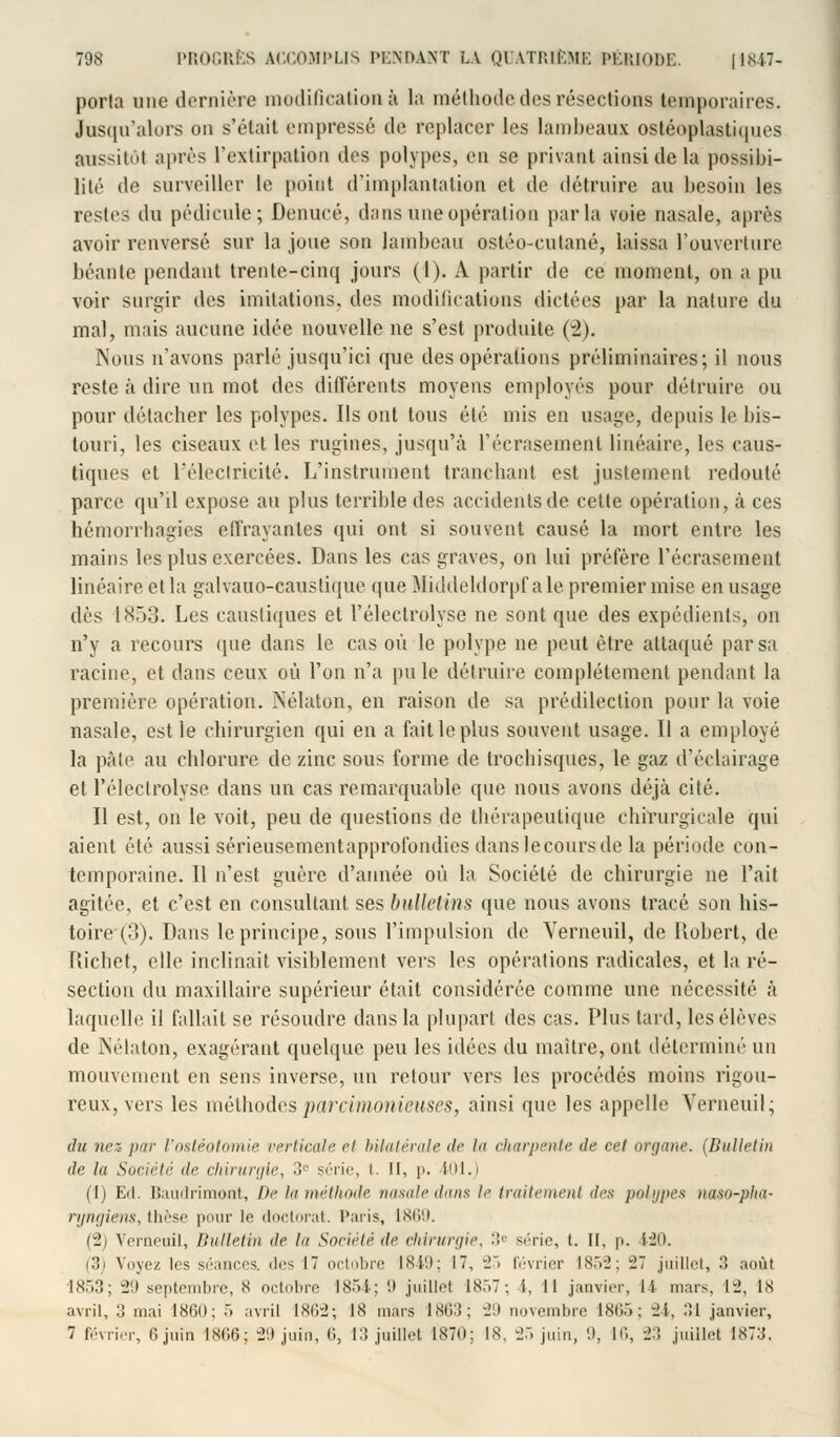 poria one dernière modification à la méthode des résections temporaires. Jusqu'alors on s'était empressé tle replacer les lambeaux ostéoplastiques aussitôt après l'extirpation des polypes, en se privant ainsi de la possibi- lité de surveiller le point d'implantation et de détruire au besoin les restes du pédicule; Denucé, dans une opération parla voie nasale, après avoir renversé sur la joue son lambeau ostéo-cutané, laissa l'ouverture béante pendant trente-cinq jours (1). A partir de ce moment, on a pu voir surgir des imitations, des modifications dictées par la nature du mal, mais aucune idée nouvelle ne s'est produite (2). Nous n'avons parlé jusqu'ici que des opérations préliminaires; il nous reste à dire un mot des différents moyens employés pour détruire ou pour détacher les polypes. Ils ont tous été mis en usage, depuis le bis- touri, les ciseaux et les rugines, jusqu'à l'écrasement linéaire, les caus- tiques et l'électricité. L'instrument tranchant est justement redouté parce qu'il expose au plus terrible des accidents de celle opération, à ces hémorrbagies effrayantes qui ont si souvent causé la mort entre les mains les plus exercées. Dans les cas graves, on lui préfère l'écrasement linéaire et la galvauo-causlique que Middeldorpf aie premier mise en usage dès 1853. Les caustiques et l'électrolyse ne sont que des expédients, on n'y a recours que dans le cas où le polype ne peut être attaqué par sa racine, et dans ceux où l'on n'a pu le détruire complètement pendant la première opération. Nélaton, en raison de sa prédilection pour la voie nasale, est le chirurgien qui en a fait le plus souvent usage. Il a employé la pâte au chlorure de zinc sous forme de trocbisques, le gaz d'éclairage et l'électrolyse dans un cas remarquable que nous avons déjà cité. Il est, on le voit, peu de questions de thérapeutique chirurgicale qui aient été aussi sérieusementapprofondies dans lecoursde la période con- temporaine. Il n'est guère d'année où la Société de chirurgie ne l'ait agitée, et c'est en consultant ses bulletins que nous avons tracé son his- toire (3). Dans le principe, sous l'impulsion de Verneuil, de Robert, de Richet, elle inclinait visiblement vers les opérations radicales, et la ré- section du maxillaire supérieur était considérée comme une nécessité à laquelle il fallait se résoudre dans la plupart des cas. Plus tard, les élèves de Nélaton, exagérant quelque peu les idées du maître, ont déterminé un mouvement en sens inverse, un retour vers les procédés moins rigou- reux, vers les méthodes parcimonieuses, ainsi que les appelle Verneuil; du nez par l'ostéotomie verticale et bilatérale <!<• la charpente de cet organe. (Bulletin de la Société de chirurgie, 3e série, t. Il, |>. 101.) (1) Ed. Baudrimont, De la méthode nasale dans le traitement df* polypes naso-pha- ryngiens, thèse pour le doctorat. Paris, 1869. (2) Verneuil, Bulletin île la Société de chirurgie, 3e série, t. II, \>. 120. (3) Voyez les séances, des 17 octobre 1849; I, 25 février I8.V2: -27 juillet, 3 août 1853; 29 septembre, 8 oriol.ro 1854; 9 juillel ix:,7 ; i, Il janvier, li mars, 12, 18 avril, :! mai 1861): 5 avril 1862; 18 mars 1863; 2!) novembre INC.. ; 24, M janvier, 7 février, 6 juin 1866; -21) juin, 6, 13 juillet 1870; 18. 25 juin, 9, 16, -2.'! juillet 1873,