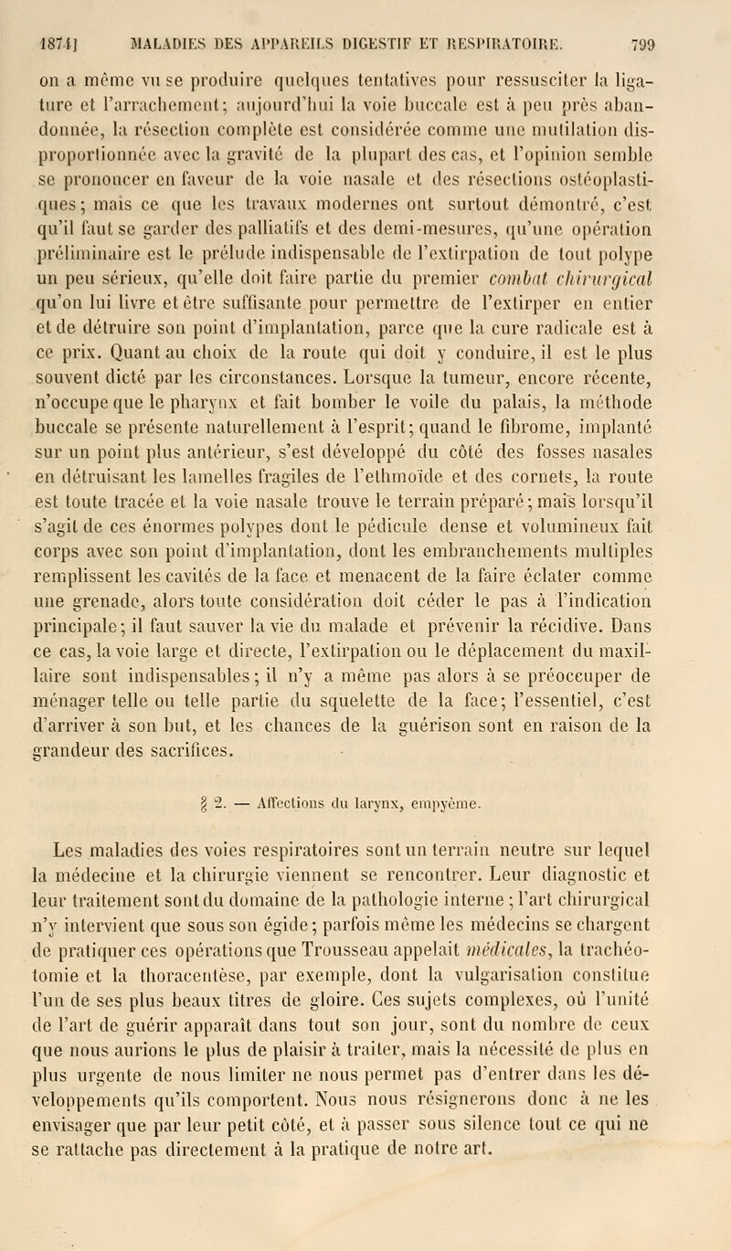 on a môme vu se produire quelques tentatives pour ressusciter la liga- ture et l'arrachement; aujourd'hui la voie buccale est à peu près aban- donnée, la résection complète est considérée comme une mutilation dis- proportionnée avec la gravité de la plupart des cas, et l'opinion semble se prononcer en faveur de la voie nasale et des résections ostéoplasti- ques; mais ce que les travaux modernes ont surtout démontré, c'est qu'il faut se garder des palliatifs et des demi-mesures, qu'une opération préliminaire est le prélude indispensable de l'extirpation de tout polype un peu sérieux, qu'elle doit faire partie du premier combat chirurgical qu'on lui livre et être suffisante pour permettre de l'extirper en entier et de détruire son point d'implantation, parce que la cure radicale est à ce prix. Quant au choix de la roule qui doit y conduire, il est le plus souvent dicté par les circonstances. Lorsque la tumeur, encore récente, n'occupe que le pharynx et fait bomber le voile du palais, la méthode buccale se présente naturellement à l'esprit; quand le fibrome, implanté sur un point plus antérieur, s'est développé du côté des fosses nasales en détruisant les lamelles fragiles de l'ethmoïde et des cornets, la route est toute tracée et la voie nasale trouve le terrain préparé; mais lorsqu'il s'agit de ces énormes polypes dont le pédicule dense et volumineux fait corps avec son point d'implantation, dont les embranchements multiples remplissent les cavités de la face et menacent de la faire éclater comme une grenade, alors toute considération doit céder le pas à l'indication principale; il faut sauver la vie du malade et prévenir la récidive. Dans ce cas, la voie large et directe, l'extirpation ou le déplacement du maxil- laire sont indispensables ; il n'y a même pas alors a se préoccuper de ménager telle ou telle partie du squelette de la face; l'essentiel, c'est d'arriver à son but, et les chances de la guérison sont en raison de la grandeur des sacrifices. § 2. — Affections du larynx, empyème. Les maladies des voies respiratoires sont un terrain neutre sur lequel la médecine et la chirurgie viennent se rencontrer. Leur diagnostic et leur traitement sont du domaine de la pathologie interne ; l'art chirurgical n'y intervient que sous son égide; parfois même les médecins se chargent de pratiquer ces opérations que Trousseau appelait médicales, la trachéo- tomie et la thoracenlèse, par exemple, dont la vulgarisation constitue l'un de ses plus beaux titres de gloire. Ces sujets complexes, où l'unité de l'art de guérir apparaît dans tout son jour, sont du nombre de ceux que nous aurions le plus de plaisir à traiter, mais la nécessité de plus en plus urgente de nous limiter ne nous permet pas d'entrer dans les dé- veloppements qu'ils comportent. Nous nous résignerons donc à ne les envisager que par leur petit côté, et à passer sous silence tout ce qui ne se rattache pas directement à la pratique de notre art.