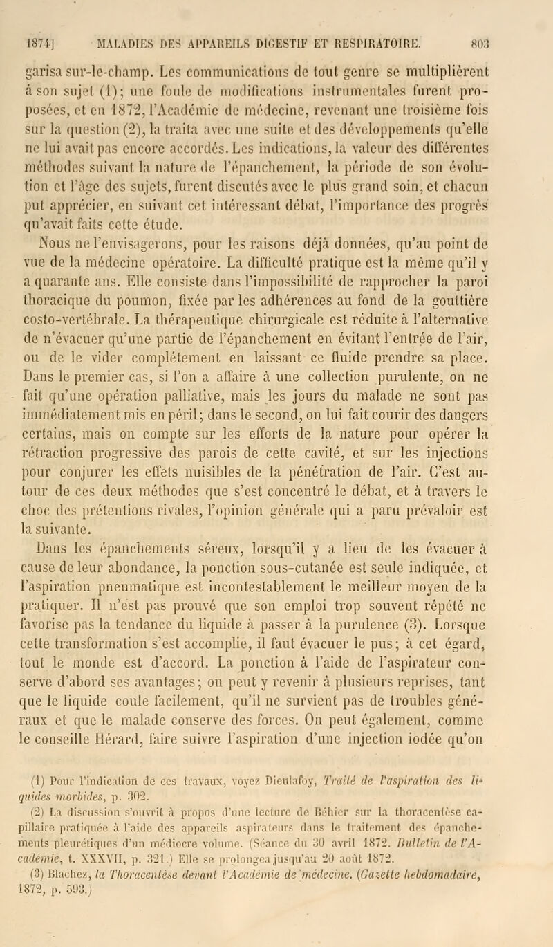 garisa sur-le-champ. Les communications de tout genre se multiplièrent à son sujet (1); une foule de modifications instrumentales furent pro- posées, et eu 1872, l'Académie de médecine, revenant une troisième fois sur la question (2), la traita avec une suite et des développements qu'elle ne lui avait pas encore accordés. Les indications, la valeur des différentes méthodes suivant la nature de l'épanchement, la période de son évolu- tion et l'âge des sujets, furent discutés avec le plus grand soin, et chacun put apprécier, en suivant cet intéressant débat, l'importance des progrès qu'avait faits cette étude. Nous ne l'envisagerons, pour les raisons déjà données, qu'au point de vue de la médecine opératoire. La difficulté pratique est la même qu'il y a quarante ans. Elle consiste dans l'impossibilité de rapprocher la paroi thoracique du poumon, fixée parles adhérences au fond de la gouttière costo-vertéhrale. La thérapeutique chirurgicale est réduite à l'alternative de n'évacuer qu'une partie de l'épanchement en évitant l'entrée de l'air, ou de le vider complètement en laissant ce fluide prendre sa place. Dans le premier cas, si l'on a affaire à une collection purulente, on ne fait qu'une opération palliative, mais les jours du malade ne sont pas immédiatement mis en péril; dans le second, on lui fait courir des dangers certains, mais on compte sur les efforts de la nature pour opérer la rétraction progressive des parois de cette cavité, et sur les injections pour conjurer les effets nuisihles de la pénétration de l'air. C'est au- tour de ces deux méthodes que s'est concentré le débat, et à travers le choc des prétentions rivales, l'opinion générale qui a paru prévaloir est la suivante. Dans les épanchements séreux, lorsqu'il y a lieu de les évacuer à cause de leur abondance, la ponction sous-cutanée est seule indiquée, et l'aspiration pneumatique est incontestablement le meilleur moyen de la pratiquer. Il n'est pas prouvé que son emploi trop souvent répété ne favorise pas la tendance du liquide à passer ta la purulence (3). Lorsque celte transformation s'est accomplie, il faut évacuer le pus; à cet égard, tout le monde est d'accord. La ponction à l'aide de l'aspirateur con^ serve d'abord ses avantages; on peut y revenir à plusieurs reprises, tant que le liquide coule facilement, qu'il ne survient pas de troubles géné- raux et que le malade conserve des forces. On peut également, comme le conseille Hérard, faire suivre l'aspiration d'une injection iodée qu'on (1) Pour l'indication de ces travaux, voyez Dieulafuy, Traité de l'aspiration des li- quides morbides, p. 302. (2) La discussion s'ouvrit à propos d'une lecture do Bêhicr sur la tlinracenlèse ca- pillaire pratiquée à l'aide des appareils aspirateurs dans le traitemenl des épanche- ments plcurôtiqucs d'un médiocre volume. (Séance du 30 avril 1872. Bulletin de l'A- cadémie, t. XXXVII, p. 321.) Elle se prolongea jusqu'au 20 août 1872. (3) Blachez, la Thoracentèse devant l'Académie de'médecine. [Gazette hebdomadaire,