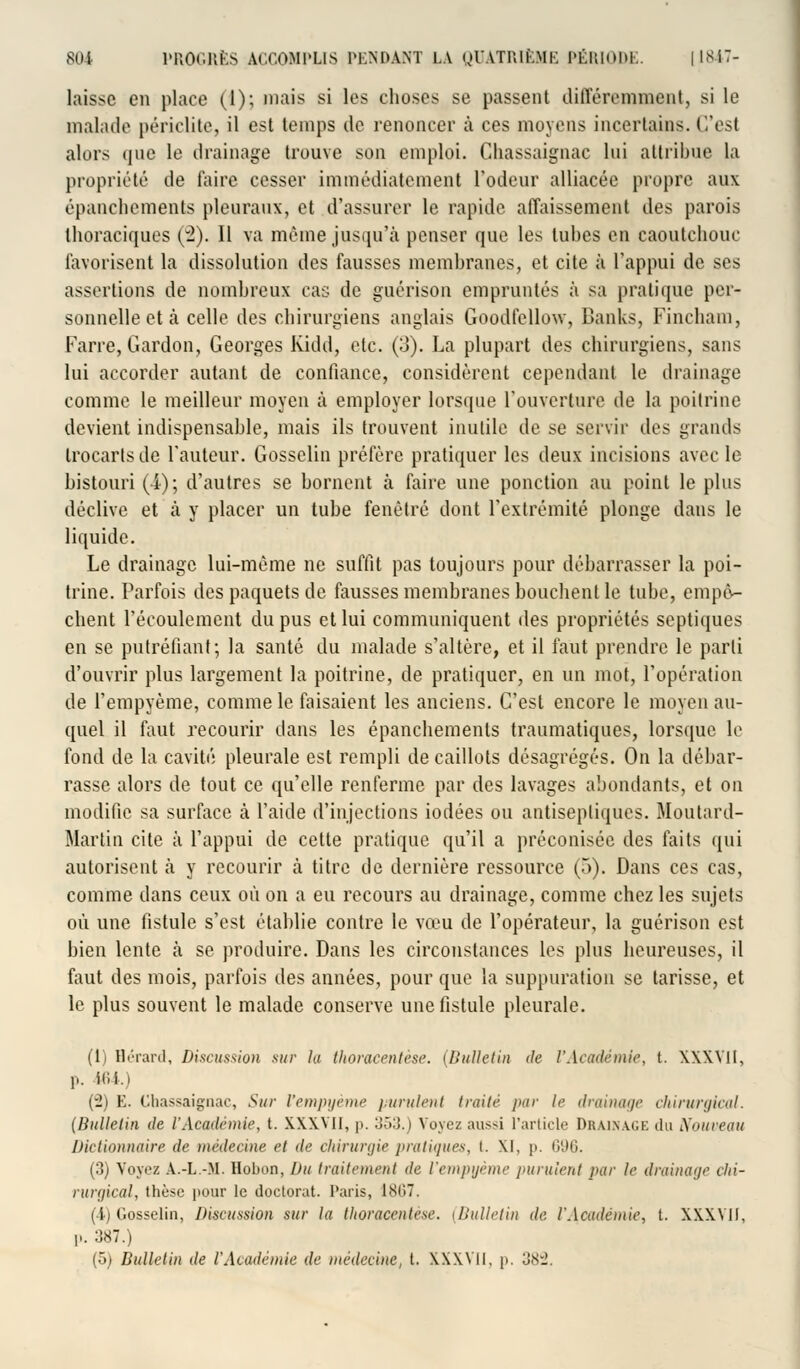 laisse en place (1); niais si les choses se passent différemment, si le malade périclite, il est temps île renoncer à ces moyens incertains. C'est alors que le drainage trouve son emploi. Ghassaignac lui attribue la propriété de faire cesser immédiatement l'odeur alliacée propre aux épanchements pleuraux, et d'assurer le rapide affaissement des parois thoraciques (2). Il va même jusqu'à penser que les tubes en caoutchouc favorisent la dissolution des fausses membranes, et cite à l'appui de ses assertions de nombreux cas de guérison empruntés à sa pratique per- sonnelle et à celle des chirurgiens anglais Goodfellow, Banks, Fincham, Farre, Gardon, Georges Kidd, etc. (3). La plupart des chirurgiens, sans lui accorder autant de confiance, considèrent cependant le drainage comme le meilleur moyen à employer lorsque l'ouverture de la poitrine devient indispensable, mais ils trouvent inutile de se servir des grands trocarlsde l'auteur. Gossclin préfère pratiquer les deux incisions avec le bistouri (4); d'autres se bornent à faire une ponction au point le plus déclive et à y placer un tube fenêtre dont l'extrémité plonge dans le liquide. Le drainage lui-même ne suffit pas toujours pour débarrasser la poi- trine. Parfois des paquets de fausses membranes bouchent le tube, empê- chent l'écoulement du pus et lui communiquent des propriétés septiques en se putréfiant; la santé du malade s'altère, et il faut prendre le parti d'ouvrir plus largement la poitrine, de pratiquer, en un mot, l'opération de l'empyème, comme le faisaient les anciens. C'est encore le moyen au- quel il faut recourir dans les épanchements traumatiques, lorsque le fond de la cavité pleurale est rempli de caillots désagrégés. On la débar- rasse alors de tout ce qu'elle renferme par des lavages abondants, et on modifie sa surface à l'aide d'injections iodées ou antiseptiques. Moutard- Martin cite à l'appui de cette pratique qu'il a préconisée des faits qui autorisent à y recourir à titre de dernière ressource (5). Dans ces cas, comme dans ceux où on a eu recours au drainage, comme chez les sujets où une fistule s'est établie contre le vœu de l'opérateur, la guérison est bien lente à se produire. Dans les circonstances les plus heureuses, il faut des mois, parfois des années, pour que la suppuration se tarisse, et le plus souvent le malade conserve une fistule pleurale. (1) Hérard, Discussion sur la thoraeentèse. (Bulletin de l'Académie, t. XXXVII, p. 464.) (2) E. Ghassaignac, Sur l'empyème purulent traité par le drainage chirurgical. (Bulletin de l'Académie, t. XXXVII, p. 353.) Voyez aus^i l'article Drainage du Nouveau Dictionnaire de médecine et de chirurgie pratiques, i. XI, i>. 696. (3) Voyez A.-L.-M. Hobon, Du traitement de l'empyème purulent par le drainage chi- rurgical, thèse pour le doctorat. Paris, 18H7. i ii C.osselin, Discussion sur la thoraeentèse. (Bulletin de l'Académie, l. XXWH, p. 387.) (5) Bulletin de l'Académie de médecine, t. XXXVII, p. 382.