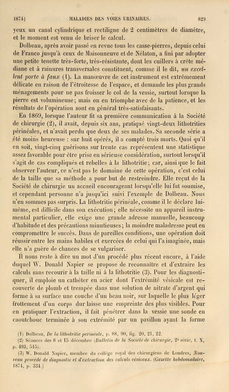 yeux un canal cylindrique et rectiligne de 2 centimètres de diamètre, et le moment est venu de briser le calcul. Dolbeau, après avoir passé en revue tous les casse-pierres, depuis celui de Franco jusqu'à ceux de Maisonneuve et de Nélaton, a fini par adopter une petite tenette très-forte, très-résistante, dont les cuillers à crête mé- diane et à rainures transversales constituent, comme il le dit, un excel- lent porte à faux (1). La manœuvre de cet instrument est extrêmement délicate en raison de l'étroitesse de l'espace, et demande les plus grands ménagements pour ne pas froisser le col de la vessie, surtout lorsque la pierre est volumineuse; mais on en triomphe avec de la patience, et les résultats de l'opération sont en général très-satisfaisants. En 1869, lorsque l'auteur fit sa première communication à la Société de chirurgie (2), il avait, depuis six ans, pratiqué vingt-deux lithotrities périnéales, et n'avait perdu que deux de ses malades. Sa seconde série a été moins heureuse : sur huit opérés, il a compté trois morts. Quoi qu'il en soit, vingt-cinq guérisons sur trente cas représentent une statistique assez favorable pour être prise en sérieuse considération, surtout lorsqu'il s'agit de cas compliqués et rebelles à la lithotritie; car, ainsi que le fait observer l'auteur, ce n'est pas le domaine de cette opération, c'est celui de la taille que sa méthode a pour but de restreindre. Elle reçut de la Société de chirurgie un accueil encourageant lorsqu'elle lui fut soumise, et cependant personne n'a jusqu'ici suivi l'exemple de Dolbeau. Nous n'en sommes pas surpris. La lithotritie périnéale, comme il le déclare lui- même, est difficile dans son exécution; elle nécessite un appareil instru- mental particulier, elle exige une grande adresse manuelle, beaucoup d'habitude et des précautions minutieuses; la moindre maladresse peut en compromettre le succès. Dans de pareilles conditions, une opération doit réussir entre les mains habiles et exercées de celui qui l'a imaginée, mais elle n'a guère de chances de se vulgariser. Il nous reste à dire un mot d'un procédé plus récent encore, à l'aide duquel W. Donald Napier se propose de reconnaître et d'extraire les calculs sans recourir à la taille ni à la lithotritie (3). Pour les diagnosti- quer, il emploie un cathéter en acier dont l'extrémité vésicale est re- couverte de plomb et trempée dans une solution de nitrate d'argent qui forme à sa surface une couche d'un beau noir, sur laquelle le plus léger frottement d'un corps dur laisse une empreinte des plus visibles. Pour en pratiquer l'extraction, il fait pénétrer dans la vessie une sonde en caoutchouc terminée à son extrémité par un pavillon ayant la forme (1) Dolbeau, De la lithotritie périnéale, p. 88, 90, fig. 20, 21, 22. (2) Séances îles 8 et 15 décembre (Bulletin de la Société de chirurgie, 2L'série, t. X, p. 493, 515). (3) W. Donald Napier, membre du collège royal des chirurgiens de Londres, Nou- veau procédé de diagnostic et d'extraction des calculs résicaux. (Gazette hebdomadaire, 1874, p. 334.)