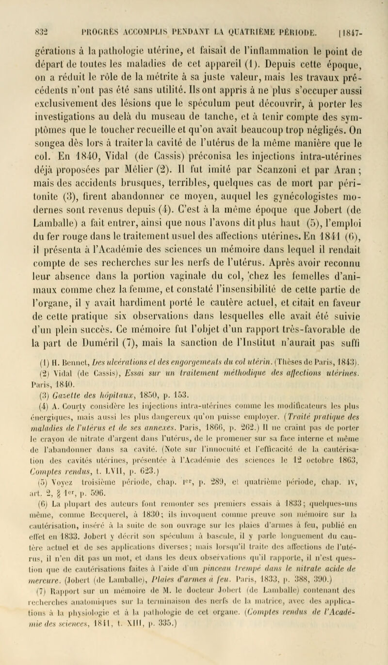 gérations à la pathologie utérine, cl faisait de l'inflammation le point do départ de toutes les maladies de cet appareil (1). Depuis cette époque, on a réduit le rôle de la métrite à sa juste valeur, mais les travaux pré- cédents n'ont pas été sans utilité. Ils ont appris à ne plus s'occuper aussi exclusivement des lésions que le spéculum peut découvrir, à porter les investigations au delà du museau de tanche, et à tenir compte des sym- ptômes que le toucher recueille cl qu'on avait beaucoup trop négligés. On songea dès lors à traiter la cavité de l'utérus de la même manière que le col. En 1840, Vidal (de Cassis) préconisa les injections intra-utérines déjà proposées par Mèlier (2). Il l'ut imité par Scanzoni et par Aran ; mais des accidents brusques, terribles, quelques cas de mort par péri- tonite ÇA), tirent abandonner ce moyen, auquel les gynécologistes mo- dernes sont revenus depuis (i). C'est à la même époque que Jobert (de Lamballe) a fait entrer, ainsi que nous l'avons dit plus haut (5), l'emploi du fer rouge dans le traitement usuel des affections utérines. En 18il (('»), il présenta à l'Académie des sciences un mémoire dans lequel il rendait compte de ses recherches sur les nerfs de l'utérus. Après avoir reconnu leur absence dans la portion vaginale du col, chez les femelles d'ani- maux comme chez la femme, et constaté l'insensibilité de celte partie de l'organe, il y avait hardiment porté le cautère actuel, et citait en faveur de cette pratique six observations dans lesquelles elle avait été suivie d'un plein succès. Ce mémoire fut l'objet d'un rapport très-favorable de la part de Duméril (7), mais la sanction de l'Institut n'aurait pas suffi (1) II. Bennet, Des ulcérations el des engorgements du col utérin. (Thèsesde Paris, 1843). (2) Vidal («le Cassis), Essai sur un traitement méthodique des aj]eclwus utérines. Paris, 1840. (!) liuzette des hôpitaux, 1850) p. I •>:!■ (4) A. Courty considère les injections intra-utérines comme 1rs modificateurs les plus énergiques, mais aussi les plus dangereux qu'on puisse employer. [Traité pratique des maladies île l'utérus el de ses annexes. Paris, 1866, p. 262.) Il ne craint pas de porter le crayon île nitrate d'argent dans l'utérus, de le promener sur sa face interne et même de l'abandonner dans sa cavité. (Noie sur l'innocuité et l'efficacité de la cautérisa- tion i\e^ cavités utérines, présentée à l'Académie des sciences le 1- octobre Ini;:!, Comptes rendus, t. LVII, p. 623.j (5) Voyez troisième période, chap. rr, p. 289, el quatrième période, chap. iv, art. 2, g 1er, p. 596. (G) La (dupait des auteurs l'on! remonter ses premiers essais à lHIilî; quelques-uns même, comme Becquerel, à 1830; ils invoquent l'onmie prome mmi mémoire sur la cautérisation, inséré à la suite de, son ouvrage sur les plaies d'armes à feu, publié en ell'el eu 1H33. Jobert y décrit son spéculum à bascule, il y parle longuement du cau- tère actuel et de ses applications diverses; mais lorsqu'il traite dos affections de l'uté- rus, il n'en dit pas un mol, el dans les deux observations qu'il rappelle, il n'est ipies- lion que de cautérisations faites à l'aide d'un pinceau trempé dans le nitrate acide de mercure; (Joberl (de Lamballe), Plaies d'armes a jeu. Pans. 1833, p. 388, 390.) (7) Rapport sur un mémoire de M. le docteur Jobert (de Lamballe) contenant des recherches anatomiques sur la terminaison des nerfs de la matrice, ^\>'e des applica- tions à la physiologie el à la pathologie de cet organe. [Comptes rendus de l'Acadé- mie des sciences, 1841, i. Mil, p. 335.)