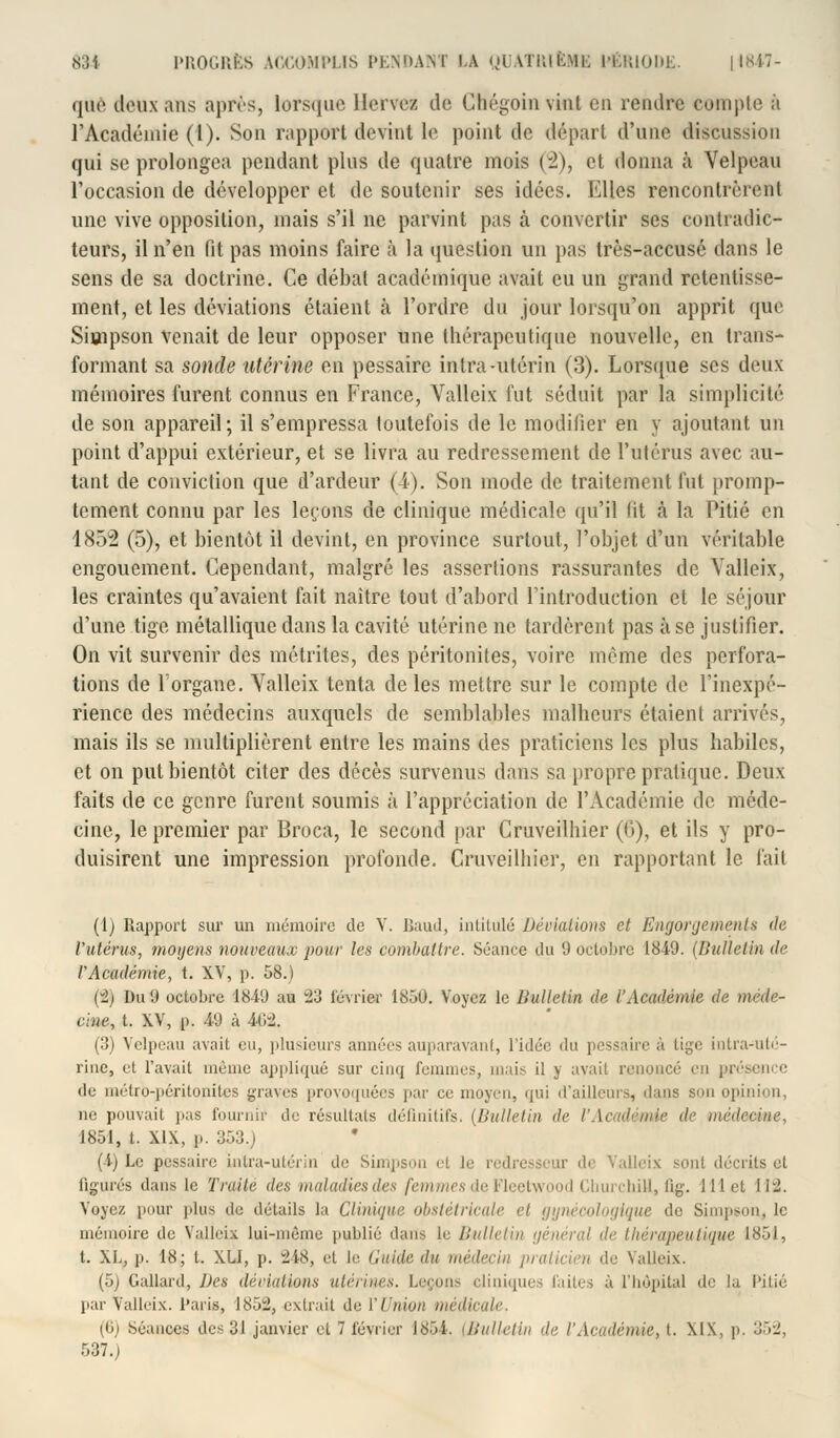 quê deux ans après, lorsque llervez de Chégoin vint eu rendre compte à l'Académie (4). Son rapport devint le point de départ d'une discussion qui se prolongea pendant plus de quatre mois (2), et donna h Velpeau l'occasion de développer et de soutenir ses idées. Mlles rencontrèrent une vive opposition, mais s'il ne parvint pas à convertir ses contradic- teurs, il n'en fit pas moins faire à la question un pas très-accusé dans le sens de sa doctrine. Ce débat académique avait eu un grand retentisse- ment, et les déviations étaient à l'ordre du jour lorsqu'on apprit que Simpson Venait de leur opposer une thérapeutique nouvelle, en trans- formant sa sonde utérine en pessaire intra-utérin (3). Lorsque ses deux mémoires furent connus en France, Valleix fut séduit par la simplicité de son appareil; il s'empressa toutefois de le modifier en y ajoutant un point d'appui extérieur, et se livra au redressement de l'utérus avec au- tant de conviction que d'ardeur (4). Son mode de traitement fut promp- tement connu par les leçons de clinique médicale qu'il lit à la Pitié en 1852 (5), et bientôt il devint, en province surtout, l'objet d'un véritable engouement. Cependant, malgré les assertions rassurantes de Valleix, les craintes qu'avaient fait naître tout d'abord l'introduction et le séjour d'une tige métallique dans la cavité utérine ne tardèrent pas à se justifier. On vit survenir des métrites, des péritonites, voire môme des perfora- tions de l'organe. Valleix tenta de les mettre sur le compte de l'inexpé- rience des médecins auxquels de semblables malheurs étaient arrivés, mais ils se multiplièrent entre les mains des praticiens les pins habiles, et on put bientôt citer des décès survenus dans sa propre pratique. Deux faits de ce genre furent soumis à l'appréciation de l'Académie de méde- cine, le premier par Broca, le second par Cruveilhier (f>), et ils y pro- duisirent une impression profonde. Cruveilhier, en rapportant le fait (1) Rapport sur un mémoire de V. Baud, intitulé Déviations et Engorgement» de l'utérus, moyens nouveaux pour les combattre. Séance du 9 octobre 1849. (Bulletin de VAcadémie, t. XV, p. 58.) (2) Du 9 octobre 1849 au 23 février 1850. Voyez le Bulletin de l'Académie de méde- cine, t. XV, p. 49 à 4C>2. (3) Velpeau avait eu, plusieurs années auparavant, l'idée du pessaire à tige intra-uté- rine, et l'avait même appliqué sur cinq femmes, mais il y avait renoncé en présence de métro-péritonites graves provoquées par ce moyen, qui d'ailleurs, dans son opinion, ne pouvait pas fournir de résultats définitifs, (Bulletin de l'Académie de médecine, 1851, t. XIX, p. 353.) (1) Le pessaire intra-utérin de Simpson ef le redresseur de Valleix sont décrits et figurés dans le Traité des maladies des femmes de Fleetwood Churchill, fig. 111 et 11*2. Voyez pour plus de détails la Clinique obstétricale et gynécologique de Simpson, le mémoire de Valleix lui-même publié dans le Bulletin général de thérapeutique 1851, t. XL, p. 18; t. XLi, p. 248, et le Guide du médecin praticien de Valleix. (5) Gallard, Des déviations utérines. Leçons cliniques faites à l'hôpital de la Pitié par Valleix. Paris, 1852, extrait de l'Union médicale. (6) Séances des 31 janvier et 7 février 1854. (Bulletin de l'Académie, t. XIX, p. 352, 537.)