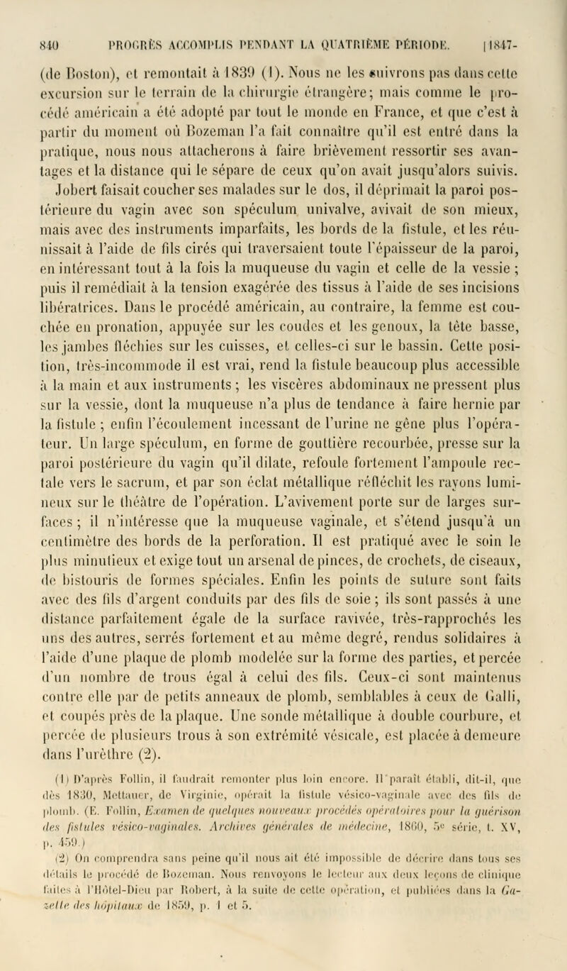 (de Boston), et remontai! à L839 (I). Nous no les cuivrons pas dans cette excursion sur le terrain de la chirurgie étrangère; mais comme le pro- cédé américain a été adopté par tout le inonde en France, et que c'est à partir du moment où Bozeman l'a fait connaître qu'il est entré dans la pratique, nous nous attacherons à faire brièvement ressortir ses avan- tages et la distance qui le sépare de ceux qu'on avait jusqu'alors suivis, •lobert faisait coucher ses malades sur le dos, il déprimait la paroi pos- térieure du vagin avec son spéculum univalve, avivait de son mieux, mais avec des instruments imparfaits, les bords de la fistule, et les réu- nissait à l'aide de fils cirés qui traversaient toute l'épaisseur de la paroi, en intéressant tout à la fois la muqueuse du vagin et celle de la vessie ; puis il remédiait à la tension exagérée des tissus h l'aide de ses incisions libératrices. Dans le procédé américain, au contraire, la femme est cou- chée en pronation, appuyée sur les coudes et les genoux, la tète basse, les jambes fléchies sur les cuisses, et celles-ci sur le bassin. Cette posi- tion, très-incommode il est vrai, rend la fistule beaucoup plus accessible à la main et aux instruments ; les viscères abdominaux ne pressent plus sur la vessie, dont la muqueuse n'a plus de tendance à faire hernie par la fistule ; enfin l'écoulement incessant de l'urine ne gêne plus l'opéra- teur. Un large spéculum, en forme de gouttière recourbée, presse sur la paroi postérieure du vagin qu'il dilate, refoule fortement l'ampoule rec- tale vers le sacrum, et par son éclat métallique réfléchit les rayons lumi- neux sur le théâtre de l'opération. L'avivement porte sur de larges sur- faces ; il n'intéresse que la muqueuse vaginale, et s'étend jusqu'à un centimètre des bords de la perforation. Il est pratiqué avec le soin le plus minutieux et exige tout un arsenal de pinces, de crochets, de ciseaux, de bistouris de formes spéciales. Enfin les points de suture sont faits avec des fils d'argent conduits par des fils de soie ; ils sont passés à une distance parfaitement égale de la surface ravivée, très-rapprochés les uns des autres, serrés fortement et au même degré, rendus solidaires à l'aide d'une plaque de plomb modelée sur la forme des parties, et percée d'un nombre de trous égal à celui des fils. Ceux-ci sont maintenus contre elle par de petits anneaux de plomb, semblables à ceux de Galli, et coupés près de la plaque. Une sonde métallique à double courbure, et percée de plusieurs trous à son extrémité vésicale, est placée à demeure dans l'urèthre (2). (Il D'après Follin, il faudrait remonter plus loin encore. Il parait établi, dit-il, que dès 1830, Mettauer, do Virginie, opérait la (istule vésico-vaginale avec des lils de plomb. (E. Follin, Examen de quelques nouveaux procédés opératoires pour lu guérison des lishdi's vèsico-vaginales. Archives {/nu-rali-s île médecine^ 1860, 5.° série, i. XV, p. 459 i (2) On comprendra sans peine qu'il nous ait élé impossible de décrire dans tous ses détails lo procédé <\<' Bozeman. Nous renvoyons le lecteur aux i\cu\ leçons do clinique laites à l'Hôtel-Dieu par Robert, à la suite <l^ cette opération, ci publiées dans la Ga- zelle des hôpitaux de 1859, p. I et 5.