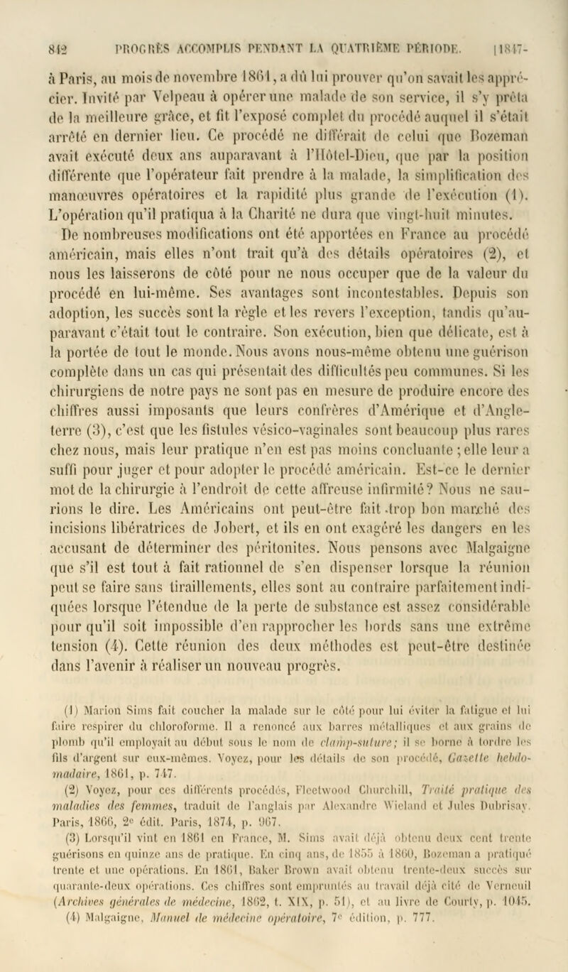 à Paris, nu mois do novembre 1861, a <lù lui prouver qu'on savait les appré- cier. Invité par Yelpeau à opérer une malade de son service, il s'y prêta de la meilleure grâce, cl lit l'exposé complot du procédé auquel il s'était arrêté eu dernier lieu. Ce procédé ne différait de celui <|iio lïozeman avait exécuté deux ans auparavant à l'Hôtel-Dieu, que par la position différente que l'opérateur fait prendre à la malade, la simplification des mameuvres opératoires et la rapidité plus grande de l'exécution (1). L'opération qu'il pratiqua à la Charité né dura que vingt-huit minutes. De nombreuses modifications ont été apportées en France au procédé américain, mais elles n'ont trait qu'à des détails opératoires (2), et nous les laisserons de côté pour ne nous occuper que de la valeur du procédé en lui-même. Ses avantages sont incontestables. Depuis son adoption, les succès sont la règle et les revers l'exception, tandis qu'au- paravant c'était tout le contraire. Son exécution, bien que délicate, est à la portée de tout le monde. Nous avons nous-même obtenu uueguérison complète dans un cas qui présentait des difficultés peu communes. Si les chirurgiens de notre pays ne sont pas en mesure de produire encore des chiffres aussi imposants que leurs confrères d'Amérique et d'Angle- terre (15), c'est que les fistules vésico-vaginales sont beaucoup plus rares chez nous, mais leur pratique n'en est pas moins concluante ; elle leur a suffi pour juger et pour adopter le procédé américain. Est-ce le dernier mot de la chirurgie à l'endroit de cette affreuse infirmité? Nous ne sau- rions le dire. Les Américains ont peut-être fait -trop bon marché i\v< incisions libératrices de Jobert, et ils en ont exagéré les dangers en les accusant de déterminer des péritonites. Nous pensons avec. Malgaigne que s'il est tout à fait rationnel de s'en dispenser lorsque la réunion peut se faire sans tiraillements, elles sont au contraire parfaitement indi- quées lorsque, rétendue de la perle de substance est assez considérable pour qu'il soit impossible d'en rapprocher les bords sans une extrême tension (i). Celle réunion des deux méthodes est peut-être destinée dans l'avenir1 à réaliser un nouveau progrès. ili Marioû siuis fait coucher la malade sur le côté pour lui éviter la fatigue et lui faire respirer du chloroforme. Il a renoncé aux barres métalliques et aux grains de plomb qu'il employait au début sôus le nom de clamp-suture; il se borné s tordre i<- lits d'argent sur eux-mêmes, Voyez, pour les détails de son procédé, Gazette hebdo- madaire, 1861, p. 717. (2) Voyez, pour ces différents procédés, Fleetwood Churchill, Traité pratiqu maladies des femmes, traduit de l'anglais par Alexandre Wieland et Jules Dubrisaj Paris, 1866, 2° édit. Paris, 1874, p. 967 (3) Lorsqu'il vint en isiil en France, M. Sims avait déjà obtenu doux cent trente guérisons en quinze ans de pratique. En cinq ans, de 1855 à 1860, Bozemana pratiqué trente et une opérations. En 1861, Baker Brown avait obtenu trente-deux succès sur quarante-deux opérations. Ces chiffres sont empruntés au travail déjà cité do Verneuil [Archives générales de médecine, \^'<-, t. XIX, p. 51), et au livre de Courly, p. 1045.