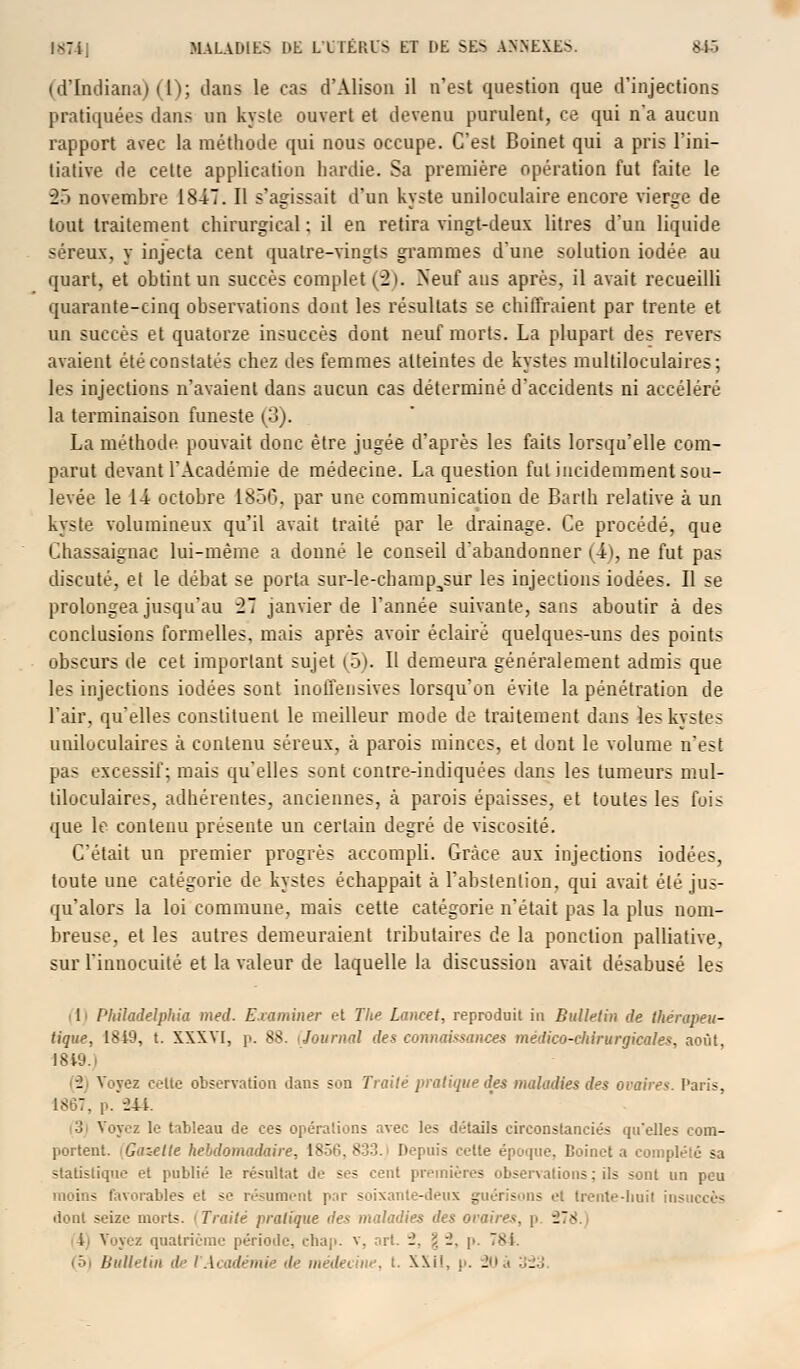 (d'Indiana) (1); dans le cas d'Âlison il n'est question que d'injections pratiquées dans un kyste ouvert et devenu purulent, ce qui n'a aucun rapport avec la méthode qui nous occupe. C'est Boinet qui a pris l'ini- tiative de cette application hardie. Sa première opération fut faite le 25 novembre 1847. Il s'agissait d'un kyste uniloculaire encore vierge de tout traitement chirurgical : il en retira vingt-deux litres d'un liquide séreux, y injecta cent quatre-vingts grammes d'une solution iodée au quart, et obtint un succès complet (2). Neuf aus après, il avait recueilli quarante-cinq observations dont les résultats se chiffraient par trente et un succès et quatorze insuccès dont neuf morts. La plupart des revers avaient été constatés chez des femmes atteintes de kystes multiloculaires; les injections n'avaient dans aucun cas déterminé d'accidents ni accéléré la terminaison funeste (3). La méthode pouvait donc être jugée d'après les faits lorsqu'elle com- parut devant l'Académie de médecine. La question fut incidemment sou- levée le 14 octobre 185G, par une communication de Barth relative à un kyste volumineux qu'il avait traité par le drainage. Ce procédé, que Chassaignac lui-même a donné le conseil d'abandonner (4), ne fut pas discuté, et le débat se porta sur-le-champ3sur les injections iodées. Il se prolongea jusqu'au 27 janvier de l'année suivante, sans aboutir à des conclusions formelles, mais après avoir éclairé quelques-uns des points obscurs de cet important sujet (5). Il demeura généralement admis que les injections iodées sont inolfensives lorsqu'on évite la pénétration de l'air, qu'elles constituent le meilleur mode de traitement dans les kystes uniluculaires à contenu séreux, à parois minces, et dont le volume n'est pas excessif; mais qu'elles sonl contre-indiquées dans les tumeurs mul- tiloculaires, adhérentes, anciennes, h parois épaisses, et toutes les fois que le contenu présente un certain degré de viscosité. C'était un premier progrès accompli. Grâce aux injections iodées, toute une catégorie de kystes échappait à l'abstention, qui avait été jus- qu'alors la loi commune, mais cette catégorie n'était pas la plus nom- breuse, et les autres demeuraient tributaires de la ponction palliative, sur l'innocuité et la valeur de laquelle la discussion avait désabusé les 1 Pltiladelphia med. Examiner et The Lancet, reproduit in Bulletin de thérapeu- tique, t8i9, t. XXXVI, p. 8S. i Journal des connaissances médico-chirurgicales, août, 18i9.i _ Voyez celte observation dans son Traité pratique des maladies des ovaire*. Paris, 1867, p. 244. ■i Voyez le tableau de ces opérations avec les détails circonstanciés qu'elles com- portent, i Gaie lie hebdomadaire, 1856, 833. Depuis cette époque, Boinet a complété sa statistique et publié le résultat de ses cent premières observations: ils sont un peu moins favorables et se résument par soixante-deux guérisons et Irente-huil insuccès dont seize morts. 'Traité pratique des maladies des ovaires, p 27jj i. Voyez quatrième période, chap. v, art. _. g 2, p. T8i. (5) Bulletin de l'Académie de médecine, t. \\i!, p. 20à 323.