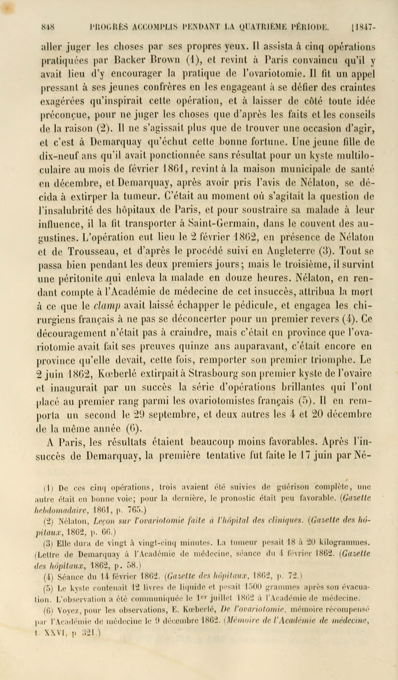 aller juger les choses par ses propres yeux. 11 assista à cinq opérations pratiquées par Backer Brown (1), et revint à Paris convaincu <[u'il y avait lieu d'y encourager la pratique de Povariotomie. Il fit un appel pressant à ses jeunes confrères en les engageant à se défier des craintes exagérées qu'inspirait cette opération, et à laisser de côté toute idée préconçue, pour ne juger les choses que d'après les faits elles conseils de la raison (2). Il ne s'agissait pins que de trouver une occasion d'agir, et c'est à Demarquay qu'échut celte bonne fortune. Une jeune fille de dix-neuf ans qu'il avait ponctionnée sans résultat pour un kyste multilo- culaire au mois de février 1861, revint à la maison municipale de santé en décembre, et Demarquay, après avoir pris l'avis de Nélaton, se dé- cida à extirper la tumeur. Celait au moment où s'agitait la question de l'insalubrité des hôpitaux de Paris, et pour soustraire sa malade à leur infiuence, il la fit transporter à Saint-Germain, dans le couvent des au- gnslines. L'opération eut lieu le 2 février 18(12, en présence de Nélaton et de Trousseau, et d'après le procédé suivi en Angleterre (3). Tout se passa bien pendant les deux premiers jours; mais le troisième, il survint une péritonite qui enleva la malade en douze heures. Nélaton, en ren- dant compte à l'Académie de médecine de cet insuccès, attribua la mort à ce que le clamp avait laissé échapper le pédicule, et engagea les chi- rurgiens français à ne pas se déconcerter pour un premier revers (1). Ce découragement n'était pas à craindre, mais c'était en province que l'ova- riotomie avait fait ses preuves quinze ans auparavant, c'était encore en province qu'elle devait, celle fois, remporter son premier triomphe. Le 2 juin 1802, Kœberlé extirpait à Strasbourg son premier kyste de l'ovaire et inaugurait par un succès la série d'opérations brillantes qui l'ont placé au premier rang parmi les ovariotomislcs français (5). Il en rem- porta un second le 29 septembre, et deux autres les i et 20 décembre de la même année (0). A Paris, les résultats étaient beaucoup moins favorables. Après l'in- succès de Demarquay, la première tentative fut faite le 17 juin par Né- iti De ces o î 11 * i opérations, trois avaient été suivies de gilérison complète, une autre était en 1 le voir; pour la dernière, le pronostic était peu favorable. (Gazette hebdomadaire, 1861, p. 765.) rit Nélaton, Leçon sur Yovariotomie faite ii l'hôpital des cliniques. (Gazette des hô- pitaux, 1862, p. 66.) (3; Elle dura de vingt à vingt-cinq minutes. La tumeur pesait ls à 20 kilogrammes. (Lettre de Demarquay à l'Académie de médecine, séance du i février 1862. (Gazette des hôpitaux, 1862, p. 58.) (ii Séance du 11 février 1862. (Gazette deshôpitaux, 1862, p. 72.) (5) Le kyste contenait 12 livres de liquide et pesait 1500 grammes après son évacua lion. L'observation a été communiquée le l9T juillet 1862 à l'Académîede médecine. (6) Voyez, pour les observations, E. Kœberlé, De l'ovariotomie, mémoire récompensé par l'Académie de médecine le 9 décembre 1862. (Mémoire de l'Académie <!<■ médecine, i \\vi, p 321.)