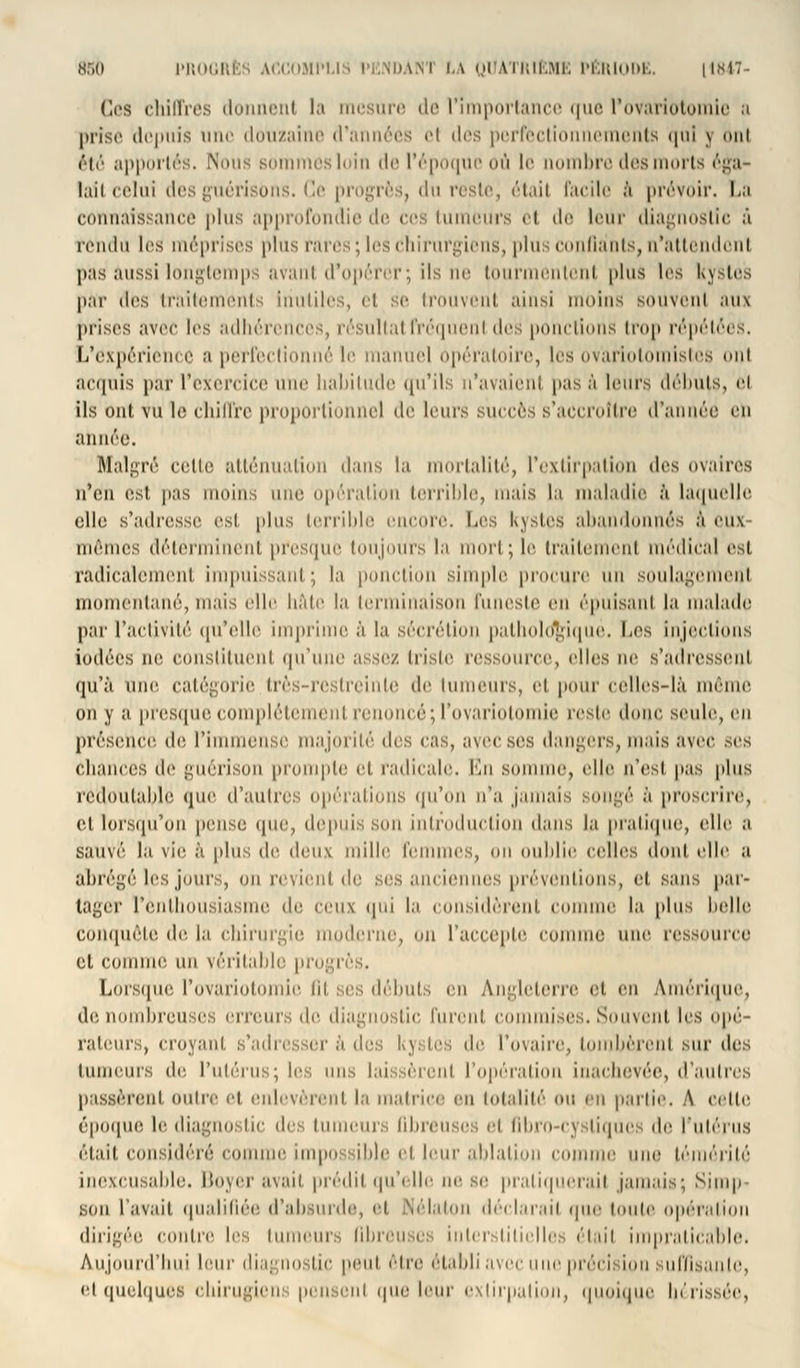 Ccs chiffres donnent la mesure de l'importance que l'ovariotomie a prise depuis une douzaine d'années el des perfectionnements qui j onl été apportés. Nous sommes loin de l'époque ou le nombre des morts éga- lait celui des guérisons. Ce progrès, du reste, était facile à prévoir. La connaissance plus approfondie de ces luiiieurs ei de leur diagnostic à rendu les méprises plus rares; les chirurgiens, plus confiants, n'attendent pas aussi longtemps avant d'opérer; ils ne tourmentent plu* les kystes par des traitements Inutiles, et se trouvent ainsi humus souvent aux prises avec les adhérences, résultatfréquent des ponctions trop répétées. L'expérience a perfectionné le manuel opératoire, les ovàrlotomistes ont acquis par l'exercice une liabitude qu'ils n'avaient pas à leurs débuts, h Ils Ont vu le chiffre proportionnel de leurs succès s'accroître d'année en année. Malgré celte atténuation dans la mortalité, l'extirpation des ovaires n'en est pas moins une opération terrible, mais la maladie à laquelle elle s'adresse est plus terrible encore. Les kystes abandonnés à eux mêmes déterminent presque toujours la mort; le traitement médical est radicalement impuissant; la ponction simple procure un soulagement momentané, mais elle hâte la terminaison funeste en épuisant la malade par l'activité qu'elle imprime à la sécrétion pathologique. Les injections iodées ne constituent qu'une assez triste ressource, elles ne s'adressenl qu'à une catégorie Irès-reslreinle de linneiirs, et pour celles-là môme on y a presque complètement renoncé; l'ovariotomie reste donc seule, en présence de. l'immense majorité des cas, avec ses dangers, mais avec ses chances de guérison prompte et radicale. En somme, elle n'est pas plus redoutable que d'autres opérations qu'on n'a jamais songé à proscrire, et lorsqu'on pense que, depins son intiddiiclion dans la pratique, (die a éauVë la vie à plus de deux mille femmes, on oublie celles dont elle a abrégé les jours, on revient de ses anciennes préventions, el sans par- tager l'enthousiasme de ceux qui la considèrent comme la plus belle complète, de la chirurgie moderne, on l'accepte comme une ressource et comme un véritable progrès. Lorsque l'ovariotomie lit ses débuts eu Angleterre et en Amérique, de nombreuses erreur;, de diagnostic furent commises. Souvent les opé- rateurs, croyant s'adresser à des kyi tes de l'ovaire, tombèrent sur des tumeurs «i<- l'utérus; les uns laissèrent l'opération inachevée, d'autres pissèrenl OUtre et enlevèrent la malrire eu totalité ou eu partie. A celte époque le diagnostic des tumeurs ûbreuses et fibro-cysliques de l'utérus était considéré connue impn : ihle et leur aldalinn comme une témérité inexcusable. Boyer avait prédit qu'elle ne se pratiquerai! jamais; Simp son l'avait qualifiée d'absurde, et Nélaton déclarait que toute opération dirigée contre les tumeurs fibreuses interstitielles était impraticable. Aujourd'hui leur diagnostic pont être établi avec nue précision suffisante, el quelquei chirugien: pensenl que leur extirpation, quoique In'tissée,