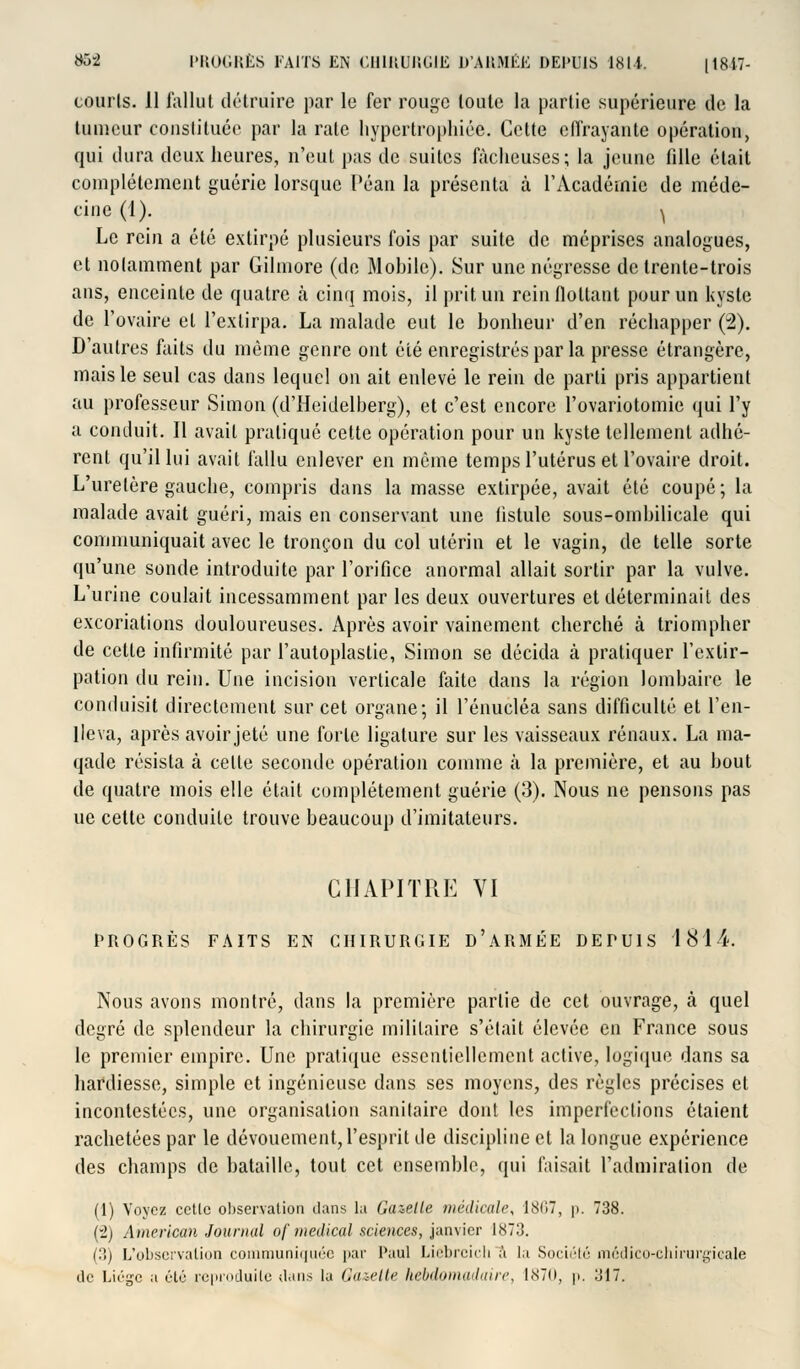 courts. 11 fallut détruire par le fer rouge toute la partie supérieure de la tumeur constituée par la rate hypertrophiée. Cette effrayante opération, qui dura deux heures, n'eut pas de suites fâcheuses; la jeune fille était complètement guérie lorsque Péan la présenta à l'Académie de méde- cine (1). ^ Le rein a été extirpé plusieurs fois par suite de méprises analogues, et notamment par Gilmore (de Mobile). Sur une négresse de trente-trois ans, enceinte de quatre à cinq mois, il prit un rein flottant pour un kyste de l'ovaire et l'extirpa. La malade eut le bonheur d'en réchapper (2). D'autres faits du même genre ont été enregistrés par la presse étrangère, mais le seul cas dans lequel on ait enlevé le rein de parti pris appartient au professeur Simon (d'Heidelberg), et c'est encore l'ovariotomie qui l'y a conduit. Il avait pratiqué cette opération pour un kyste tellement adhé- rent qu'il lui avait fallu enlever en même temps l'utérus et l'ovaire droit. L'uretère gauche, compris dans la masse extirpée, avait été coupé; la malade avait guéri, mais en conservant une fistule sous-ombilicale qui communiquait avec le tronçon du col utérin et le vagin, de telle sorte qu'une sonde introduite par l'orifice anormal allait sortir par la vulve. L'urine coulait incessamment par les deux ouvertures et déterminait des excoriations douloureuses. Après avoir vainement cherché ta triompher de cette infirmité par l'autoplaslie, Simon se décida à pratiquer l'extir- pation du rein. Une incision verticale faite dans la région lombaire le conduisit directement sur cet organe; il l'énucléa sans difficulté et l'en- lleva, après avoir jeté une forte ligature sur les vaisseaux rénaux. La ma- qade résista à cette seconde opération comme à la première, et au bout de quatre mois elle était complètement guérie (3). Nous ne pensons pas ue cette conduite trouve beaucoup d'imitateurs. CHAPITRE VI PROGRÈS FAITS EN CHIRURGIE D'ARMÉE DEPUIS 1814. Nous avons montré, dans la première partie de cet ouvrage, à quel degré de splendeur la chirurgie militaire s'était élevée en France sous le premier empire. Une pratique essentiellement active, logique dans sa hardiesse, simple et ingénieuse dans ses moyens, des règles précises et incontestées, une organisation sanitaire dont les imperfections étaient rachetées par le dévouement, l'esprit de discipline et la longue expérience des champs de bataille, tout cet ensemble, qui faisait l'admiration de (1) Voyez cctlc observation dans la Gazelle médicale, 1867, p. 738. (2) American Journal of médical sciences, janvier 1873. (3) L'observation communiquée par Paul Liebrcicli à la Société médico-chirurgicale de Liège u été reproduite dans lu Oaaelte hebdomadaire, 1.N70, p. 317.