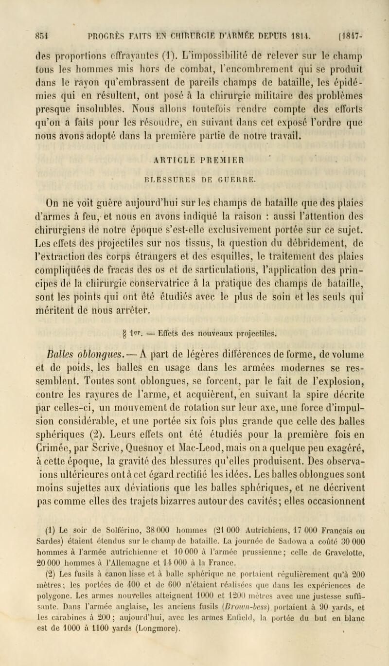 des proportions c (Trayantes (I). L'impossibilité de relever sur le champ tous les hommes mis hors de combat, l'encombrement qui se produit dans le rayon qu'embrassent de pareils champs de bataille, les épidé- mies qui en résultent, ont posé à la chirurgie militaire des problèmes presque insolubles. Nous allons toutefois rendre compte des efforts qu'on a faits pour les résoudre, en suivant dans cet exposé l'ordre que nous avons adopté dans la première partie de notre travail. ARTICLE PREMIER P.LESSURES DE GUERRE. On ne voit guère aujourd'hui sur les champs de bataille que des plaies d'armes à feu, et nous en avons indiqué la raison : aussi l'attention des chirurgiens de notre époque s'est-elle exclusivement portée sur ce sujet. Les effets des projectiles sur nos tissus, la question du débridement, de l'extraction des corps étrangers et des esquilles, le traitement des plaies compliquées de fracas des os et désarticulations, l'application des prin- cipes de la chirurgie conservatrice à la pratique des champs de bataille, sont les points qui ont été étudiés avec le plus de soin et les seuls qui méritent de nous arrêter. g 1er. — ElTets des nouveaux projectiles. Balles oblongues.— A part de légères différences de forme, de volume et de poids, les balles en usage dans les armées modernes se res- semblent. Toutes sont oblongues, se forcent, par le fait de l'explosion, contre les rayures de l'arme, et acquièrent, en suivant la spire décrite par celles-ci, un mouvement de rotation sur leur axe, une force d'impul- sion considérable, et une portée six fois plus grande que celle des balles sphériques (2). Leurs effets ont été étudiés pour la première fois en Crimée, par Scrive, Quesnoy et Mac-Leod,mais on a quelque peu exagéré, à cette époque, la gravité des blessures qu'elles produisent. Des observa- ions ultérieures ont à cet égard rectifié les idées. Les balles oblongues sont moins sujettes aux déviations que les balles sphériques, et ne décrivent pas comme elles des trajets bizarres autour des cavités; elles occasionnent (1) Le soir de Solférino, 38 000 hommes (21000 Autrichiens, 17 000 Français ou Sardes) étaient étendus sur le champ de bataille. La journée de Sadowa a coûté .'<0 000 hommes à l'armée autrichienne et 10000 à l'année prussienne; celle de Gravelotte, 20 000 hommes à l'Allemagne et 1-1000 à la France. (2) Les fusils à canon lisse et à halle sphérique ne portaient régulièrement qu'à 200 mètres; les portées de 4-00 et de 000 n'étaient réalisées que dans les expériences de polygone. Les armes nouvelles atteignent 1000 et 1200 mètres avec une justesse suffi- sante. Dans l'armée anglaise, les anciens fusils (Brown-bess) portaient à 00 yards, et les carahines à 200; aujourd'hui, avec les armes Enfield, la portée du but en blanc est de 1000 à 1100 yards (Longmore).